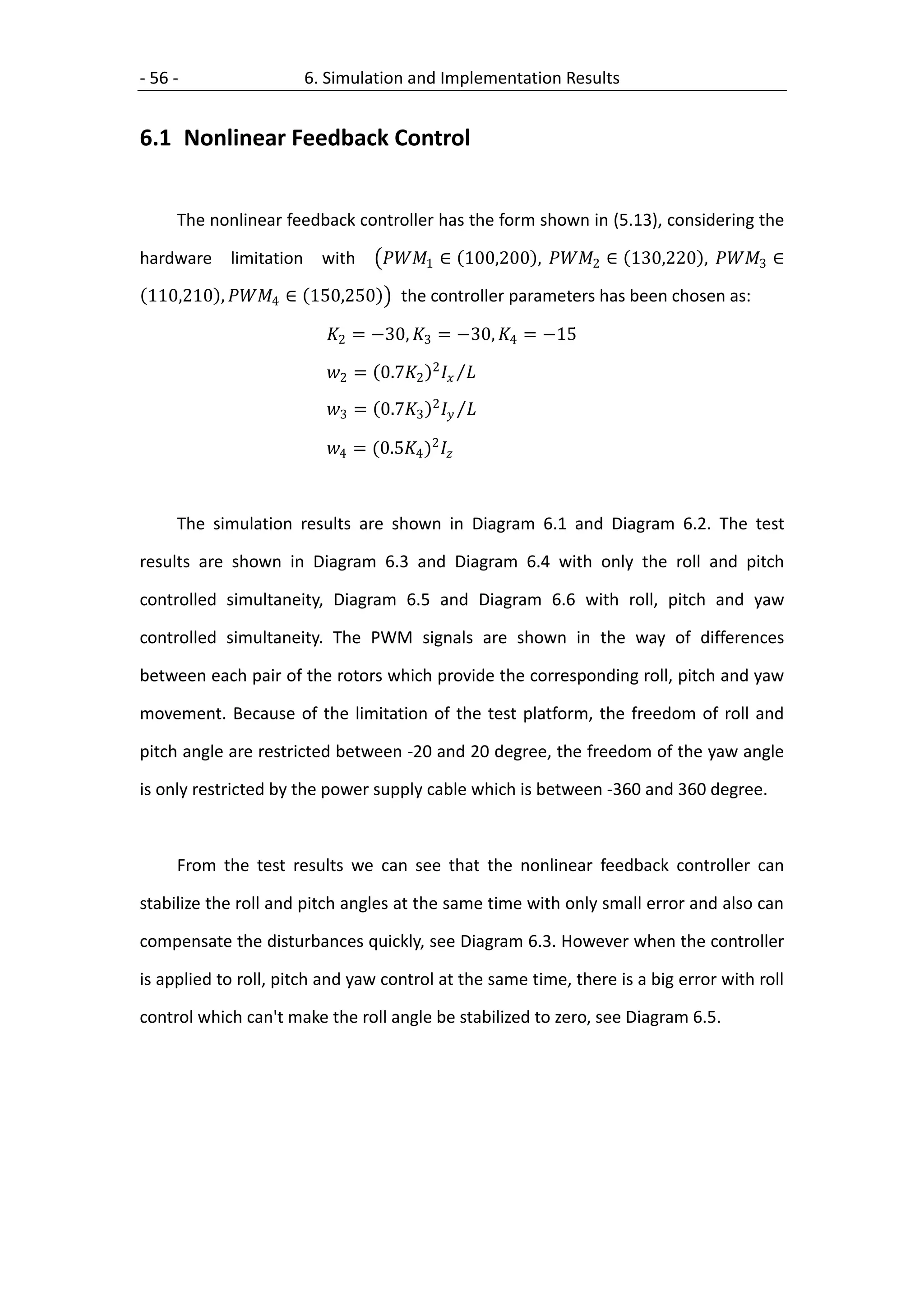 - 56 -                6. Simulation and Implementation Results


6.1 Nonlinear Feedback Control


     The nonlinear feedback controller has the form shown in (5.13), considering the

hardware    limitation with        1 ∈ 100,200 , 2 ∈ 130,220 , 3 ∈

 110,210 , 4 ∈ 150,250          the controller parameters has been chosen as:

                          2 = −30, 3 = −30, 4 = −15

                          2 = 0.72 2  
                          3 = 0.73 2  

                          4 = (0.54 )2 



     The simulation results are shown in Diagram 6.1 and Diagram 6.2. The test

results are shown in Diagram 6.3 and Diagram 6.4 with only the roll and pitch

controlled simultaneity, Diagram 6.5 and Diagram 6.6 with roll, pitch and yaw

controlled simultaneity. The PWM signals are shown in the way of differences

between each pair of the rotors which provide the corresponding roll, pitch and yaw

movement. Because of the limitation of the test platform, the freedom of roll and

pitch angle are restricted between -20 and 20 degree, the freedom of the yaw angle

is only restricted by the power supply cable which is between -360 and 360 degree.



     From the test results we can see that the nonlinear feedback controller can

stabilize the roll and pitch angles at the same time with only small error and also can

compensate the disturbances quickly, see Diagram 6.3. However when the controller

is applied to roll, pitch and yaw control at the same time, there is a big error with roll

control which can't make the roll angle be stabilized to zero, see Diagram 6.5.
 