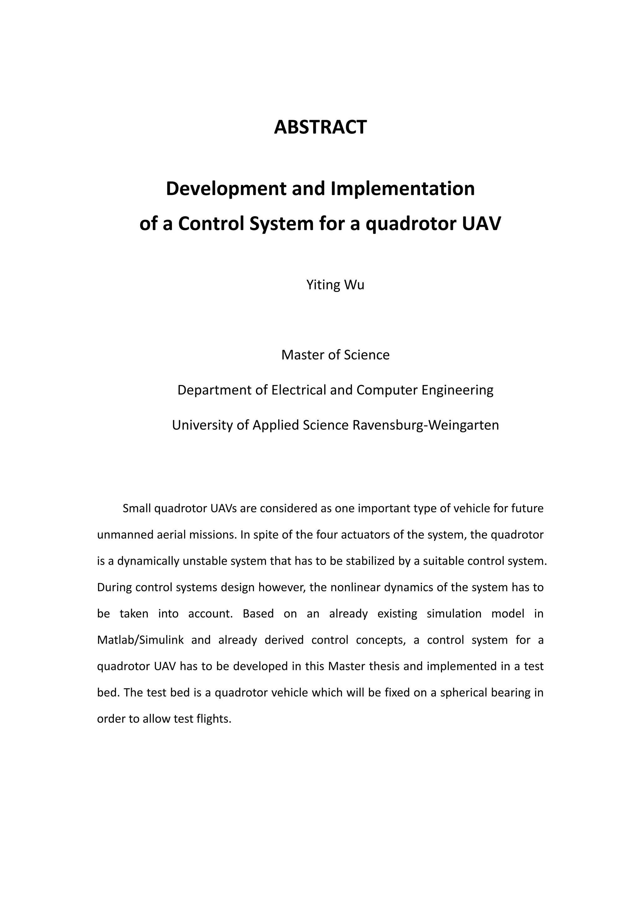 ABSTRACT

              Development and Implementation
        of a Control System for a quadrotor UAV

                                        Yiting Wu



                                   Master of Science

                Department of Electrical and Computer Engineering

               University of Applied Science Ravensburg-Weingarten




     Small quadrotor UAVs are considered as one important type of vehicle for future

unmanned aerial missions. In spite of the four actuators of the system, the quadrotor

is a dynamically unstable system that has to be stabilized by a suitable control system.

During control systems design however, the nonlinear dynamics of the system has to

be taken into account. Based on an already existing simulation model in

Matlab/Simulink and already derived control concepts, a control system for a

quadrotor UAV has to be developed in this Master thesis and implemented in a test

bed. The test bed is a quadrotor vehicle which will be fixed on a spherical bearing in

order to allow test flights.
 