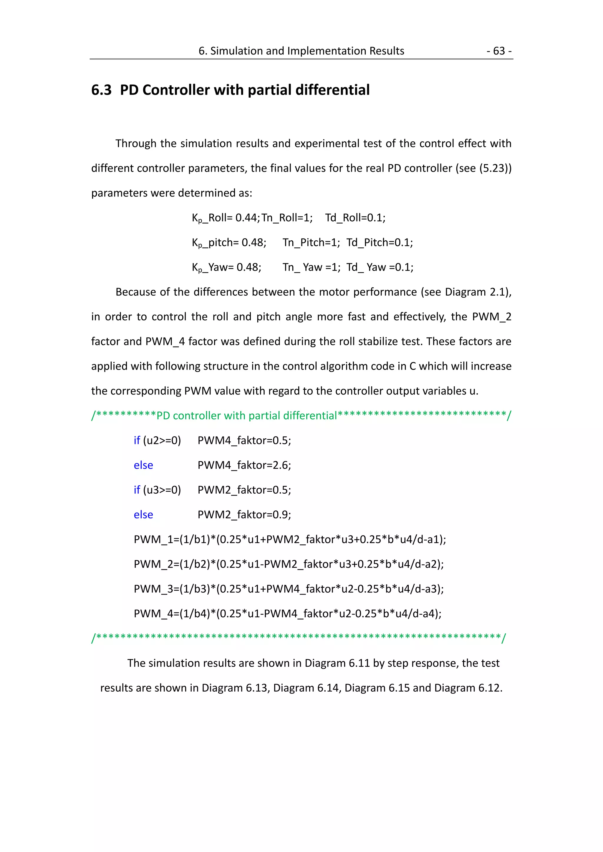 6. Simulation and Implementation Results                     - 63 -


6.3 PD Controller with partial differential


     Through the simulation results and experimental test of the control effect with

different controller parameters, the final values for the real PD controller (see (5.23))

parameters were determined as:

                     Kp_Roll= 0.44; Tn_Roll=1;   Td_Roll=0.1;

                     Kp_pitch= 0.48;    Tn_Pitch=1; Td_Pitch=0.1;

                     Kp_Yaw= 0.48;      Tn_ Yaw =1; Td_ Yaw =0.1;

     Because of the differences between the motor performance (see Diagram 2.1),

in order to control the roll and pitch angle more fast and effectively, the PWM_2

factor and PWM_4 factor was defined during the roll stabilize test. These factors are

applied with following structure in the control algorithm code in C which will increase

the corresponding PWM value with regard to the controller output variables u.

/**********PD controller with partial differential****************************/

        if (u2>=0)    PWM4_faktor=0.5;

        else          PWM4_faktor=2.6;

        if (u3>=0)    PWM2_faktor=0.5;

        else          PWM2_faktor=0.9;

        PWM_1=(1/b1)*(0.25*u1+PWM2_faktor*u3+0.25*b*u4/d-a1);

        PWM_2=(1/b2)*(0.25*u1-PWM2_faktor*u3+0.25*b*u4/d-a2);

        PWM_3=(1/b3)*(0.25*u1+PWM4_faktor*u2-0.25*b*u4/d-a3);

        PWM_4=(1/b4)*(0.25*u1-PWM4_faktor*u2-0.25*b*u4/d-a4);

/*******************************************************************/

       The simulation results are shown in Diagram 6.11 by step response, the test

 results are shown in Diagram 6.13, Diagram 6.14, Diagram 6.15 and Diagram 6.12.
 