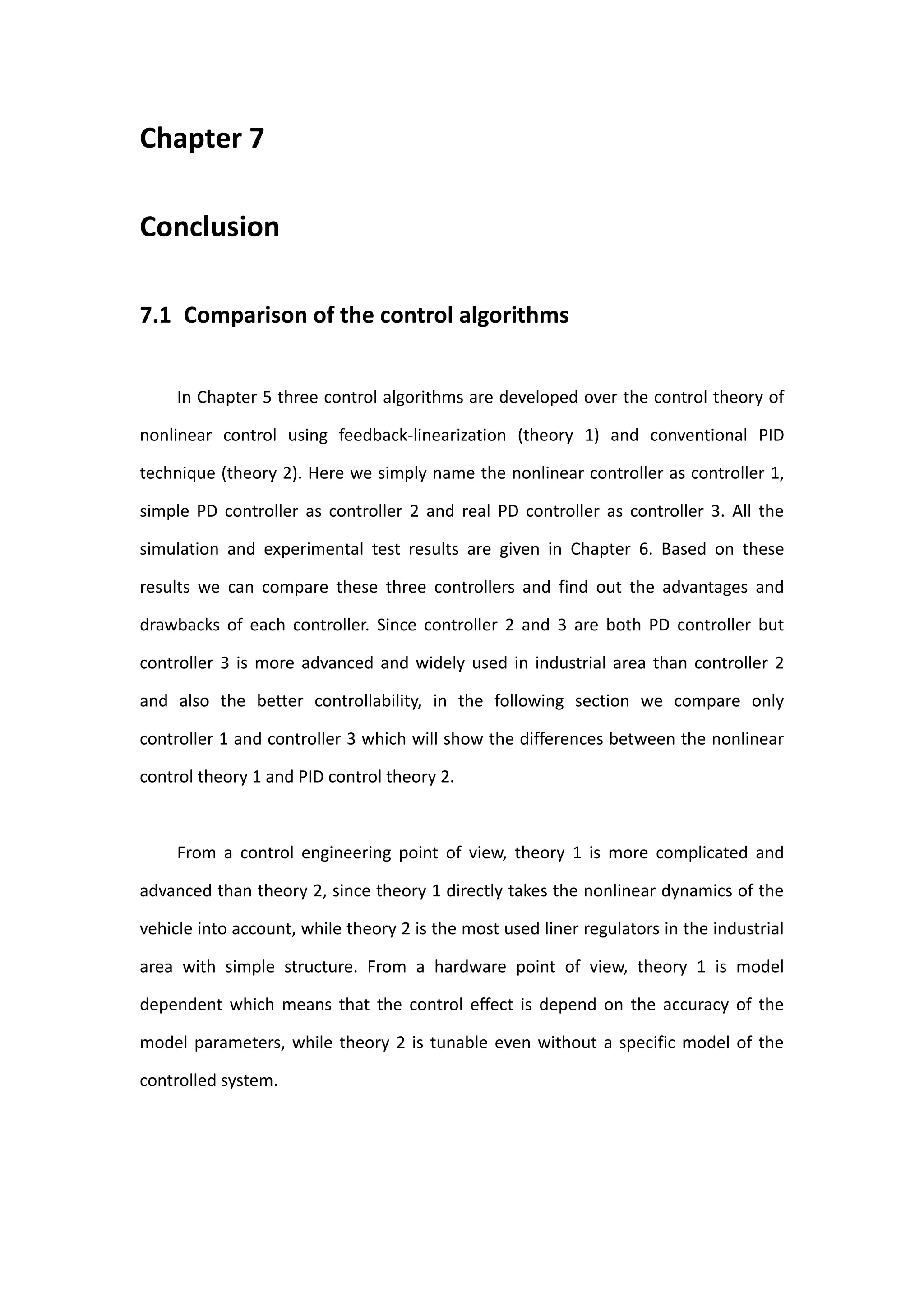 Chapter 7

Conclusion

7.1 Comparison of the control algorithms


     In Chapter 5 three control algorithms are developed over the control theory of

nonlinear control using feedback-linearization (theory 1) and conventional PID

technique (theory 2). Here we simply name the nonlinear controller as controller 1,

simple PD controller as controller 2 and real PD controller as controller 3. All the

simulation and experimental test results are given in Chapter 6. Based on these

results we can compare these three controllers and find out the advantages and

drawbacks of each controller. Since controller 2 and 3 are both PD controller but

controller 3 is more advanced and widely used in industrial area than controller 2

and also the better controllability, in the following section we compare only

controller 1 and controller 3 which will show the differences between the nonlinear

control theory 1 and PID control theory 2.



     From a control engineering point of view, theory 1 is more complicated and

advanced than theory 2, since theory 1 directly takes the nonlinear dynamics of the

vehicle into account, while theory 2 is the most used liner regulators in the industrial

area with simple structure. From a hardware point of view, theory 1 is model

dependent which means that the control effect is depend on the accuracy of the

model parameters, while theory 2 is tunable even without a specific model of the

controlled system.
 