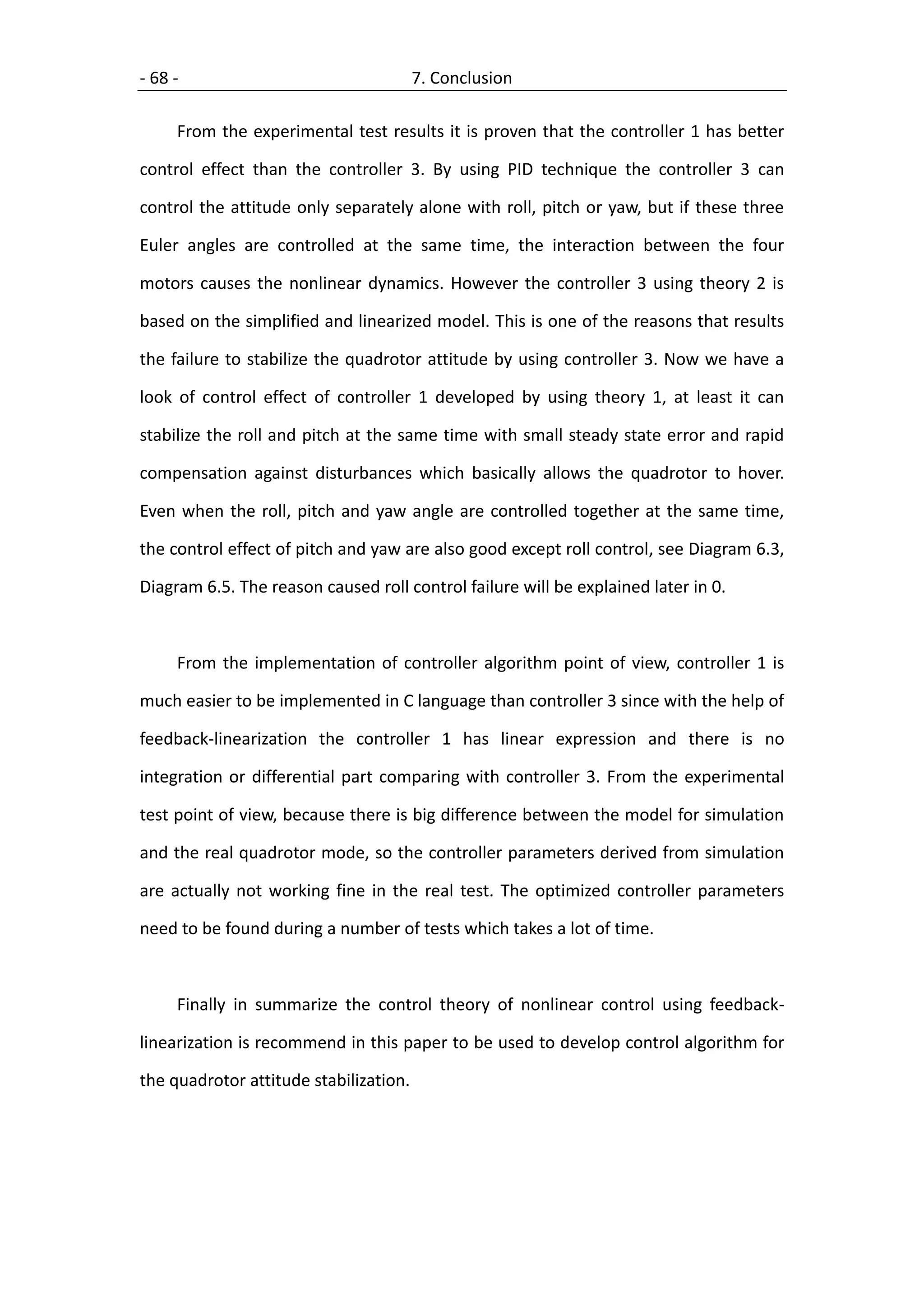 - 68 -                                  7. Conclusion

     From the experimental test results it is proven that the controller 1 has better

control effect than the controller 3. By using PID technique the controller 3 can

control the attitude only separately alone with roll, pitch or yaw, but if these three

Euler angles are controlled at the same time, the interaction between the four

motors causes the nonlinear dynamics. However the controller 3 using theory 2 is

based on the simplified and linearized model. This is one of the reasons that results

the failure to stabilize the quadrotor attitude by using controller 3. Now we have a

look of control effect of controller 1 developed by using theory 1, at least it can

stabilize the roll and pitch at the same time with small steady state error and rapid

compensation against disturbances which basically allows the quadrotor to hover.

Even when the roll, pitch and yaw angle are controlled together at the same time,

the control effect of pitch and yaw are also good except roll control, see Diagram 6.3,

Diagram 6.5. The reason caused roll control failure will be explained later in 0.



     From the implementation of controller algorithm point of view, controller 1 is

much easier to be implemented in C language than controller 3 since with the help of

feedback-linearization the controller 1 has linear expression and there is no

integration or differential part comparing with controller 3. From the experimental

test point of view, because there is big difference between the model for simulation

and the real quadrotor mode, so the controller parameters derived from simulation

are actually not working fine in the real test. The optimized controller parameters

need to be found during a number of tests which takes a lot of time.



     Finally in summarize the control theory of nonlinear control using feedback-

linearization is recommend in this paper to be used to develop control algorithm for

the quadrotor attitude stabilization.
 