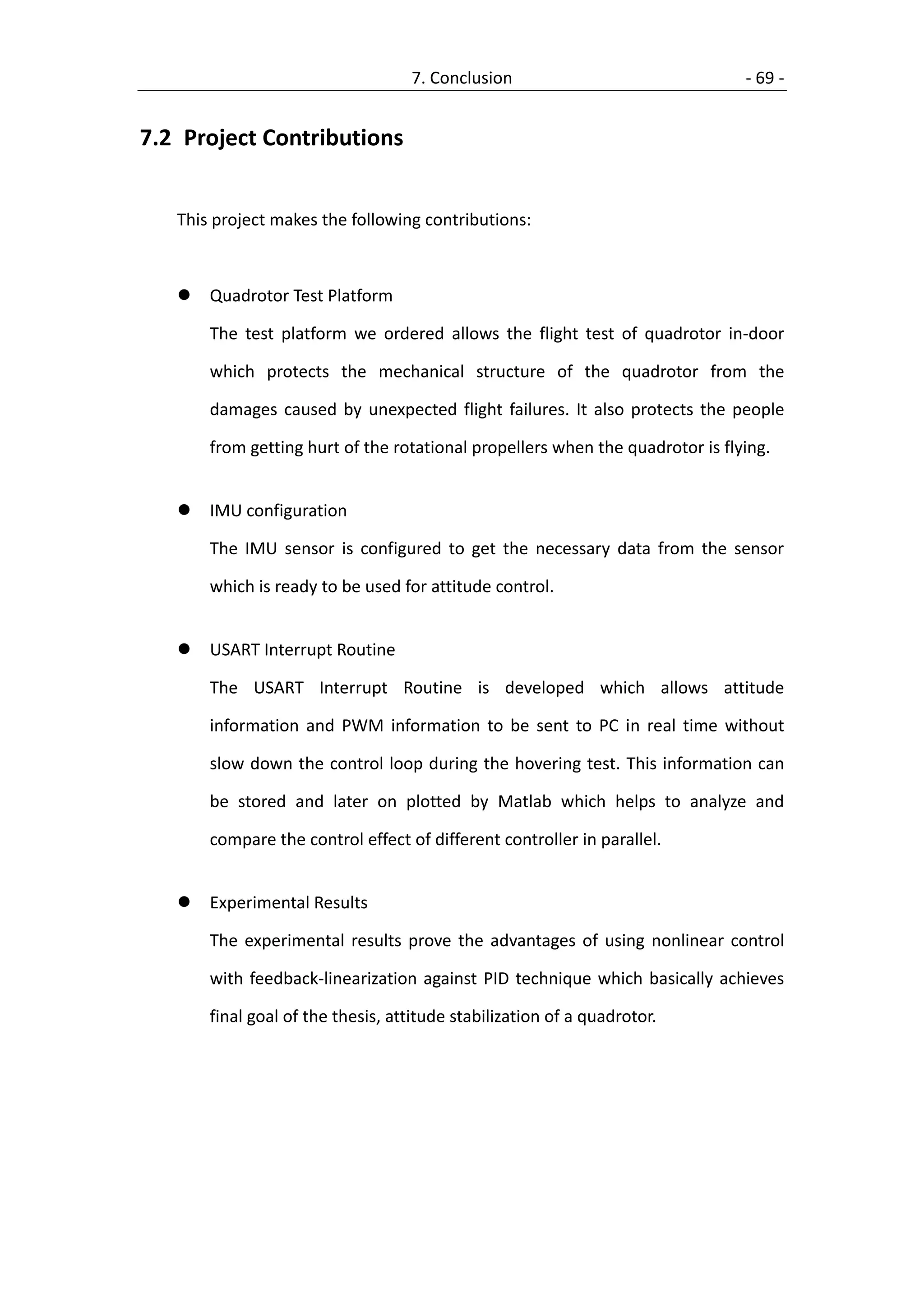 7. Conclusion                               - 69 -


7.2 Project Contributions


   This project makes the following contributions:



      Quadrotor Test Platform

       The test platform we ordered allows the flight test of quadrotor in-door

       which protects the mechanical structure of the quadrotor from the

       damages caused by unexpected flight failures. It also protects the people

       from getting hurt of the rotational propellers when the quadrotor is flying.


      IMU configuration

       The IMU sensor is configured to get the necessary data from the sensor

       which is ready to be used for attitude control.


      USART Interrupt Routine

       The USART Interrupt Routine is developed which allows attitude

       information and PWM information to be sent to PC in real time without

       slow down the control loop during the hovering test. This information can

       be stored and later on plotted by Matlab which helps to analyze and

       compare the control effect of different controller in parallel.


      Experimental Results

       The experimental results prove the advantages of using nonlinear control

       with feedback-linearization against PID technique which basically achieves

       final goal of the thesis, attitude stabilization of a quadrotor.
 