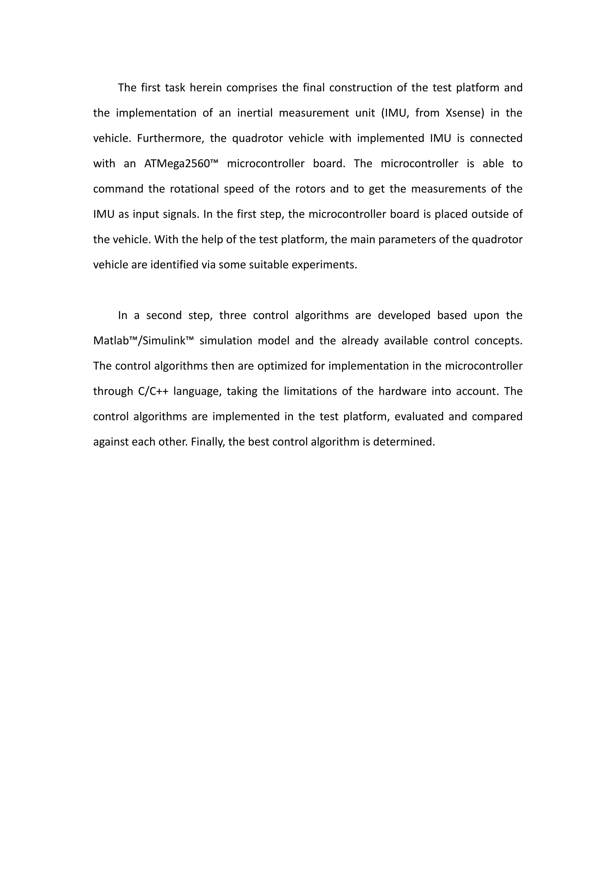 The first task herein comprises the final construction of the test platform and

the implementation of an inertial measurement unit (IMU, from Xsense) in the

vehicle. Furthermore, the quadrotor vehicle with implemented IMU is connected

with an ATMega2560™ microcontroller board. The microcontroller is able to

command the rotational speed of the rotors and to get the measurements of the

IMU as input signals. In the first step, the microcontroller board is placed outside of

the vehicle. With the help of the test platform, the main parameters of the quadrotor

vehicle are identified via some suitable experiments.



     In a second step, three control algorithms are developed based upon the

Matlab™/Simulink™ simulation model and the already available control concepts.

The control algorithms then are optimized for implementation in the microcontroller

through C/C++ language, taking the limitations of the hardware into account. The

control algorithms are implemented in the test platform, evaluated and compared

against each other. Finally, the best control algorithm is determined.
 