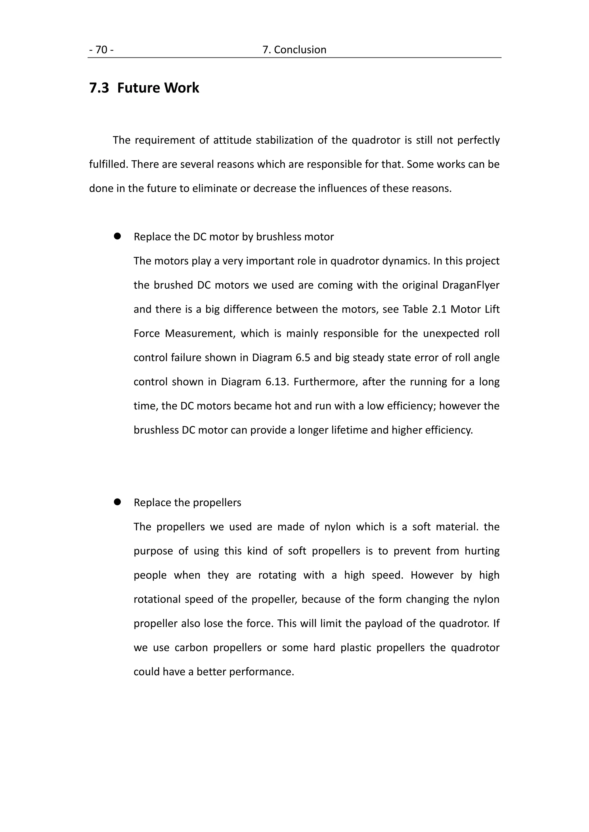 - 70 -                              7. Conclusion


7.3 Future Work


     The requirement of attitude stabilization of the quadrotor is still not perfectly

fulfilled. There are several reasons which are responsible for that. Some works can be

done in the future to eliminate or decrease the influences of these reasons.



        Replace the DC motor by brushless motor

         The motors play a very important role in quadrotor dynamics. In this project

         the brushed DC motors we used are coming with the original DraganFlyer

         and there is a big difference between the motors, see Table 2.1 Motor Lift

         Force Measurement, which is mainly responsible for the unexpected roll

         control failure shown in Diagram 6.5 and big steady state error of roll angle

         control shown in Diagram 6.13. Furthermore, after the running for a long

         time, the DC motors became hot and run with a low efficiency; however the

         brushless DC motor can provide a longer lifetime and higher efficiency.




        Replace the propellers

         The propellers we used are made of nylon which is a soft material. the

         purpose of using this kind of soft propellers is to prevent from hurting

         people when they are rotating with a high speed. However by high

         rotational speed of the propeller, because of the form changing the nylon

         propeller also lose the force. This will limit the payload of the quadrotor. If

         we use carbon propellers or some hard plastic propellers the quadrotor

         could have a better performance.
 