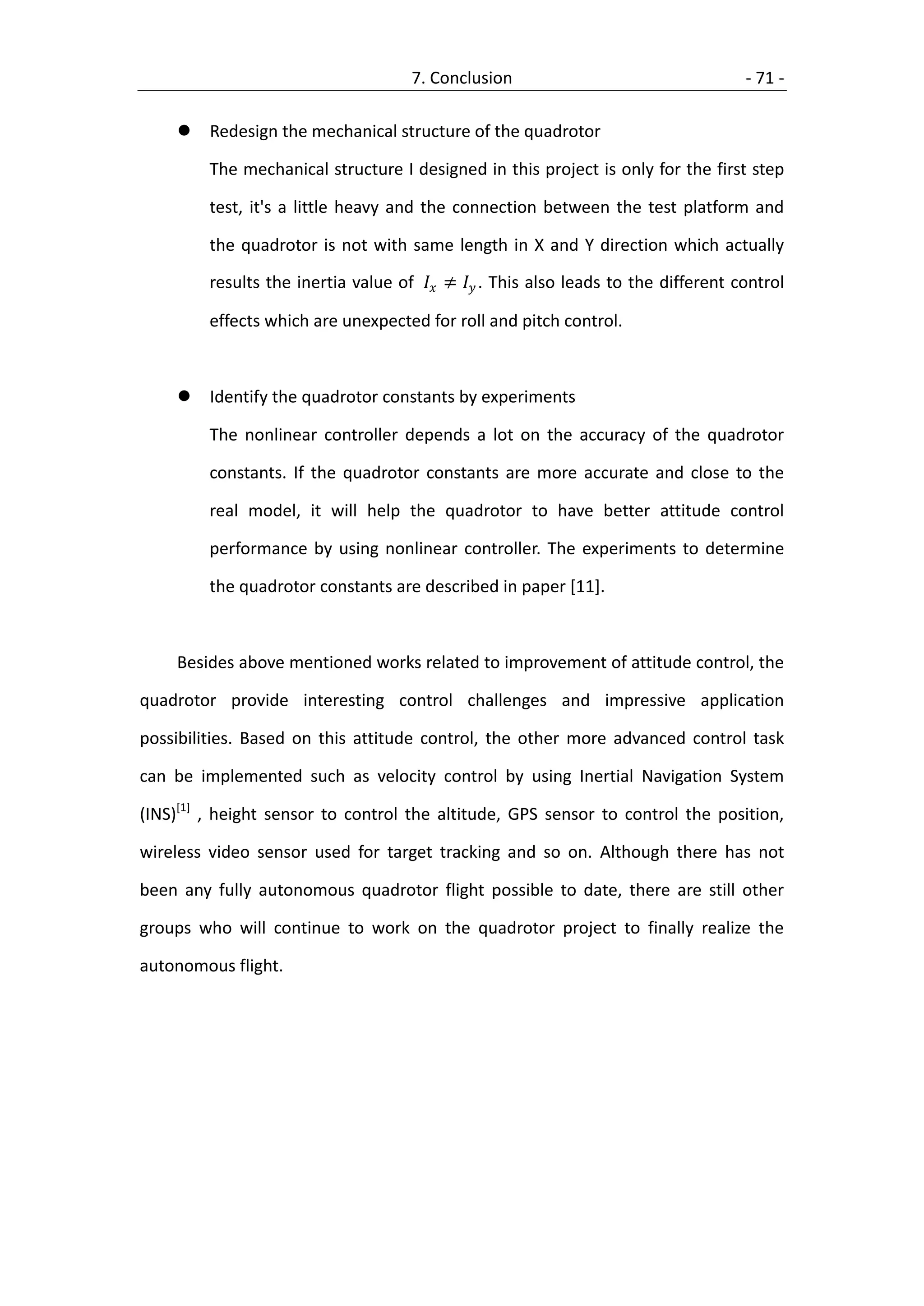 7. Conclusion                                   - 71 -

        Redesign the mechanical structure of the quadrotor

         The mechanical structure I designed in this project is only for the first step

         test, it's a little heavy and the connection between the test platform and

         the quadrotor is not with same length in X and Y direction which actually

         results the inertia value of  ≠  . This also leads to the different control

         effects which are unexpected for roll and pitch control.



        Identify the quadrotor constants by experiments

         The nonlinear controller depends a lot on the accuracy of the quadrotor

         constants. If the quadrotor constants are more accurate and close to the

         real model, it will help the quadrotor to have better attitude control

         performance by using nonlinear controller. The experiments to determine

         the quadrotor constants are described in paper [11].



    Besides above mentioned works related to improvement of attitude control, the

quadrotor provide interesting control challenges and impressive application

possibilities. Based on this attitude control, the other more advanced control task

can be implemented such as velocity control by using Inertial Navigation System

(INS)[1] , height sensor to control the altitude, GPS sensor to control the position,

wireless video sensor used for target tracking and so on. Although there has not

been any fully autonomous quadrotor flight possible to date, there are still other

groups who will continue to work on the quadrotor project to finally realize the

autonomous flight.
 