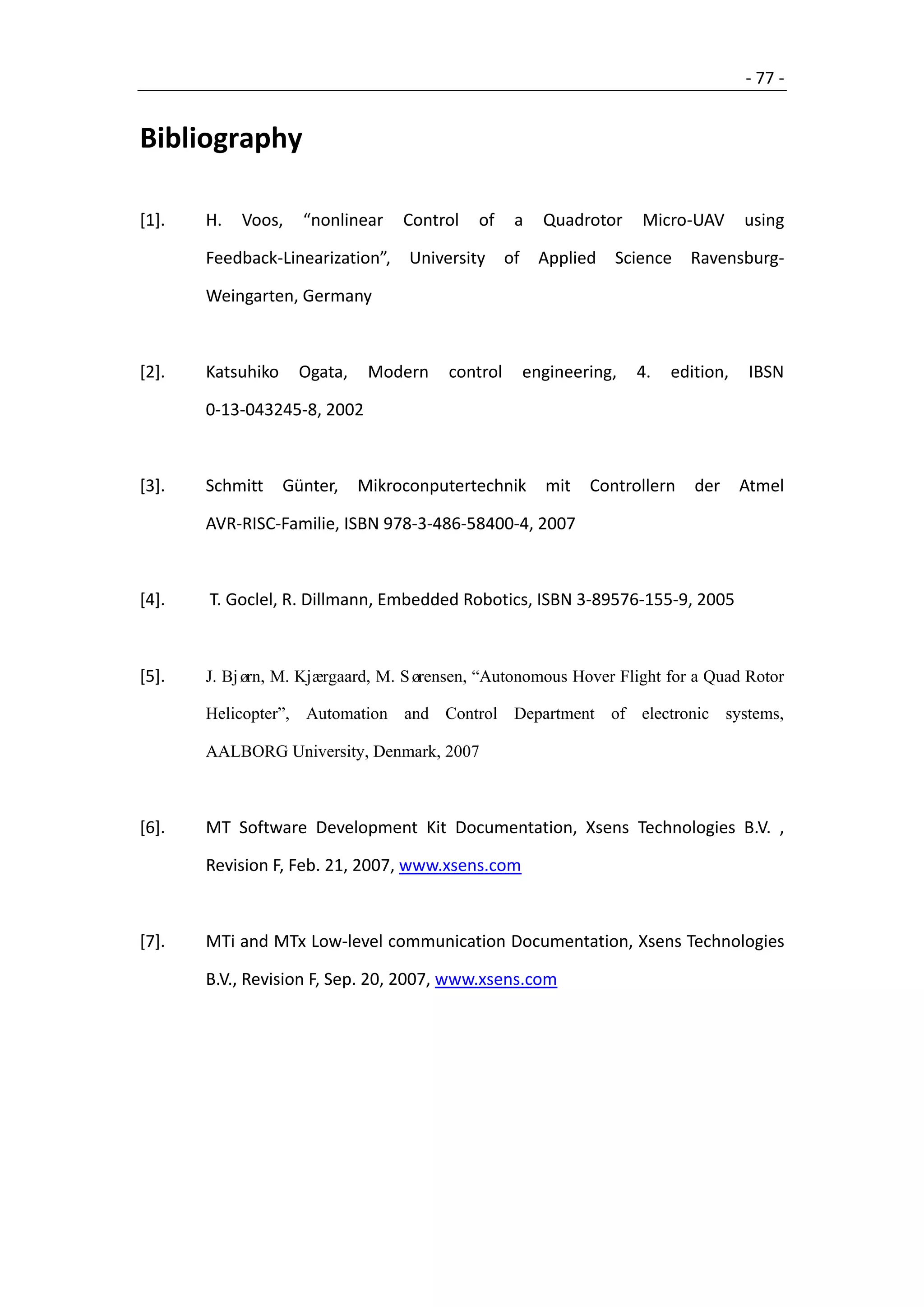 - 77 -


Bibliography

[1].   H.   Voos,    “nonlinear    Control   of     a     Quadrotor    Micro-UAV       using

       Feedback-Linearization”,     University     of     Applied   Science   Ravensburg-

       Weingarten, Germany



[2].   Katsuhiko     Ogata,    Modern    control        engineering,   4.   edition,    IBSN

       0-13-043245-8, 2002



[3].   Schmitt     Günter,    Mikroconputertechnik        mit   Controllern    der     Atmel

       AVR-RISC-Familie, ISBN 978-3-486-58400-4, 2007



[4].   T. Goclel, R. Dillmann, Embedded Robotics, ISBN 3-89576-155-9, 2005



[5].   J. Bjø M. Kjærgaard, M. Sø
             rn,                 rensen, “Autonomous Hover Flight for a Quad Rotor

       Helicopter”, Automation and Control Department of electronic systems,

       AALBORG University, Denmark, 2007



[6].   MT Software Development Kit Documentation, Xsens Technologies B.V. ,

       Revision F, Feb. 21, 2007, www.xsens.com



[7].   MTi and MTx Low-level communication Documentation, Xsens Technologies

       B.V., Revision F, Sep. 20, 2007, www.xsens.com
 