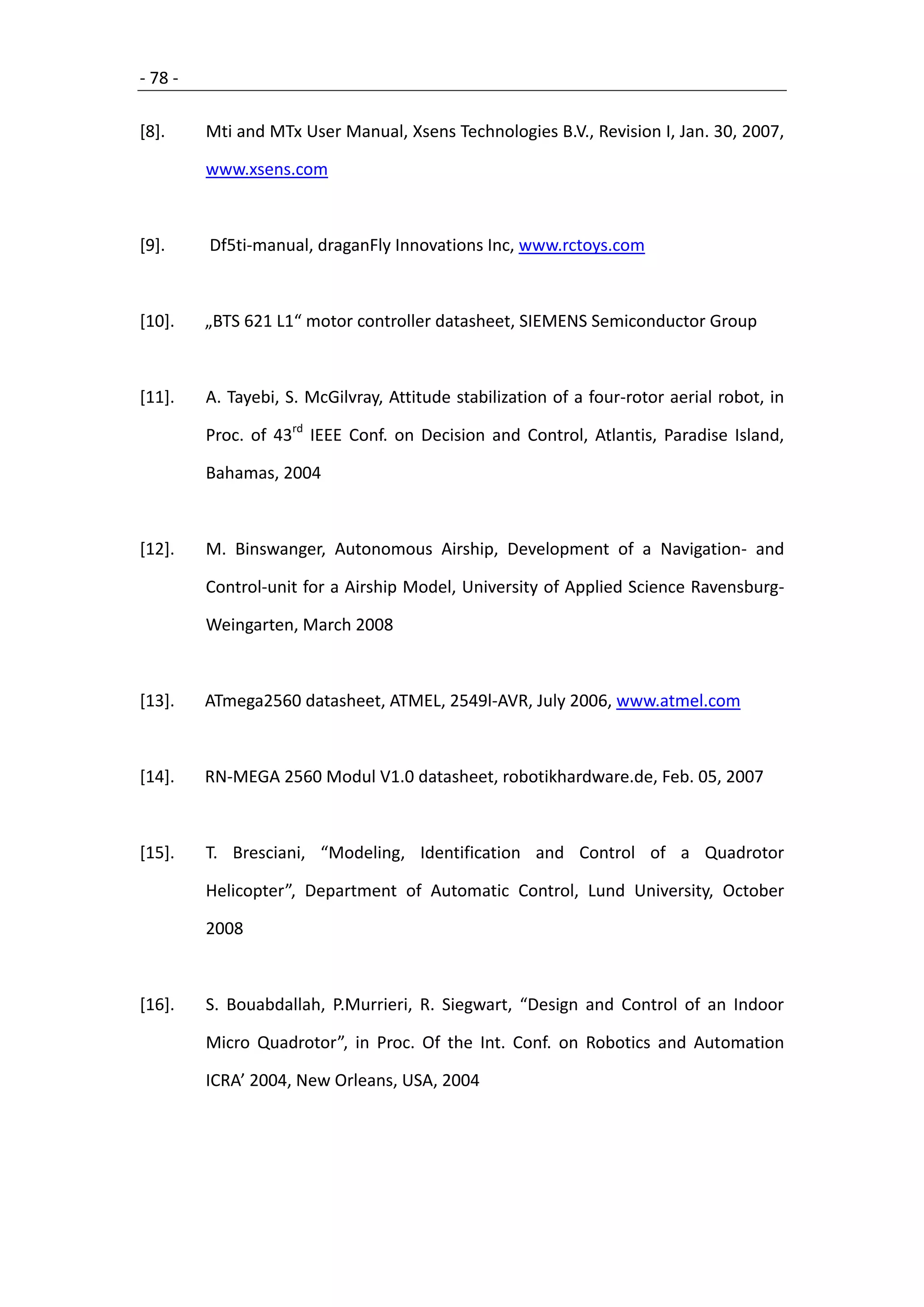 - 78 -

[8].     Mti and MTx User Manual, Xsens Technologies B.V., Revision I, Jan. 30, 2007,

         www.xsens.com



[9].     Df5ti-manual, draganFly Innovations Inc, www.rctoys.com



[10].    „BTS 621 L1“ motor controller datasheet, SIEMENS Semiconductor Group



[11].    A. Tayebi, S. McGilvray, Attitude stabilization of a four-rotor aerial robot, in

         Proc. of 43rd IEEE Conf. on Decision and Control, Atlantis, Paradise Island,

         Bahamas, 2004



[12].    M. Binswanger, Autonomous Airship, Development of a Navigation- and

         Control-unit for a Airship Model, University of Applied Science Ravensburg-

         Weingarten, March 2008



[13].    ATmega2560 datasheet, ATMEL, 2549l-AVR, July 2006, www.atmel.com



[14].    RN-MEGA 2560 Modul V1.0 datasheet, robotikhardware.de, Feb. 05, 2007



[15].    T. Bresciani, “Modeling, Identification and Control of a Quadrotor

         Helicopter”, Department of Automatic Control, Lund University, October

         2008



[16].    S. Bouabdallah, P.Murrieri, R. Siegwart, “Design and Control of an Indoor

         Micro Quadrotor”, in Proc. Of the Int. Conf. on Robotics and Automation

         ICRA’ 2004, New Orleans, USA, 2004
 