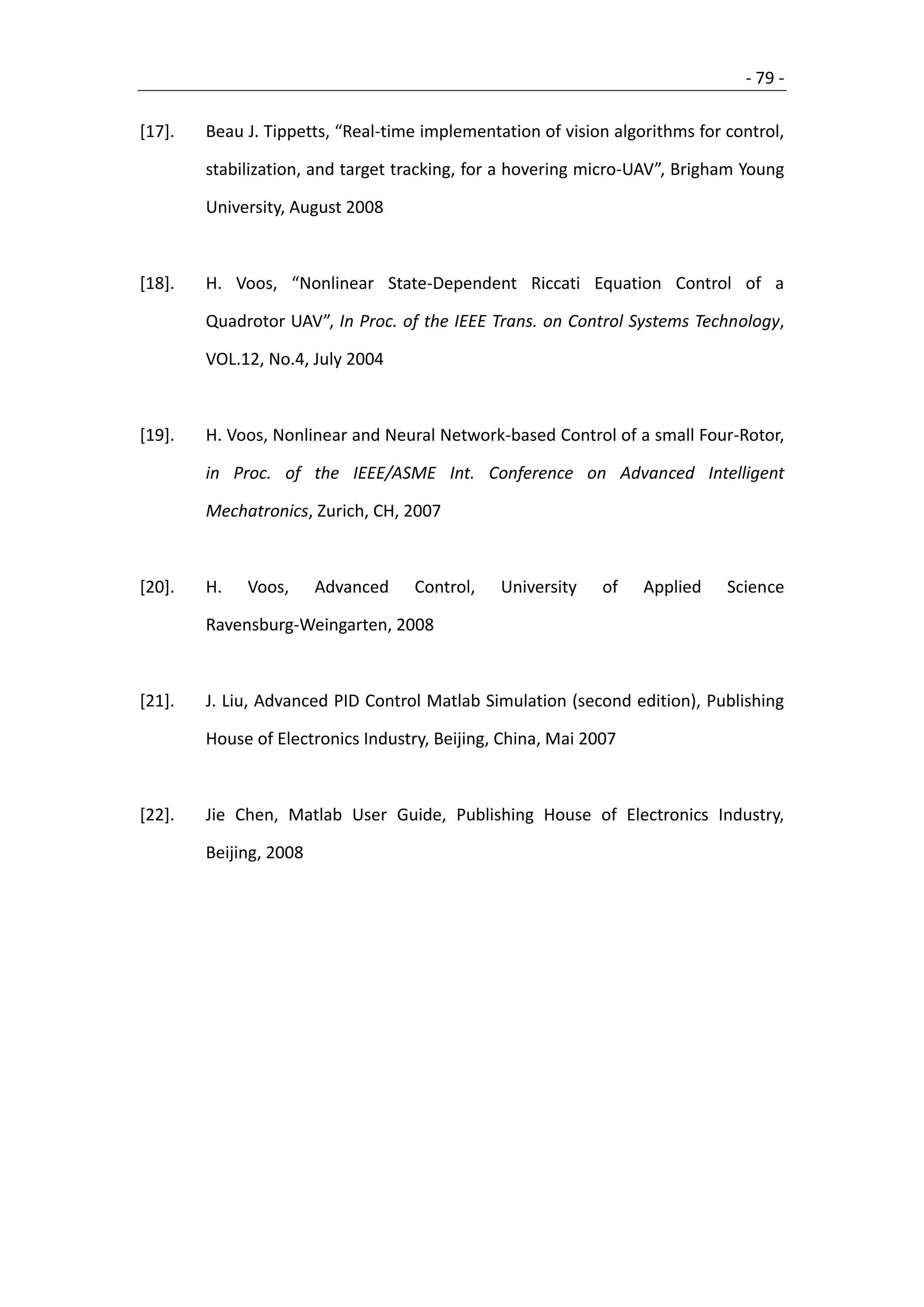 - 79 -

[17].   Beau J. Tippetts, “Real-time implementation of vision algorithms for control,

        stabilization, and target tracking, for a hovering micro-UAV”, Brigham Young

        University, August 2008



[18].   H. Voos, “Nonlinear State-Dependent Riccati Equation Control of a

        Quadrotor UAV”, In Proc. of the IEEE Trans. on Control Systems Technology,

        VOL.12, No.4, July 2004



[19].   H. Voos, Nonlinear and Neural Network-based Control of a small Four-Rotor,

        in Proc. of the IEEE/ASME Int. Conference on Advanced Intelligent

        Mechatronics, Zurich, CH, 2007



[20].   H.   Voos,      Advanced   Control,    University    of   Applied    Science

        Ravensburg-Weingarten, 2008



[21].   J. Liu, Advanced PID Control Matlab Simulation (second edition), Publishing

        House of Electronics Industry, Beijing, China, Mai 2007



[22].   Jie Chen, Matlab User Guide, Publishing House of Electronics Industry,

        Beijing, 2008
 