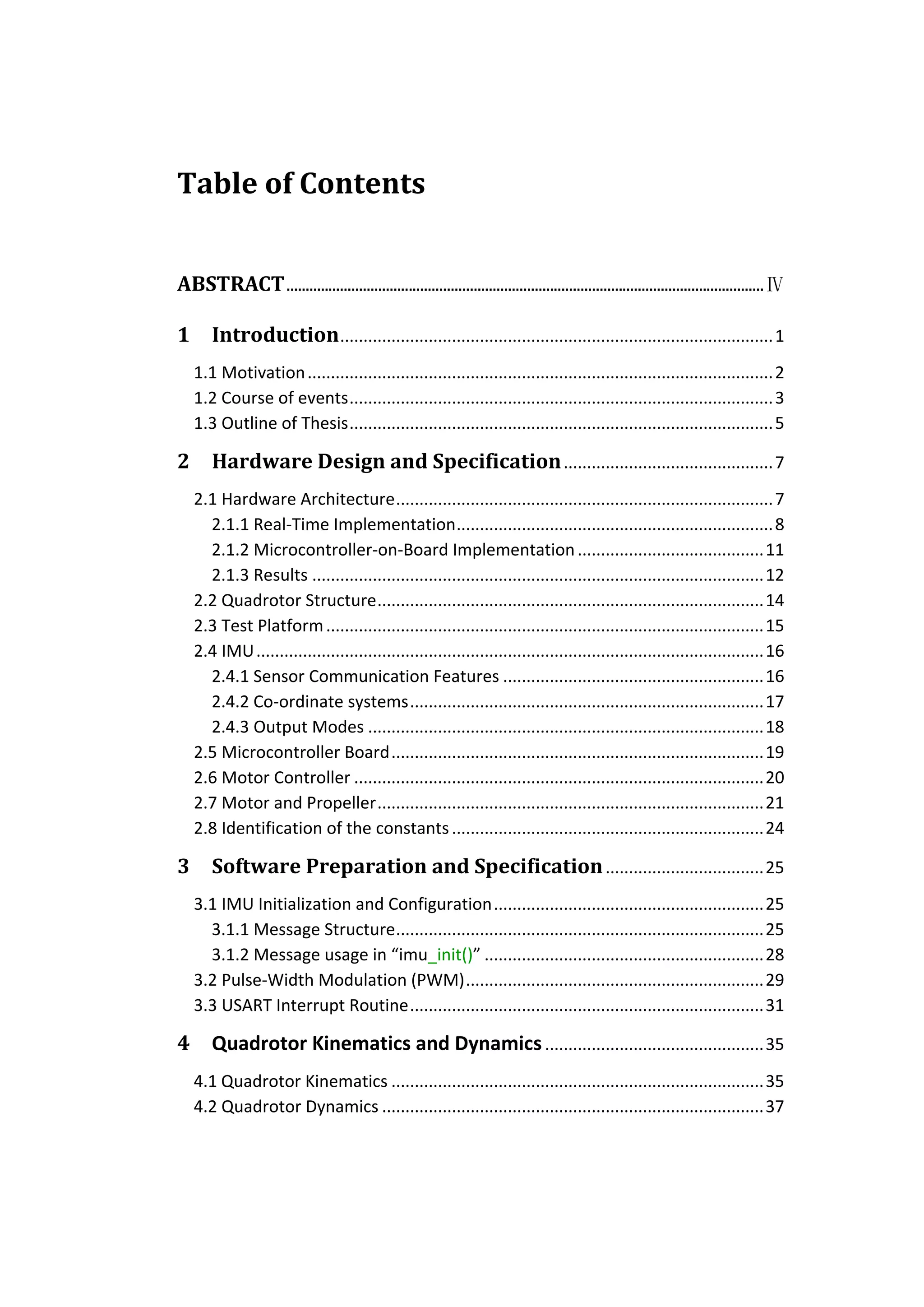 Table of Contents


ABSTRACT ............................................................................................................................. Ⅳ

1      Introduction ............................................................................................. 1
    1.1 Motivation .................................................................................................... 2
    1.2 Course of events ........................................................................................... 3
    1.3 Outline of Thesis ........................................................................................... 5

2      Hardware Design and Specification ............................................. 7
    2.1 Hardware Architecture ................................................................................. 7
      2.1.1 Real-Time Implementation .................................................................... 8
      2.1.2 Microcontroller-on-Board Implementation ........................................ 11
      2.1.3 Results ................................................................................................. 12
    2.2 Quadrotor Structure ................................................................................... 14
    2.3 Test Platform .............................................................................................. 15
    2.4 IMU ............................................................................................................. 16
      2.4.1 Sensor Communication Features ........................................................ 16
      2.4.2 Co-ordinate systems ............................................................................ 17
      2.4.3 Output Modes ..................................................................................... 18
    2.5 Microcontroller Board ................................................................................ 19
    2.6 Motor Controller ........................................................................................ 20
    2.7 Motor and Propeller ................................................................................... 21
    2.8 Identification of the constants ................................................................... 24

3      Software Preparation and Specification .................................. 25
    3.1 IMU Initialization and Configuration .......................................................... 25
      3.1.1 Message Structure ............................................................................... 25
      3.1.2 Message usage in “imu_init()” ............................................................ 28
    3.2 Pulse-Width Modulation (PWM) ................................................................ 29
    3.3 USART Interrupt Routine ............................................................................ 31

4      Quadrotor Kinematics and Dynamics ............................................... 35
    4.1 Quadrotor Kinematics ................................................................................ 35
    4.2 Quadrotor Dynamics .................................................................................. 37
 
