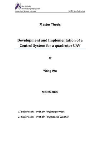 M.Sc. Mechatronics




                  Master Thesis



Development and Implementation of a
 Control System for a quadrotor UAV


                          by



                      Yiting Wu




                    March 2009




1. Supervisor: Prof. Dr. –Ing Holger Voos
2. Supervisor: Prof. Dr. –Ing Konrad Wöllhaf
 