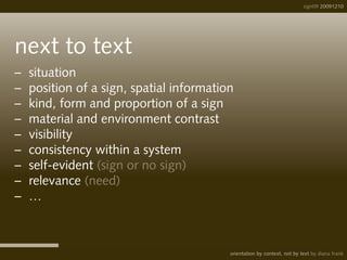 sign09 20091210
orientation by context, not by text by diana frank
next to text
– 	situation
–	 position of a sign, spatial information
–	 kind, form and proportion of a sign
– 	material and environment contrast
–	 visibility
– 	consistency within a system
–	 self-evident (sign or no sign)
–	 relevance (need)
– 	…
 