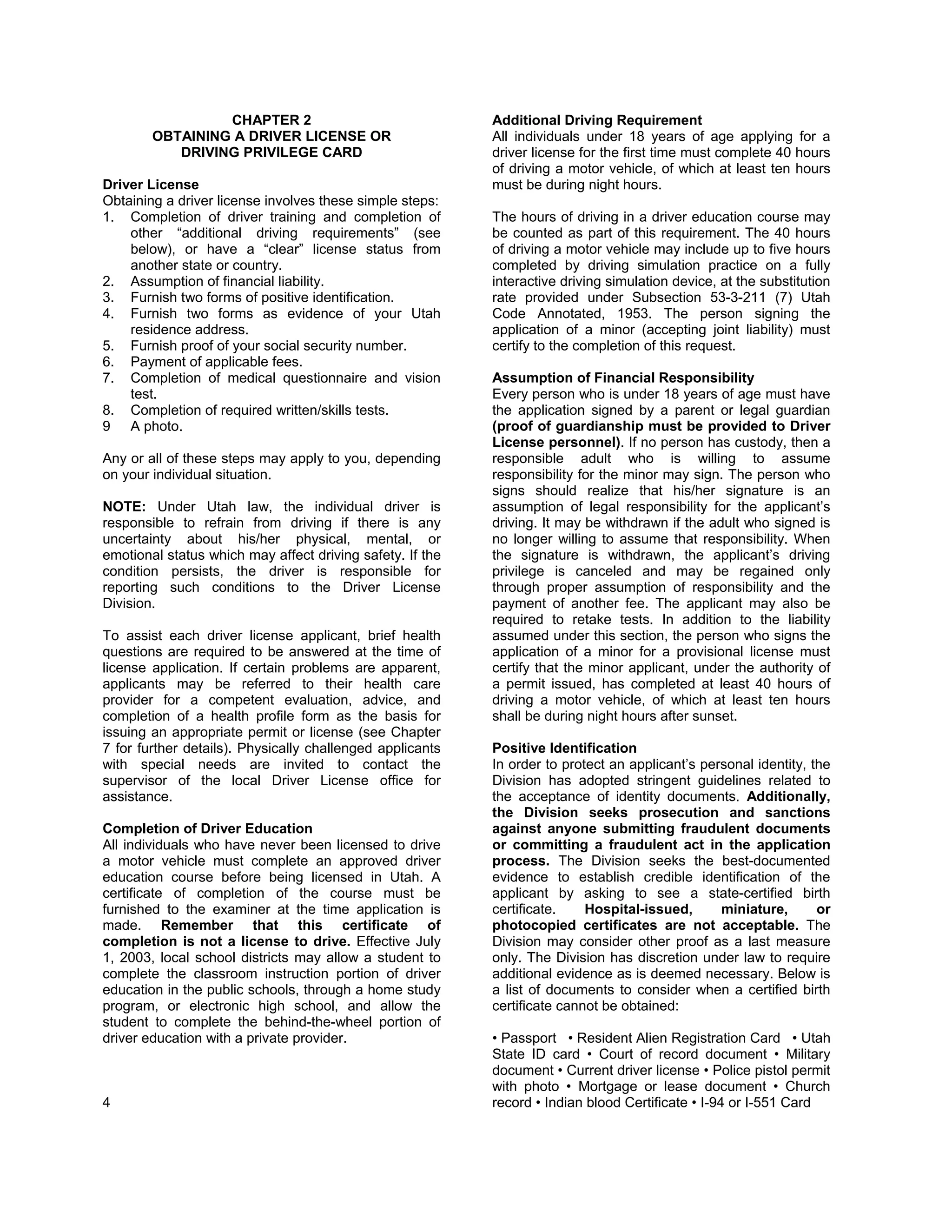 CHAPTER 2                                 Additional Driving Requirement
        OBTAINING A DRIVER LICENSE OR                      All individuals under 18 years of age applying for a
           DRIVING PRIVILEGE CARD                          driver license for the first time must complete 40 hours
                                                           of driving a motor vehicle, of which at least ten hours
Driver License                                             must be during night hours.
Obtaining a driver license involves these simple steps:
1. Completion of driver training and completion of         The hours of driving in a driver education course may
    other “additional driving requirements” (see           be counted as part of this requirement. The 40 hours
    below), or have a “clear” license status from          of driving a motor vehicle may include up to five hours
    another state or country.                              completed by driving simulation practice on a fully
2. Assumption of financial liability.                      interactive driving simulation device, at the substitution
3. Furnish two forms of positive identification.           rate provided under Subsection 53-3-211 (7) Utah
4. Furnish two forms as evidence of your Utah              Code Annotated, 1953. The person signing the
    residence address.                                     application of a minor (accepting joint liability) must
5. Furnish proof of your social security number.           certify to the completion of this request.
6. Payment of applicable fees.
7. Completion of medical questionnaire and vision          Assumption of Financial Responsibility
    test.                                                  Every person who is under 18 years of age must have
8. Completion of required written/skills tests.            the application signed by a parent or legal guardian
9 A photo.                                                 (proof of guardianship must be provided to Driver
                                                           License personnel). If no person has custody, then a
Any or all of these steps may apply to you, depending      responsible adult who is willing to assume
on your individual situation.                              responsibility for the minor may sign. The person who
                                                           signs should realize that his/her signature is an
NOTE: Under Utah law, the individual driver is             assumption of legal responsibility for the applicant’s
responsible to refrain from driving if there is any        driving. It may be withdrawn if the adult who signed is
uncertainty about his/her physical, mental, or             no longer willing to assume that responsibility. When
emotional status which may affect driving safety. If the   the signature is withdrawn, the applicant’s driving
condition persists, the driver is responsible for          privilege is canceled and may be regained only
reporting such conditions to the Driver License            through proper assumption of responsibility and the
Division.                                                  payment of another fee. The applicant may also be
                                                           required to retake tests. In addition to the liability
To assist each driver license applicant, brief health      assumed under this section, the person who signs the
questions are required to be answered at the time of       application of a minor for a provisional license must
license application. If certain problems are apparent,     certify that the minor applicant, under the authority of
applicants may be referred to their health care            a permit issued, has completed at least 40 hours of
provider for a competent evaluation, advice, and           driving a motor vehicle, of which at least ten hours
completion of a health profile form as the basis for       shall be during night hours after sunset.
issuing an appropriate permit or license (see Chapter
7 for further details). Physically challenged applicants   Positive Identification
with special needs are invited to contact the              In order to protect an applicant’s personal identity, the
supervisor of the local Driver License office for          Division has adopted stringent guidelines related to
assistance.                                                the acceptance of identity documents. Additionally,
                                                           the Division seeks prosecution and sanctions
Completion of Driver Education                             against anyone submitting fraudulent documents
All individuals who have never been licensed to drive      or committing a fraudulent act in the application
a motor vehicle must complete an approved driver           process. The Division seeks the best-documented
education course before being licensed in Utah. A          evidence to establish credible identification of the
certificate of completion of the course must be            applicant by asking to see a state-certified birth
furnished to the examiner at the time application is       certificate.    Hospital-issued,      miniature,       or
made. Remember that this certificate of                    photocopied certificates are not acceptable. The
completion is not a license to drive. Effective July       Division may consider other proof as a last measure
1, 2003, local school districts may allow a student to     only. The Division has discretion under law to require
complete the classroom instruction portion of driver       additional evidence as is deemed necessary. Below is
education in the public schools, through a home study      a list of documents to consider when a certified birth
program, or electronic high school, and allow the          certificate cannot be obtained:
student to complete the behind-the-wheel portion of
driver education with a private provider.                  • Passport • Resident Alien Registration Card • Utah
                                                           State ID card • Court of record document • Military
                                                           document • Current driver license • Police pistol permit
                                                           with photo • Mortgage or lease document • Church
4                                                          record • Indian blood Certificate • I-94 or I-551 Card
 