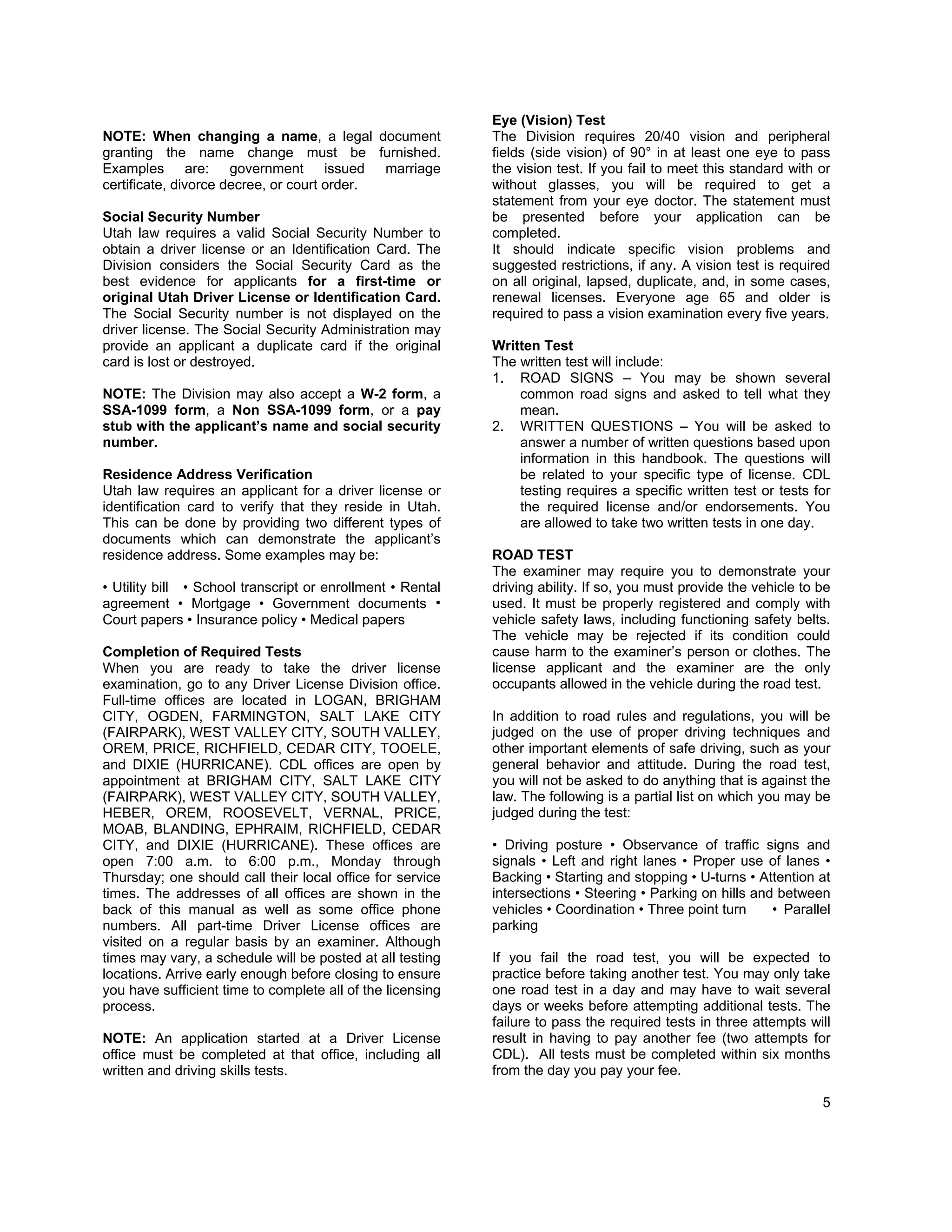 Eye (Vision) Test
NOTE: When changing a name, a legal document                The Division requires 20/40 vision and peripheral
granting the name change must be furnished.                 fields (side vision) of 90° in at least one eye to pass
Examples are: government issued marriage                    the vision test. If you fail to meet this standard with or
certificate, divorce decree, or court order.                without glasses, you will be required to get a
                                                            statement from your eye doctor. The statement must
Social Security Number                                      be presented before your application can be
Utah law requires a valid Social Security Number to         completed.
obtain a driver license or an Identification Card. The      It should indicate specific vision problems and
Division considers the Social Security Card as the          suggested restrictions, if any. A vision test is required
best evidence for applicants for a first-time or            on all original, lapsed, duplicate, and, in some cases,
original Utah Driver License or Identification Card.        renewal licenses. Everyone age 65 and older is
The Social Security number is not displayed on the          required to pass a vision examination every five years.
driver license. The Social Security Administration may
provide an applicant a duplicate card if the original       Written Test
card is lost or destroyed.                                  The written test will include:
                                                            1. ROAD SIGNS – You may be shown several
NOTE: The Division may also accept a W-2 form, a                common road signs and asked to tell what they
SSA-1099 form, a Non SSA-1099 form, or a pay                    mean.
stub with the applicant’s name and social security          2. WRITTEN QUESTIONS – You will be asked to
number.                                                         answer a number of written questions based upon
                                                                information in this handbook. The questions will
Residence Address Verification                                  be related to your specific type of license. CDL
Utah law requires an applicant for a driver license or          testing requires a specific written test or tests for
identification card to verify that they reside in Utah.         the required license and/or endorsements. You
This can be done by providing two different types of            are allowed to take two written tests in one day.
documents which can demonstrate the applicant’s
residence address. Some examples may be:                    ROAD TEST
                                                            The examiner may require you to demonstrate your
• Utility bill • School transcript or enrollment • Rental   driving ability. If so, you must provide the vehicle to be
agreement • Mortgage • Government documents                 used. It must be properly registered and comply with
Court papers • Insurance policy • Medical papers            vehicle safety laws, including functioning safety belts.
                                                            The vehicle may be rejected if its condition could
Completion of Required Tests                                cause harm to the examiner’s person or clothes. The
When you are ready to take the driver license               license applicant and the examiner are the only
examination, go to any Driver License Division office.      occupants allowed in the vehicle during the road test.
Full-time offices are located in LOGAN, BRIGHAM
CITY, OGDEN, FARMINGTON, SALT LAKE CITY                     In addition to road rules and regulations, you will be
(FAIRPARK), WEST VALLEY CITY, SOUTH VALLEY,                 judged on the use of proper driving techniques and
OREM, PRICE, RICHFIELD, CEDAR CITY, TOOELE,                 other important elements of safe driving, such as your
and DIXIE (HURRICANE). CDL offices are open by              general behavior and attitude. During the road test,
appointment at BRIGHAM CITY, SALT LAKE CITY                 you will not be asked to do anything that is against the
(FAIRPARK), WEST VALLEY CITY, SOUTH VALLEY,                 law. The following is a partial list on which you may be
HEBER, OREM, ROOSEVELT, VERNAL, PRICE,                      judged during the test:
MOAB, BLANDING, EPHRAIM, RICHFIELD, CEDAR
CITY, and DIXIE (HURRICANE). These offices are              • Driving posture • Observance of traffic signs and
open 7:00 a.m. to 6:00 p.m., Monday through                 signals • Left and right lanes • Proper use of lanes •
Thursday; one should call their local office for service    Backing • Starting and stopping • U-turns • Attention at
times. The addresses of all offices are shown in the        intersections • Steering • Parking on hills and between
back of this manual as well as some office phone            vehicles • Coordination • Three point turn     • Parallel
numbers. All part-time Driver License offices are           parking
visited on a regular basis by an examiner. Although
times may vary, a schedule will be posted at all testing    If you fail the road test, you will be expected to
locations. Arrive early enough before closing to ensure     practice before taking another test. You may only take
you have sufficient time to complete all of the licensing   one road test in a day and may have to wait several
process.                                                    days or weeks before attempting additional tests. The
                                                            failure to pass the required tests in three attempts will
NOTE: An application started at a Driver License            result in having to pay another fee (two attempts for
office must be completed at that office, including all      CDL). All tests must be completed within six months
written and driving skills tests.                           from the day you pay your fee.

                                                                                                                    5
 