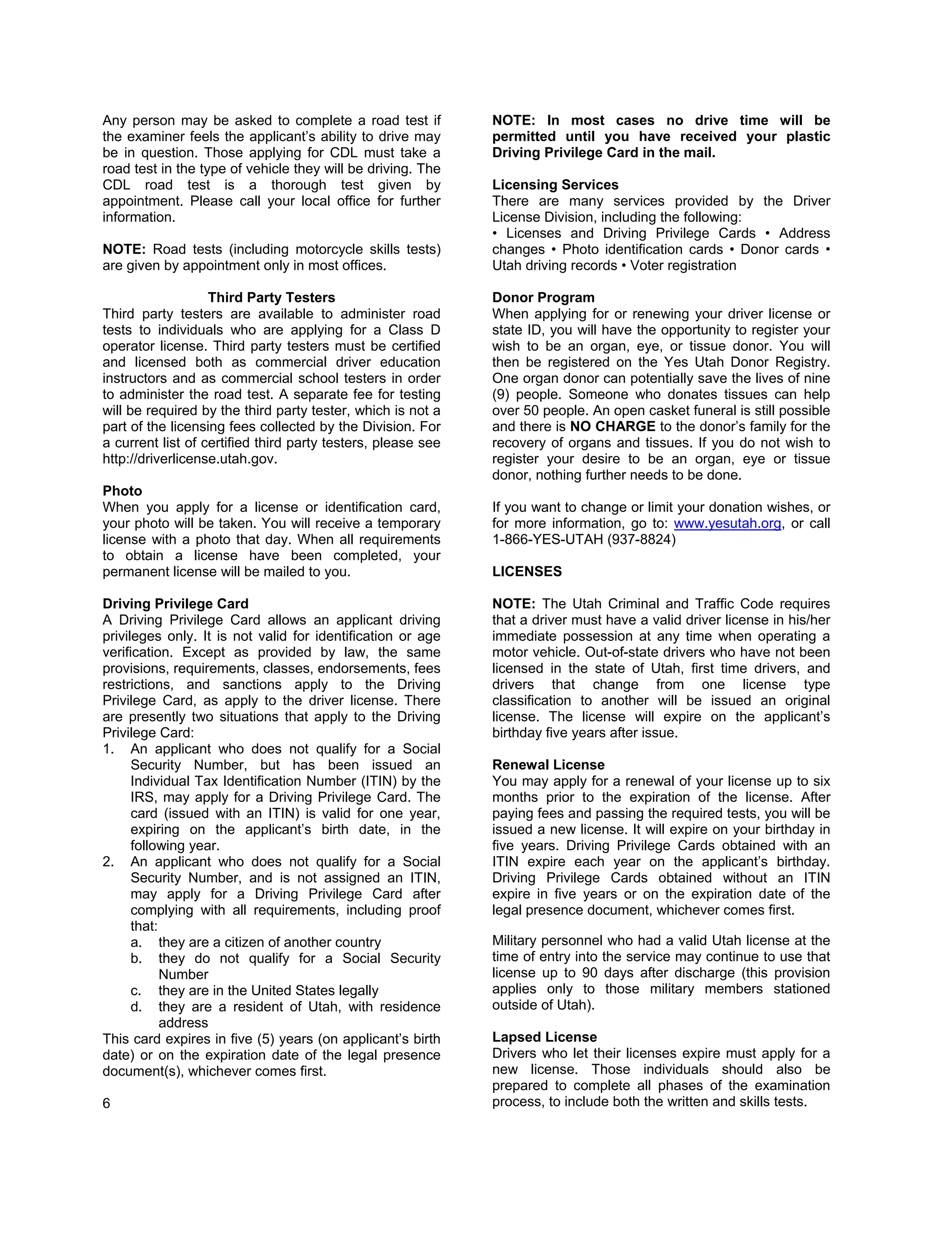 Any person may be asked to complete a road test if            NOTE: In most cases no drive time will be
the examiner feels the applicant’s ability to drive may       permitted until you have received your plastic
be in question. Those applying for CDL must take a            Driving Privilege Card in the mail.
road test in the type of vehicle they will be driving. The
CDL road test is a thorough test given by                     Licensing Services
appointment. Please call your local office for further        There are many services provided by the Driver
information.                                                  License Division, including the following:
                                                              • Licenses and Driving Privilege Cards • Address
NOTE: Road tests (including motorcycle skills tests)          changes • Photo identification cards • Donor cards
are given by appointment only in most offices.                Utah driving records • Voter registration

                   Third Party Testers                        Donor Program
Third party testers are available to administer road          When applying for or renewing your driver license or
tests to individuals who are applying for a Class D           state ID, you will have the opportunity to register your
operator license. Third party testers must be certified       wish to be an organ, eye, or tissue donor. You will
and licensed both as commercial driver education              then be registered on the Yes Utah Donor Registry.
instructors and as commercial school testers in order         One organ donor can potentially save the lives of nine
to administer the road test. A separate fee for testing       (9) people. Someone who donates tissues can help
will be required by the third party tester, which is not a    over 50 people. An open casket funeral is still possible
part of the licensing fees collected by the Division. For     and there is NO CHARGE to the donor’s family for the
a current list of certified third party testers, please see   recovery of organs and tissues. If you do not wish to
http://driverlicense.utah.gov.                                register your desire to be an organ, eye or tissue
                                                              donor, nothing further needs to be done.
Photo
When you apply for a license or identification card,          If you want to change or limit your donation wishes, or
your photo will be taken. You will receive a temporary        for more information, go to: www.yesutah.org, or call
license with a photo that day. When all requirements          1-866-YES-UTAH (937-8824)
to obtain a license have been completed, your
permanent license will be mailed to you.                      LICENSES

Driving Privilege Card                                        NOTE: The Utah Criminal and Traffic Code requires
A Driving Privilege Card allows an applicant driving          that a driver must have a valid driver license in his/her
privileges only. It is not valid for identification or age    immediate possession at any time when operating a
verification. Except as provided by law, the same             motor vehicle. Out-of-state drivers who have not been
provisions, requirements, classes, endorsements, fees         licensed in the state of Utah, first time drivers, and
restrictions, and sanctions apply to the Driving              drivers that change from one license type
Privilege Card, as apply to the driver license. There         classification to another will be issued an original
are presently two situations that apply to the Driving        license. The license will expire on the applicant’s
Privilege Card:                                               birthday five years after issue.
1. An applicant who does not qualify for a Social
      Security Number, but has been issued an                 Renewal License
      Individual Tax Identification Number (ITIN) by the      You may apply for a renewal of your license up to six
      IRS, may apply for a Driving Privilege Card. The        months prior to the expiration of the license. After
      card (issued with an ITIN) is valid for one year,       paying fees and passing the required tests, you will be
      expiring on the applicant’s birth date, in the          issued a new license. It will expire on your birthday in
      following year.                                         five years. Driving Privilege Cards obtained with an
2. An applicant who does not qualify for a Social             ITIN expire each year on the applicant’s birthday.
      Security Number, and is not assigned an ITIN,           Driving Privilege Cards obtained without an ITIN
      may apply for a Driving Privilege Card after            expire in five years or on the expiration date of the
      complying with all requirements, including proof        legal presence document, whichever comes first.
      that:
      a. they are a citizen of another country                Military personnel who had a valid Utah license at the
      b. they do not qualify for a Social Security            time of entry into the service may continue to use that
            Number                                            license up to 90 days after discharge (this provision
      c. they are in the United States legally                applies only to those military members stationed
      d. they are a resident of Utah, with residence          outside of Utah).
            address
This card expires in five (5) years (on applicant’s birth     Lapsed License
date) or on the expiration date of the legal presence         Drivers who let their licenses expire must apply for a
document(s), whichever comes first.                           new license. Those individuals should also be
                                                              prepared to complete all phases of the examination
6                                                             process, to include both the written and skills tests.
 