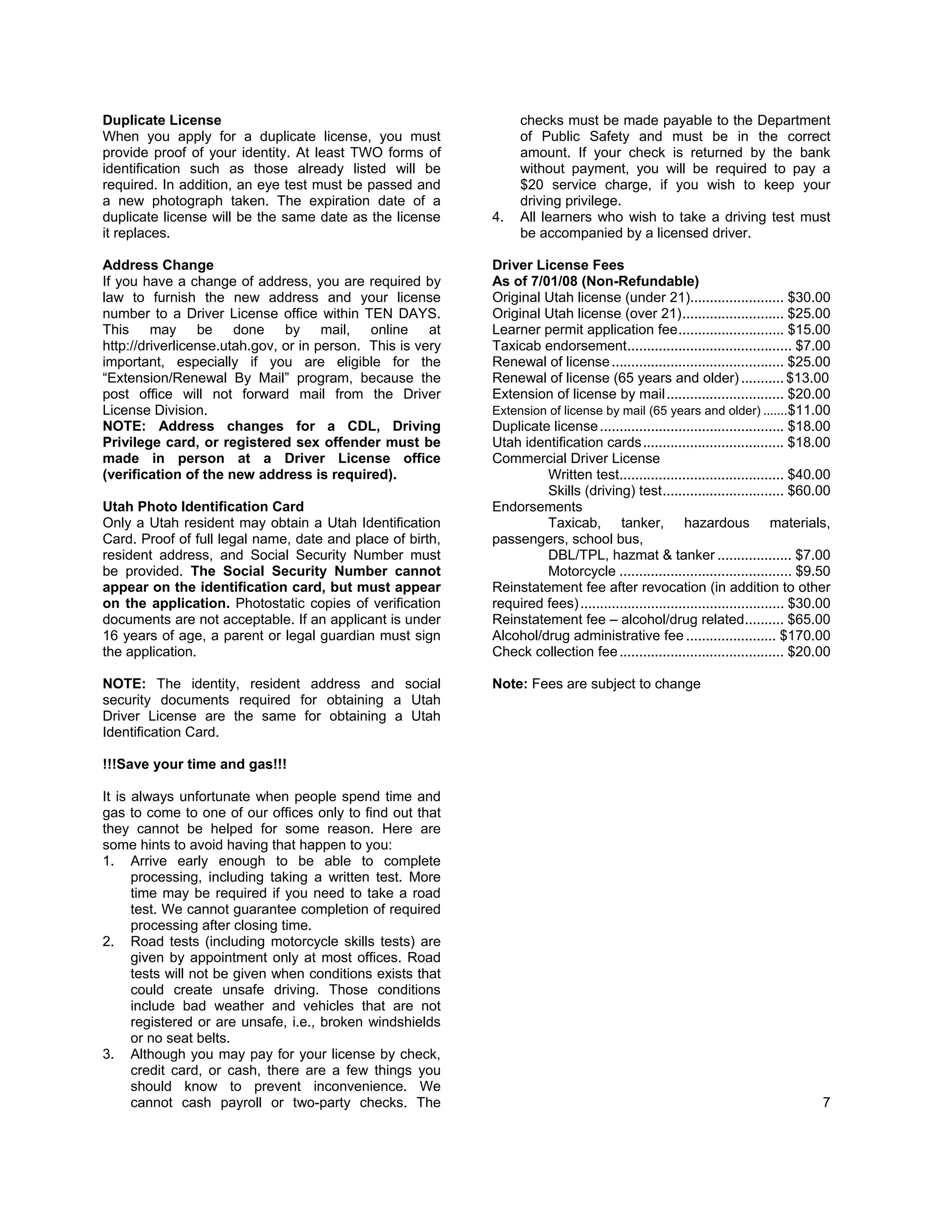Duplicate License                                                 checks must be made payable to the Department
When you apply for a duplicate license, you must                  of Public Safety and must be in the correct
provide proof of your identity. At least TWO forms of             amount. If your check is returned by the bank
identification such as those already listed will be               without payment, you will be required to pay a
required. In addition, an eye test must be passed and             $20 service charge, if you wish to keep your
a new photograph taken. The expiration date of a                  driving privilege.
duplicate license will be the same date as the license      4.    All learners who wish to take a driving test must
it replaces.                                                      be accompanied by a licensed driver.

Address Change                                              Driver License Fees
If you have a change of address, you are required by        As of 7/01/08 (Non-Refundable)
law to furnish the new address and your license             Original Utah license (under 21)........................ $30.00
number to a Driver License office within TEN DAYS.          Original Utah license (over 21) .......................... $25.00
This may be done by mail, online at                         Learner permit application fee ........................... $15.00
http://driverlicense.utah.gov, or in person. This is very   Taxicab endorsement .......................................... $7.00
important, especially if you are eligible for the           Renewal of license ............................................ $25.00
“Extension/Renewal By Mail” program, because the            Renewal of license (65 years and older) ........... $13.00
post office will not forward mail from the Driver           Extension of license by mail .............................. $20.00
License Division.                                           Extension of license by mail (65 years and older) ....... $11.00
NOTE: Address changes for a CDL, Driving                    Duplicate license ............................................... $18.00
Privilege card, or registered sex offender must be          Utah identification cards .................................... $18.00
made in person at a Driver License office                   Commercial Driver License
(verification of the new address is required).                       Written test.......................................... $40.00
                                                                     Skills (driving) test ............................... $60.00
Utah Photo Identification Card                              Endorsements
Only a Utah resident may obtain a Utah Identification                Taxicab, tanker, hazardous materials,
Card. Proof of full legal name, date and place of birth,    passengers, school bus,
resident address, and Social Security Number must                    DBL/TPL, hazmat & tanker ................... $7.00
be provided. The Social Security Number cannot                       Motorcycle ............................................ $9.50
appear on the identification card, but must appear          Reinstatement fee after revocation (in addition to other
on the application. Photostatic copies of verification      required fees) .................................................... $30.00
documents are not acceptable. If an applicant is under      Reinstatement fee – alcohol/drug related .......... $65.00
16 years of age, a parent or legal guardian must sign       Alcohol/drug administrative fee ....................... $170.00
the application.                                            Check collection fee .......................................... $20.00

NOTE: The identity, resident address and social             Note: Fees are subject to change
security documents required for obtaining a Utah
Driver License are the same for obtaining a Utah
Identification Card.

!!!Save your time and gas!!!

It is always unfortunate when people spend time and
gas to come to one of our offices only to find out that
they cannot be helped for some reason. Here are
some hints to avoid having that happen to you:
1. Arrive early enough to be able to complete
      processing, including taking a written test. More
      time may be required if you need to take a road
      test. We cannot guarantee completion of required
      processing after closing time.
2. Road tests (including motorcycle skills tests) are
      given by appointment only at most offices. Road
      tests will not be given when conditions exists that
      could create unsafe driving. Those conditions
      include bad weather and vehicles that are not
      registered or are unsafe, i.e., broken windshields
      or no seat belts.
3. Although you may pay for your license by check,
      credit card, or cash, there are a few things you
      should know to prevent inconvenience. We
      cannot cash payroll or two-party checks. The                                                                                  7
 