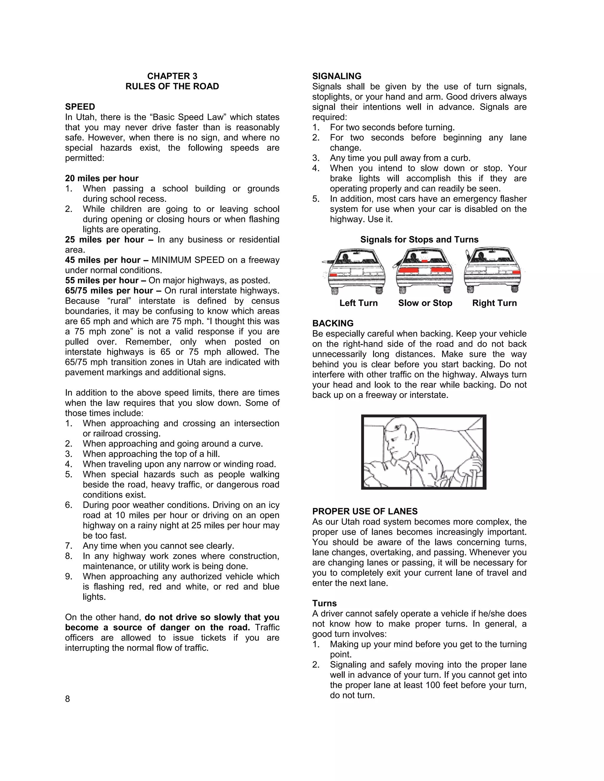 CHAPTER 3                             SIGNALING
               RULES OF THE ROAD                         Signals shall be given by the use of turn signals,
                                                         stoplights, or your hand and arm. Good drivers always
SPEED                                                    signal their intentions well in advance. Signals are
In Utah, there is the “Basic Speed Law” which states     required:
that you may never drive faster than is reasonably       1. For two seconds before turning.
safe. However, when there is no sign, and where no       2. For two seconds before beginning any lane
special hazards exist, the following speeds are               change.
permitted:                                               3. Any time you pull away from a curb.
                                                         4. When you intend to slow down or stop. Your
20 miles per hour                                             brake lights will accomplish this if they are
1. When passing a school building or grounds                  operating properly and can readily be seen.
     during school recess.                               5. In addition, most cars have an emergency flasher
2. While children are going to or leaving school              system for use when your car is disabled on the
     during opening or closing hours or when flashing         highway. Use it.
     lights are operating.
25 miles per hour – In any business or residential                   Signals for Stops and Turns
area.
45 miles per hour – MINIMUM SPEED on a freeway
under normal conditions.
55 miles per hour – On major highways, as posted.
65/75 miles per hour – On rural interstate highways.
Because “rural” interstate is defined by census                 Left Turn      Slow or Stop        Right Turn
boundaries, it may be confusing to know which areas
are 65 mph and which are 75 mph. “I thought this was     BACKING
a 75 mph zone” is not a valid response if you are        Be especially careful when backing. Keep your vehicle
pulled over. Remember, only when posted on               on the right-hand side of the road and do not back
interstate highways is 65 or 75 mph allowed. The         unnecessarily long distances. Make sure the way
65/75 mph transition zones in Utah are indicated with    behind you is clear before you start backing. Do not
pavement markings and additional signs.                  interfere with other traffic on the highway. Always turn
                                                         your head and look to the rear while backing. Do not
In addition to the above speed limits, there are times   back up on a freeway or interstate.
when the law requires that you slow down. Some of
those times include:
1. When approaching and crossing an intersection
    or railroad crossing.
2. When approaching and going around a curve.
3. When approaching the top of a hill.
4. When traveling upon any narrow or winding road.
5. When special hazards such as people walking
    beside the road, heavy traffic, or dangerous road
    conditions exist.
6. During poor weather conditions. Driving on an icy
    road at 10 miles per hour or driving on an open      PROPER USE OF LANES
    highway on a rainy night at 25 miles per hour may    As our Utah road system becomes more complex, the
    be too fast.                                         proper use of lanes becomes increasingly important.
7. Any time when you cannot see clearly.                 You should be aware of the laws concerning turns,
8. In any highway work zones where construction,         lane changes, overtaking, and passing. Whenever you
    maintenance, or utility work is being done.          are changing lanes or passing, it will be necessary for
9. When approaching any authorized vehicle which         you to completely exit your current lane of travel and
    is flashing red, red and white, or red and blue      enter the next lane.
    lights.
                                                         Turns
On the other hand, do not drive so slowly that you       A driver cannot safely operate a vehicle if he/she does
become a source of danger on the road. Traffic           not know how to make proper turns. In general, a
officers are allowed to issue tickets if you are         good turn involves:
interrupting the normal flow of traffic.                 1. Making up your mind before you get to the turning
                                                              point.
                                                         2. Signaling and safely moving into the proper lane
                                                              well in advance of your turn. If you cannot get into
                                                              the proper lane at least 100 feet before your turn,
8                                                             do not turn.
 
