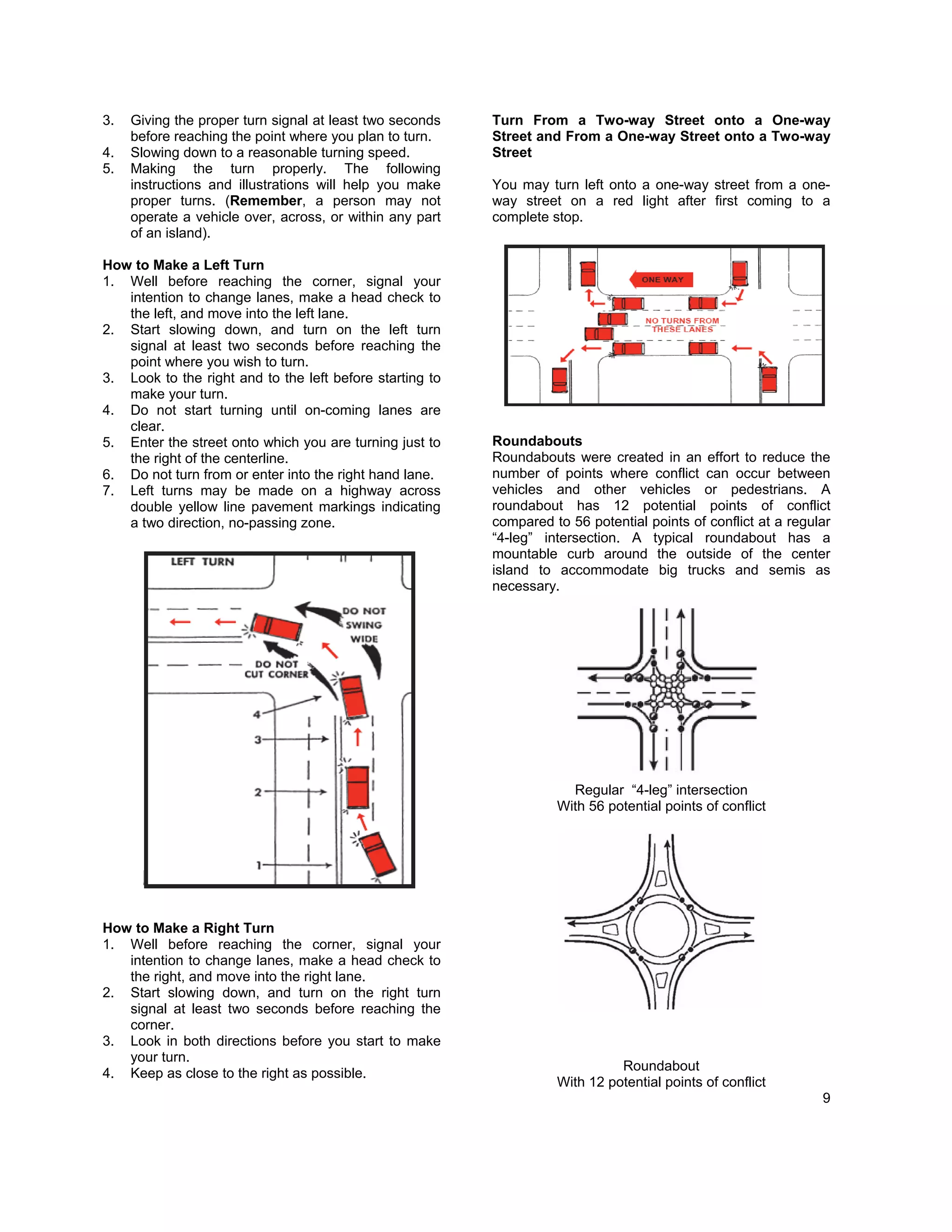 3.   Giving the proper turn signal at least two seconds   Turn From a Two-way Street onto a One-way
     before reaching the point where you plan to turn.    Street and From a One-way Street onto a Two-way
4.   Slowing down to a reasonable turning speed.          Street
5.   Making the turn properly. The following
     instructions and illustrations will help you make    You may turn left onto a one-way street from a one-
     proper turns. (Remember, a person may not            way street on a red light after first coming to a
     operate a vehicle over, across, or within any part   complete stop.
     of an island).

How to Make a Left Turn
1. Well before reaching the corner, signal your
   intention to change lanes, make a head check to
   the left, and move into the left lane.
2. Start slowing down, and turn on the left turn
   signal at least two seconds before reaching the
   point where you wish to turn.
3. Look to the right and to the left before starting to
   make your turn.
4. Do not start turning until on-coming lanes are
   clear.
5. Enter the street onto which you are turning just to    Roundabouts
   the right of the centerline.                           Roundabouts were created in an effort to reduce the
6. Do not turn from or enter into the right hand lane.    number of points where conflict can occur between
7. Left turns may be made on a highway across             vehicles and other vehicles or pedestrians. A
   double yellow line pavement markings indicating        roundabout has 12 potential points of conflict
   a two direction, no-passing zone.                      compared to 56 potential points of conflict at a regular
                                                          “4-leg” intersection. A typical roundabout has a
                                                          mountable curb around the outside of the center
                                                          island to accommodate big trucks and semis as
                                                          necessary.




                                                                      Regular “4-leg” intersection
                                                                    With 56 potential points of conflict




How to Make a Right Turn
1. Well before reaching the corner, signal your
   intention to change lanes, make a head check to
   the right, and move into the right lane.
2. Start slowing down, and turn on the right turn
   signal at least two seconds before reaching the
   corner.
3. Look in both directions before you start to make
   your turn.
                                                                              Roundabout
4. Keep as close to the right as possible.
                                                                    With 12 potential points of conflict
                                                                                                                9
 