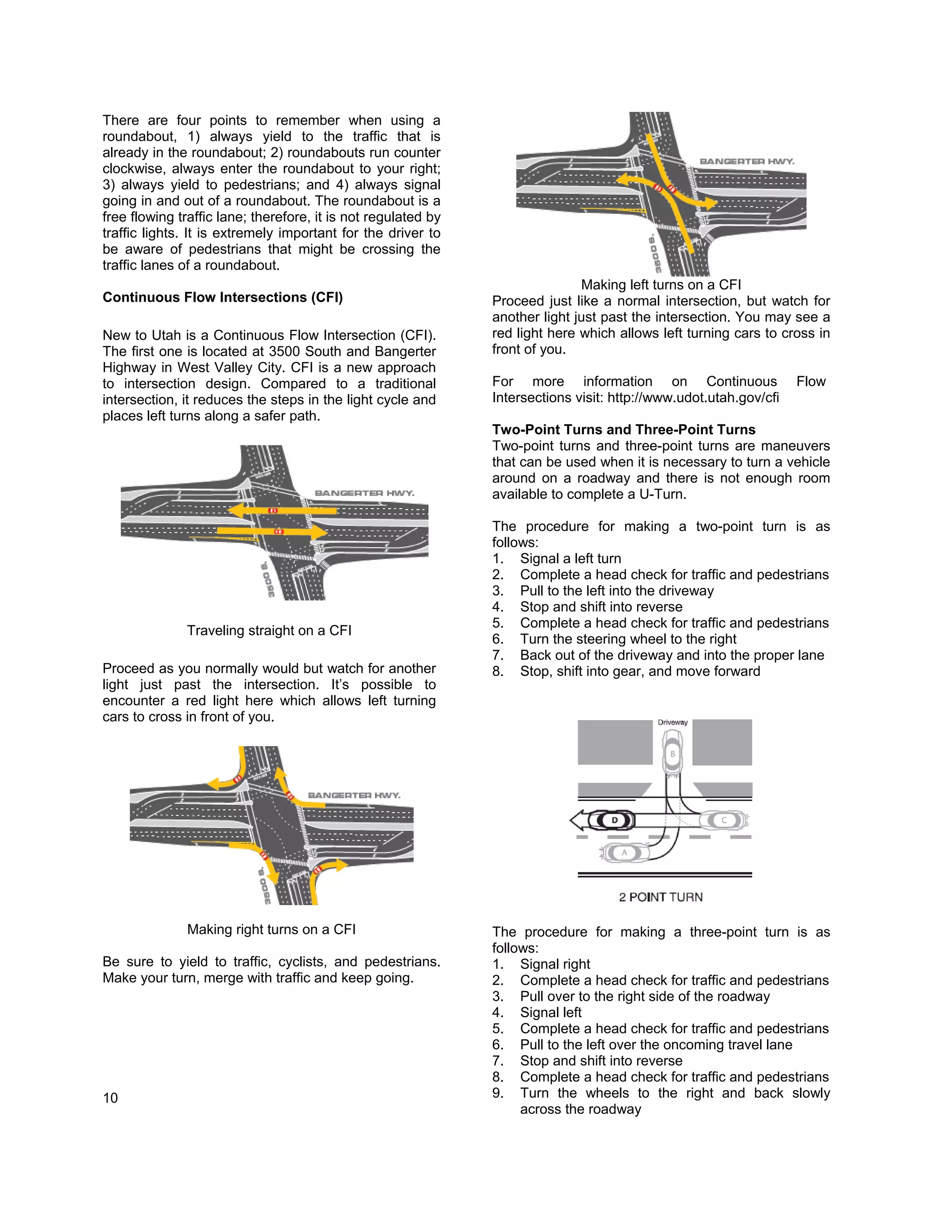 There are four points to remember when using a
roundabout, 1) always yield to the traffic that is
already in the roundabout; 2) roundabouts run counter
clockwise, always enter the roundabout to your right;
3) always yield to pedestrians; and 4) always signal
going in and out of a roundabout. The roundabout is a
free flowing traffic lane; therefore, it is not regulated by
traffic lights. It is extremely important for the driver to
be aware of pedestrians that might be crossing the
traffic lanes of a roundabout.
                                                                              Making left turns on a CFI
Continuous Flow Intersections (CFI)                            Proceed just like a normal intersection, but watch for
                                                               another light just past the intersection. You may see a
New to Utah is a Continuous Flow Intersection (CFI).           red light here which allows left turning cars to cross in
The first one is located at 3500 South and Bangerter           front of you.
Highway in West Valley City. CFI is a new approach
to intersection design. Compared to a traditional              For more information on Continuous                  Flow
intersection, it reduces the steps in the light cycle and      Intersections visit: http://www.udot.utah.gov/cfi
places left turns along a safer path.
                                                               Two-Point Turns and Three-Point Turns
                                                               Two-point turns and three-point turns are maneuvers
                                                               that can be used when it is necessary to turn a vehicle
                                                               around on a roadway and there is not enough room
                                                               available to complete a U-Turn.

                                                               The procedure for making a two-point turn is as
                                                               follows:
                                                               1. Signal a left turn
                                                               2. Complete a head check for traffic and pedestrians
                                                               3. Pull to the left into the driveway
                                                               4. Stop and shift into reverse
                                                               5. Complete a head check for traffic and pedestrians
              Traveling straight on a CFI
                                                               6. Turn the steering wheel to the right
                                                               7. Back out of the driveway and into the proper lane
Proceed as you normally would but watch for another            8. Stop, shift into gear, and move forward
light just past the intersection. It’s possible to
encounter a red light here which allows left turning
cars to cross in front of you.




               Making right turns on a CFI                     The procedure for making a three-point turn is as
                                                               follows:
Be sure to yield to traffic, cyclists, and pedestrians.        1. Signal right
Make your turn, merge with traffic and keep going.             2. Complete a head check for traffic and pedestrians
                                                               3. Pull over to the right side of the roadway
                                                               4. Signal left
                                                               5. Complete a head check for traffic and pedestrians
                                                               6. Pull to the left over the oncoming travel lane
                                                               7. Stop and shift into reverse
                                                               8. Complete a head check for traffic and pedestrians
10                                                             9. Turn the wheels to the right and back slowly
                                                                    across the roadway
 