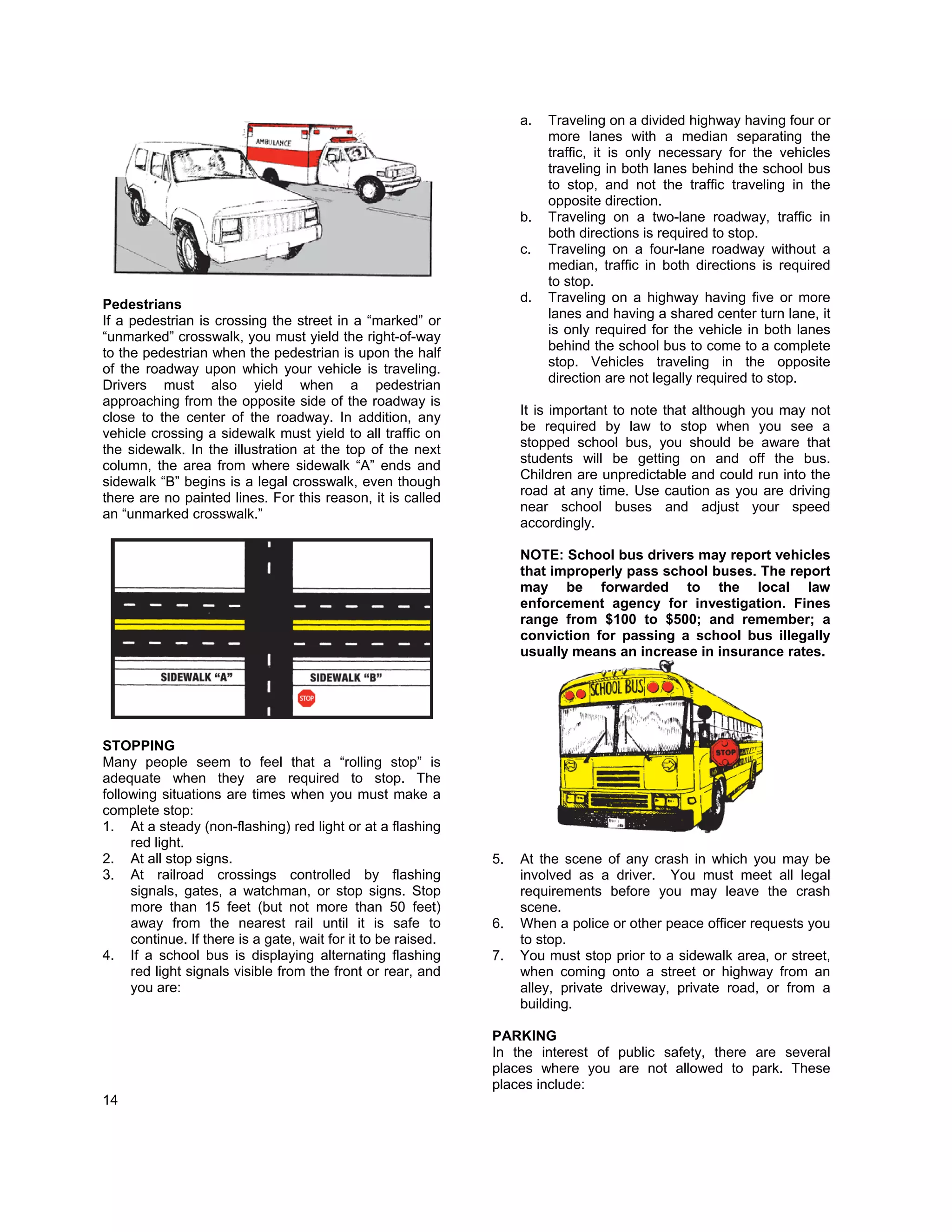 a.   Traveling on a divided highway having four or
                                                                         more lanes with a median separating the
                                                                         traffic, it is only necessary for the vehicles
                                                                         traveling in both lanes behind the school bus
                                                                         to stop, and not the traffic traveling in the
                                                                         opposite direction.
                                                                    b.   Traveling on a two-lane roadway, traffic in
                                                                         both directions is required to stop.
                                                                    c.   Traveling on a four-lane roadway without a
                                                                         median, traffic in both directions is required
                                                                         to stop.
                                                                    d.   Traveling on a highway having five or more
Pedestrians
                                                                         lanes and having a shared center turn lane, it
If a pedestrian is crossing the street in a “marked” or
                                                                         is only required for the vehicle in both lanes
“unmarked” crosswalk, you must yield the right-of-way
                                                                         behind the school bus to come to a complete
to the pedestrian when the pedestrian is upon the half
                                                                         stop. Vehicles traveling in the opposite
of the roadway upon which your vehicle is traveling.
                                                                         direction are not legally required to stop.
Drivers must also yield when a pedestrian
approaching from the opposite side of the roadway is
                                                                    It is important to note that although you may not
close to the center of the roadway. In addition, any
                                                                    be required by law to stop when you see a
vehicle crossing a sidewalk must yield to all traffic on
                                                                    stopped school bus, you should be aware that
the sidewalk. In the illustration at the top of the next
                                                                    students will be getting on and off the bus.
column, the area from where sidewalk “A” ends and
                                                                    Children are unpredictable and could run into the
sidewalk “B” begins is a legal crosswalk, even though
                                                                    road at any time. Use caution as you are driving
there are no painted lines. For this reason, it is called
                                                                    near school buses and adjust your speed
an “unmarked crosswalk.”
                                                                    accordingly.

                                                                    NOTE: School bus drivers may report vehicles
                                                                    that improperly pass school buses. The report
                                                                    may be forwarded to the local law
                                                                    enforcement agency for investigation. Fines
                                                                    range from $100 to $500; and remember; a
                                                                    conviction for passing a school bus illegally
                                                                    usually means an increase in insurance rates.




STOPPING
Many people seem to feel that a “rolling stop” is
adequate when they are required to stop. The
following situations are times when you must make a
complete stop:
1. At a steady (non-flashing) red light or at a flashing
     red light.
2. At all stop signs.                                          5.   At the scene of any crash in which you may be
3. At railroad crossings controlled by flashing                     involved as a driver. You must meet all legal
     signals, gates, a watchman, or stop signs. Stop                requirements before you may leave the crash
     more than 15 feet (but not more than 50 feet)                  scene.
     away from the nearest rail until it is safe to            6.   When a police or other peace officer requests you
     continue. If there is a gate, wait for it to be raised.        to stop.
4. If a school bus is displaying alternating flashing          7.   You must stop prior to a sidewalk area, or street,
     red light signals visible from the front or rear, and          when coming onto a street or highway from an
     you are:                                                       alley, private driveway, private road, or from a
                                                                    building.

                                                               PARKING
                                                               In the interest of public safety, there are several
                                                               places where you are not allowed to park. These
                                                               places include:
14
 