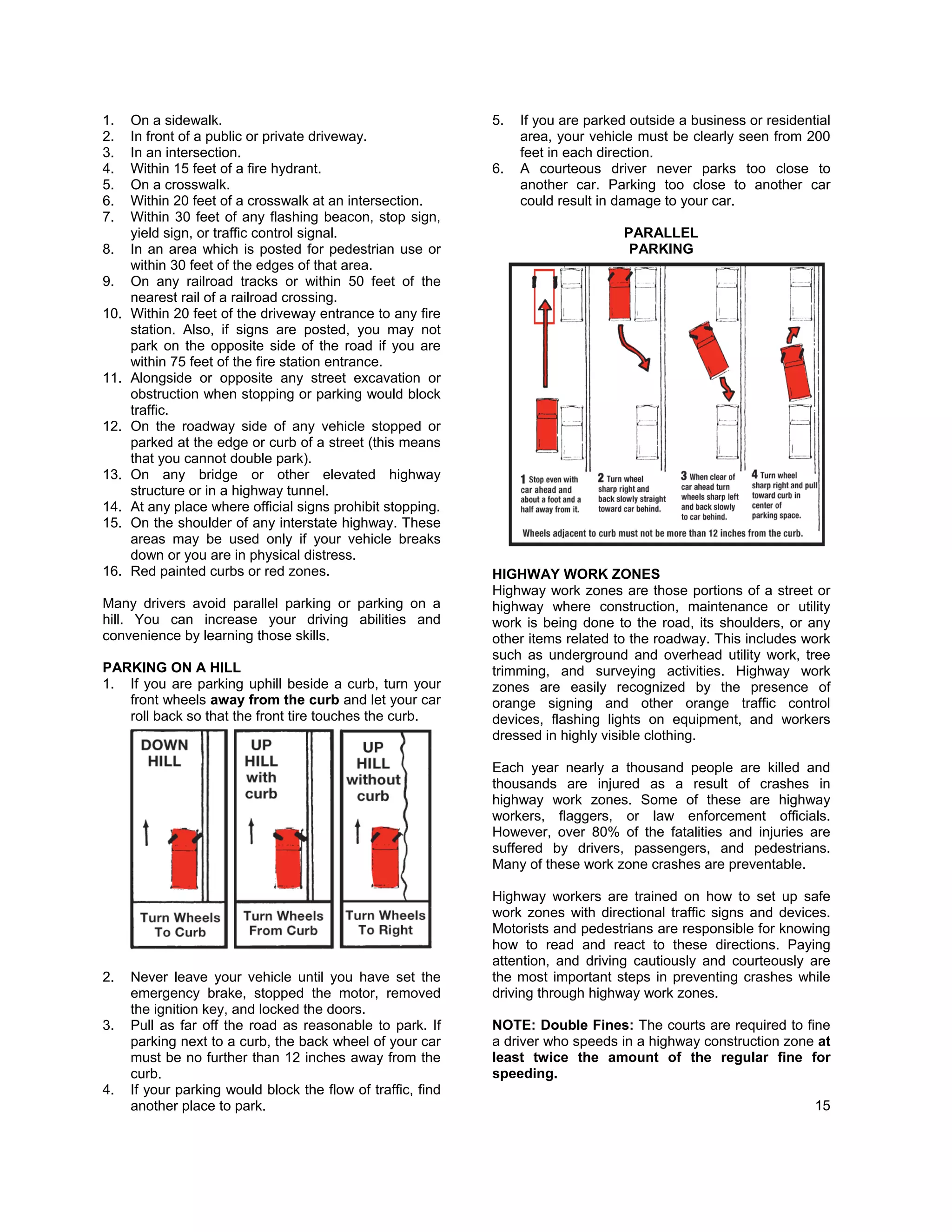 1.    On a sidewalk.                                          5.   If you are parked outside a business or residential
2.    In front of a public or private driveway.                    area, your vehicle must be clearly seen from 200
3.    In an intersection.                                          feet in each direction.
4.    Within 15 feet of a fire hydrant.                       6.   A courteous driver never parks too close to
5.    On a crosswalk.                                              another car. Parking too close to another car
6.    Within 20 feet of a crosswalk at an intersection.            could result in damage to your car.
7.    Within 30 feet of any flashing beacon, stop sign,
      yield sign, or traffic control signal.                                        PARALLEL
8.    In an area which is posted for pedestrian use or                               PARKING
      within 30 feet of the edges of that area.
9.    On any railroad tracks or within 50 feet of the
      nearest rail of a railroad crossing.
10.   Within 20 feet of the driveway entrance to any fire
      station. Also, if signs are posted, you may not
      park on the opposite side of the road if you are
      within 75 feet of the fire station entrance.
11.   Alongside or opposite any street excavation or
      obstruction when stopping or parking would block
      traffic.
12.   On the roadway side of any vehicle stopped or
      parked at the edge or curb of a street (this means
      that you cannot double park).
13.   On any bridge or other elevated highway
      structure or in a highway tunnel.
14.   At any place where official signs prohibit stopping.
15.   On the shoulder of any interstate highway. These
      areas may be used only if your vehicle breaks
      down or you are in physical distress.
16.   Red painted curbs or red zones.                         HIGHWAY WORK ZONES
                                                              Highway work zones are those portions of a street or
Many drivers avoid parallel parking or parking on a           highway where construction, maintenance or utility
hill. You can increase your driving abilities and             work is being done to the road, its shoulders, or any
convenience by learning those skills.                         other items related to the roadway. This includes work
                                                              such as underground and overhead utility work, tree
PARKING ON A HILL                                             trimming, and surveying activities. Highway work
1. If you are parking uphill beside a curb, turn your         zones are easily recognized by the presence of
   front wheels away from the curb and let your car           orange signing and other orange traffic control
   roll back so that the front tire touches the curb.         devices, flashing lights on equipment, and workers
                                                              dressed in highly visible clothing.

                                                              Each year nearly a thousand people are killed and
                                                              thousands are injured as a result of crashes in
                                                              highway work zones. Some of these are highway
                                                              workers, flaggers, or law enforcement officials.
                                                              However, over 80% of the fatalities and injuries are
                                                              suffered by drivers, passengers, and pedestrians.
                                                              Many of these work zone crashes are preventable.

                                                              Highway workers are trained on how to set up safe
                                                              work zones with directional traffic signs and devices.
                                                              Motorists and pedestrians are responsible for knowing
                                                              how to read and react to these directions. Paying
                                                              attention, and driving cautiously and courteously are
2.    Never leave your vehicle until you have set the         the most important steps in preventing crashes while
      emergency brake, stopped the motor, removed             driving through highway work zones.
      the ignition key, and locked the doors.
3.    Pull as far off the road as reasonable to park. If      NOTE: Double Fines: The courts are required to fine
      parking next to a curb, the back wheel of your car      a driver who speeds in a highway construction zone at
      must be no further than 12 inches away from the         least twice the amount of the regular fine for
      curb.                                                   speeding.
4.    If your parking would block the flow of traffic, find
      another place to park.                                                                                       15
 