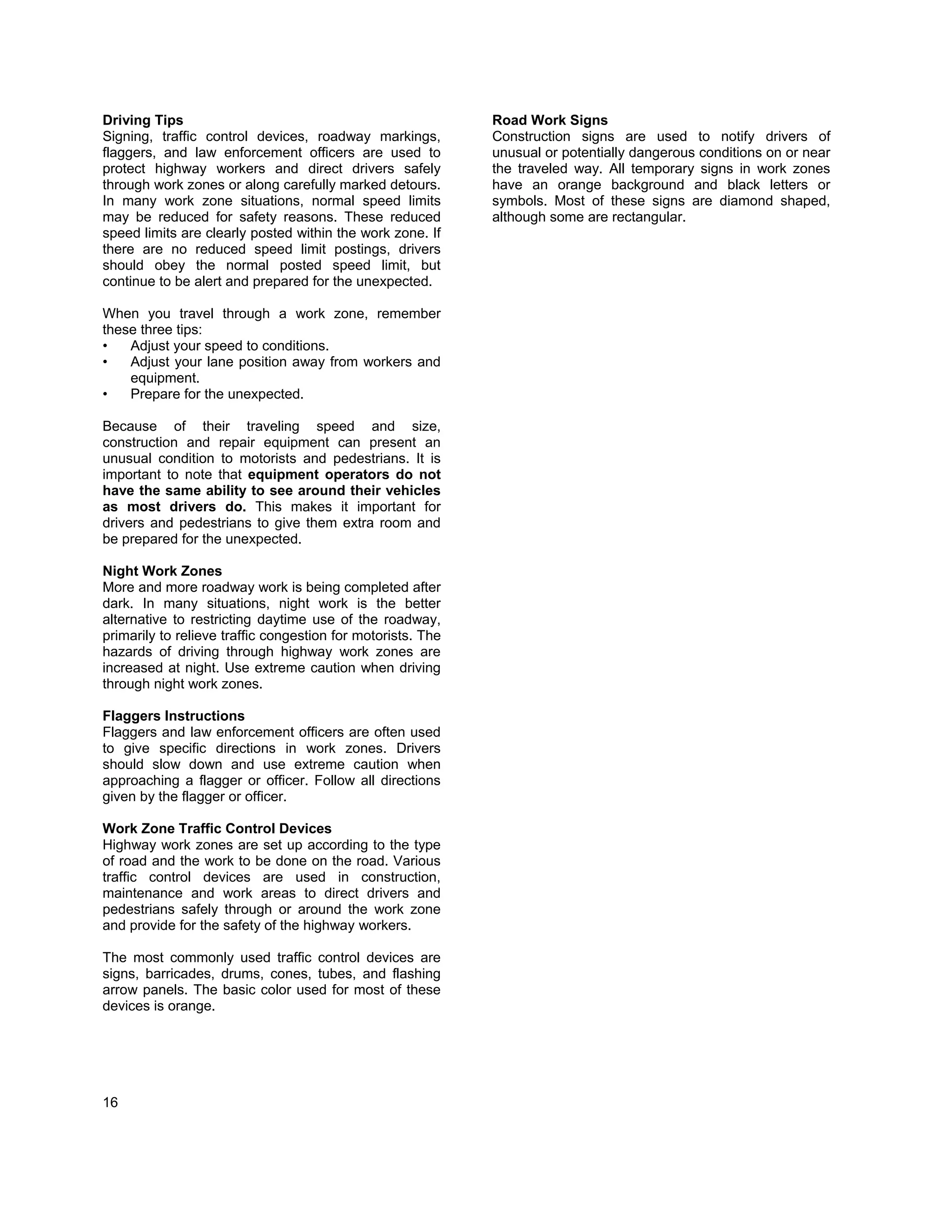Driving Tips                                                 Road Work Signs
Signing, traffic control devices, roadway markings,          Construction signs are used to notify drivers of
flaggers, and law enforcement officers are used to           unusual or potentially dangerous conditions on or near
protect highway workers and direct drivers safely            the traveled way. All temporary signs in work zones
through work zones or along carefully marked detours.        have an orange background and black letters or
In many work zone situations, normal speed limits            symbols. Most of these signs are diamond shaped,
may be reduced for safety reasons. These reduced             although some are rectangular.
speed limits are clearly posted within the work zone. If
there are no reduced speed limit postings, drivers
should obey the normal posted speed limit, but
continue to be alert and prepared for the unexpected.

When you travel through a work zone, remember
these three tips:
•   Adjust your speed to conditions.
•   Adjust your lane position away from workers and
    equipment.
•   Prepare for the unexpected.

Because of their traveling speed and size,
construction and repair equipment can present an
unusual condition to motorists and pedestrians. It is
important to note that equipment operators do not
have the same ability to see around their vehicles
as most drivers do. This makes it important for
drivers and pedestrians to give them extra room and
be prepared for the unexpected.

Night Work Zones
More and more roadway work is being completed after
dark. In many situations, night work is the better
alternative to restricting daytime use of the roadway,
primarily to relieve traffic congestion for motorists. The
hazards of driving through highway work zones are
increased at night. Use extreme caution when driving
through night work zones.

Flaggers Instructions
Flaggers and law enforcement officers are often used
to give specific directions in work zones. Drivers
should slow down and use extreme caution when
approaching a flagger or officer. Follow all directions
given by the flagger or officer.

Work Zone Traffic Control Devices
Highway work zones are set up according to the type
of road and the work to be done on the road. Various
traffic control devices are used in construction,
maintenance and work areas to direct drivers and
pedestrians safely through or around the work zone
and provide for the safety of the highway workers.

The most commonly used traffic control devices are
signs, barricades, drums, cones, tubes, and flashing
arrow panels. The basic color used for most of these
devices is orange.




16
 