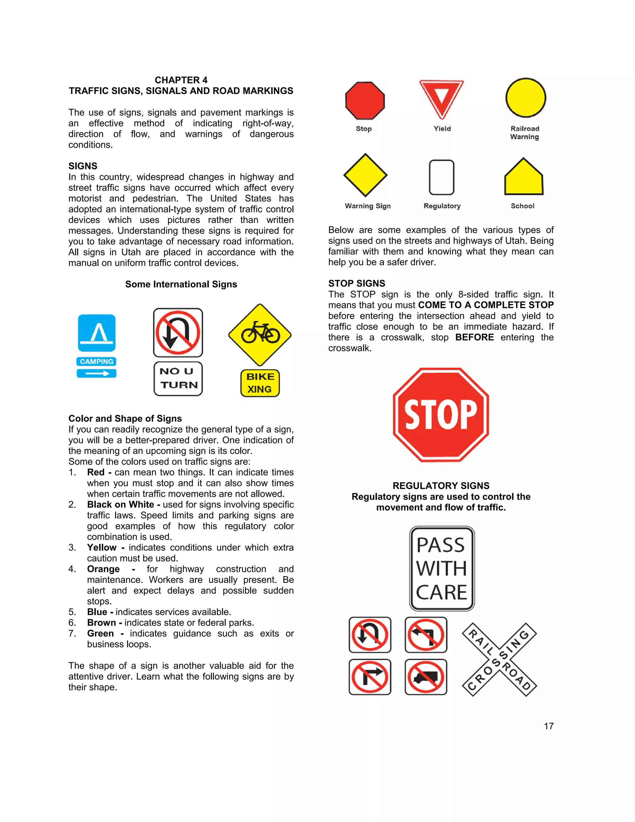 CHAPTER 4
TRAFFIC SIGNS, SIGNALS AND ROAD MARKINGS

The use of signs, signals and pavement markings is
an effective method of indicating right-of-way,
direction of flow, and warnings of dangerous
conditions.

SIGNS
In this country, widespread changes in highway and
street traffic signs have occurred which affect every
motorist and pedestrian. The United States has
adopted an international-type system of traffic control
devices which uses pictures rather than written
messages. Understanding these signs is required for        Below are some examples of the various types of
you to take advantage of necessary road information.       signs used on the streets and highways of Utah. Being
All signs in Utah are placed in accordance with the        familiar with them and knowing what they mean can
manual on uniform traffic control devices.                 help you be a safer driver.

              Some International Signs                     STOP SIGNS
                                                           The STOP sign is the only 8-sided traffic sign. It
                                                           means that you must COME TO A COMPLETE STOP
                                                           before entering the intersection ahead and yield to
                                                           traffic close enough to be an immediate hazard. If
                                                           there is a crosswalk, stop BEFORE entering the
                                                           crosswalk.




Color and Shape of Signs
If you can readily recognize the general type of a sign,
you will be a better-prepared driver. One indication of
the meaning of an upcoming sign is its color.
Some of the colors used on traffic signs are:
1. Red - can mean two things. It can indicate times
     when you must stop and it can also show times                      REGULATORY SIGNS
     when certain traffic movements are not allowed.            Regulatory signs are used to control the
2. Black on White - used for signs involving specific               movement and flow of traffic.
     traffic laws. Speed limits and parking signs are
     good examples of how this regulatory color
     combination is used.
3. Yellow - indicates conditions under which extra
     caution must be used.
4. Orange - for highway construction and
     maintenance. Workers are usually present. Be
     alert and expect delays and possible sudden
     stops.
5. Blue - indicates services available.
6. Brown - indicates state or federal parks.
7. Green - indicates guidance such as exits or
     business loops.

The shape of a sign is another valuable aid for the
attentive driver. Learn what the following signs are by
their shape.



                                                                                                             17
 
