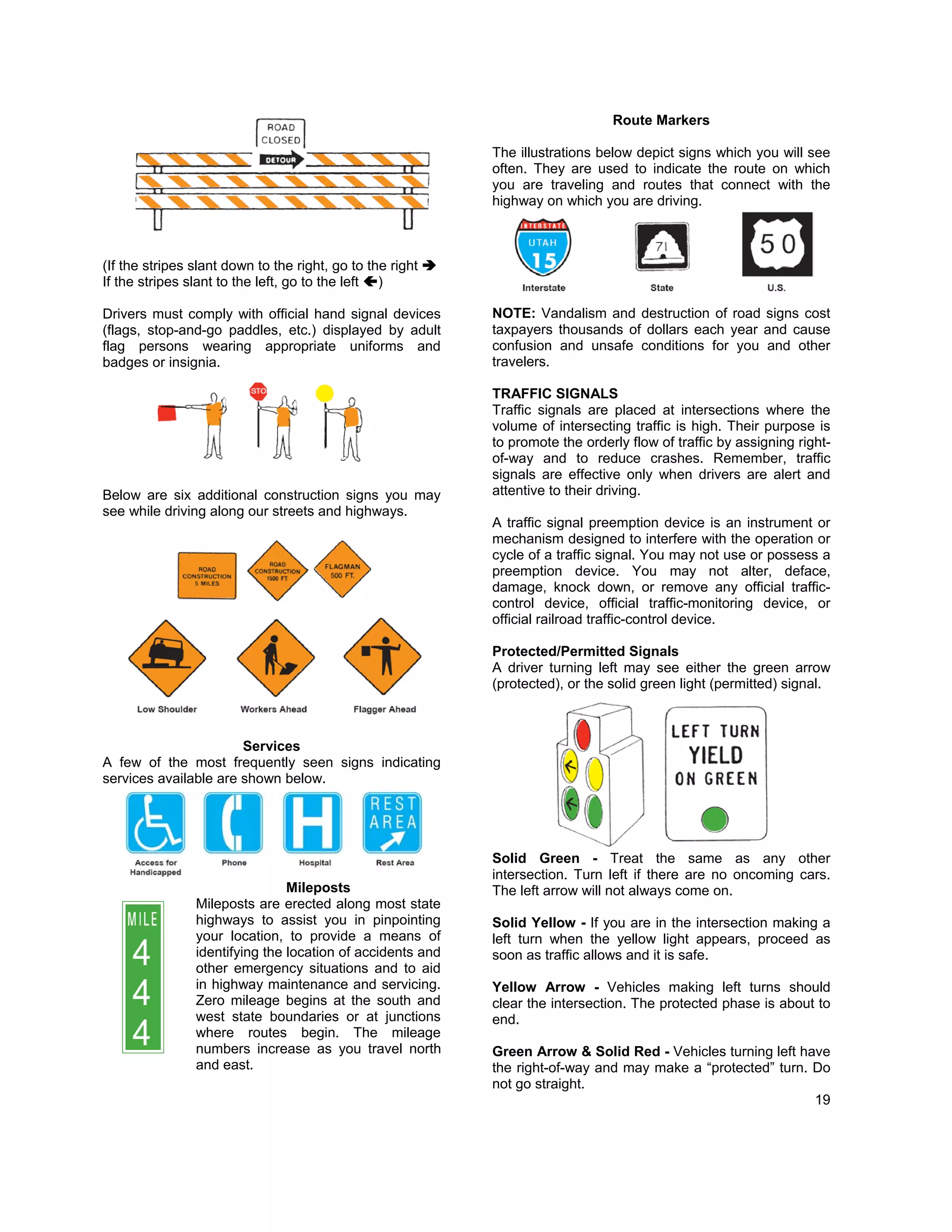 Route Markers

                                                            The illustrations below depict signs which you will see
                                                            often. They are used to indicate the route on which
                                                            you are traveling and routes that connect with the
                                                            highway on which you are driving.



(If the stripes slant down to the right, go to the right
If the stripes slant to the left, go to the left )

Drivers must comply with official hand signal devices       NOTE: Vandalism and destruction of road signs cost
(flags, stop-and-go paddles, etc.) displayed by adult       taxpayers thousands of dollars each year and cause
flag persons wearing appropriate uniforms and               confusion and unsafe conditions for you and other
badges or insignia.                                         travelers.

                                                            TRAFFIC SIGNALS
                                                            Traffic signals are placed at intersections where the
                                                            volume of intersecting traffic is high. Their purpose is
                                                            to promote the orderly flow of traffic by assigning right-
                                                            of-way and to reduce crashes. Remember, traffic
                                                            signals are effective only when drivers are alert and
Below are six additional construction signs you may         attentive to their driving.
see while driving along our streets and highways.
                                                            A traffic signal preemption device is an instrument or
                                                            mechanism designed to interfere with the operation or
                                                            cycle of a traffic signal. You may not use or possess a
                                                            preemption device. You may not alter, deface,
                                                            damage, knock down, or remove any official traffic-
                                                            control device, official traffic-monitoring device, or
                                                            official railroad traffic-control device.

                                                            Protected/Permitted Signals
                                                            A driver turning left may see either the green arrow
                                                            (protected), or the solid green light (permitted) signal.



                       Services
A few of the most frequently seen signs indicating
services available are shown below.




                                                            Solid Green - Treat the same as any other
                                                            intersection. Turn left if there are no oncoming cars.
                                Mileposts                   The left arrow will not always come on.
                Mileposts are erected along most state
                highways to assist you in pinpointing       Solid Yellow - If you are in the intersection making a
                your location, to provide a means of        left turn when the yellow light appears, proceed as
                identifying the location of accidents and   soon as traffic allows and it is safe.
                other emergency situations and to aid
                in highway maintenance and servicing.       Yellow Arrow - Vehicles making left turns should
                Zero mileage begins at the south and        clear the intersection. The protected phase is about to
                west state boundaries or at junctions       end.
                where routes begin. The mileage
                numbers increase as you travel north        Green Arrow & Solid Red - Vehicles turning left have
                and east.                                   the right-of-way and may make a “protected” turn. Do
                                                            not go straight.
                                                                                                              19
 