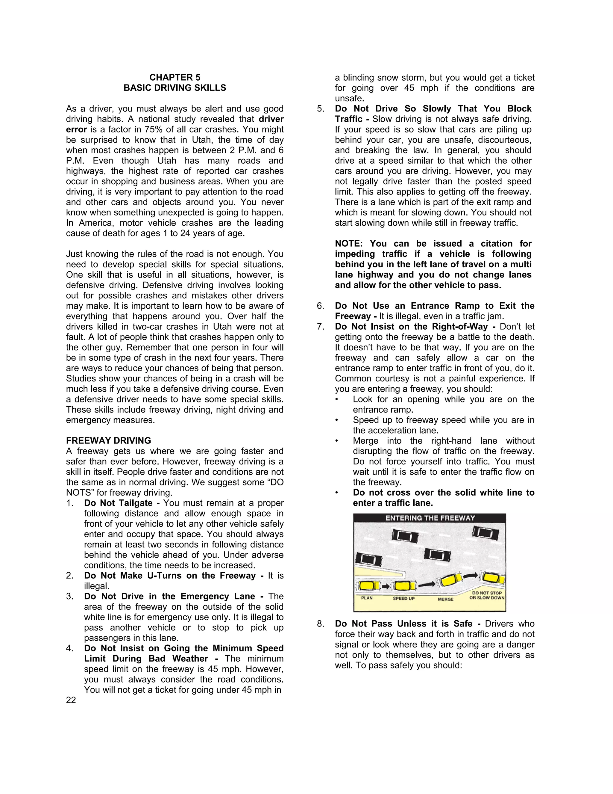 CHAPTER 5                                       a blinding snow storm, but you would get a ticket
               BASIC DRIVING SKILLS                                 for going over 45 mph if the conditions are
                                                                    unsafe.
As a driver, you must always be alert and use good             5.   Do Not Drive So Slowly That You Block
driving habits. A national study revealed that driver               Traffic - Slow driving is not always safe driving.
error is a factor in 75% of all car crashes. You might              If your speed is so slow that cars are piling up
be surprised to know that in Utah, the time of day                  behind your car, you are unsafe, discourteous,
when most crashes happen is between 2 P.M. and 6                    and breaking the law. In general, you should
P.M. Even though Utah has many roads and                            drive at a speed similar to that which the other
highways, the highest rate of reported car crashes                  cars around you are driving. However, you may
occur in shopping and business areas. When you are                  not legally drive faster than the posted speed
driving, it is very important to pay attention to the road          limit. This also applies to getting off the freeway.
and other cars and objects around you. You never                    There is a lane which is part of the exit ramp and
know when something unexpected is going to happen.                  which is meant for slowing down. You should not
In America, motor vehicle crashes are the leading                   start slowing down while still in freeway traffic.
cause of death for ages 1 to 24 years of age.
                                                                    NOTE: You can be issued a citation for
Just knowing the rules of the road is not enough. You               impeding traffic if a vehicle is following
need to develop special skills for special situations.              behind you in the left lane of travel on a multi
One skill that is useful in all situations, however, is             lane highway and you do not change lanes
defensive driving. Defensive driving involves looking               and allow for the other vehicle to pass.
out for possible crashes and mistakes other drivers
may make. It is important to learn how to be aware of          6.   Do Not Use an Entrance Ramp to Exit the
everything that happens around you. Over half the                   Freeway - It is illegal, even in a traffic jam.
drivers killed in two-car crashes in Utah were not at          7.   Do Not Insist on the Right-of-Way - Don’t let
fault. A lot of people think that crashes happen only to            getting onto the freeway be a battle to the death.
the other guy. Remember that one person in four will                It doesn’t have to be that way. If you are on the
be in some type of crash in the next four years. There              freeway and can safely allow a car on the
are ways to reduce your chances of being that person.               entrance ramp to enter traffic in front of you, do it.
Studies show your chances of being in a crash will be               Common courtesy is not a painful experience. If
much less if you take a defensive driving course. Even              you are entering a freeway, you should:
a defensive driver needs to have some special skills.               •    Look for an opening while you are on the
These skills include freeway driving, night driving and                  entrance ramp.
emergency measures.                                                 •    Speed up to freeway speed while you are in
                                                                         the acceleration lane.
FREEWAY DRIVING                                                     •    Merge into the right-hand lane without
A freeway gets us where we are going faster and                          disrupting the flow of traffic on the freeway.
safer than ever before. However, freeway driving is a                    Do not force yourself into traffic. You must
skill in itself. People drive faster and conditions are not              wait until it is safe to enter the traffic flow on
the same as in normal driving. We suggest some “DO                       the freeway.
NOTS” for freeway driving.                                          •    Do not cross over the solid white line to
1. Do Not Tailgate - You must remain at a proper                         enter a traffic lane.
      following distance and allow enough space in
      front of your vehicle to let any other vehicle safely
      enter and occupy that space. You should always
      remain at least two seconds in following distance
      behind the vehicle ahead of you. Under adverse
      conditions, the time needs to be increased.
2. Do Not Make U-Turns on the Freeway - It is
      illegal.
3. Do Not Drive in the Emergency Lane - The
      area of the freeway on the outside of the solid
      white line is for emergency use only. It is illegal to
      pass another vehicle or to stop to pick up               8.   Do Not Pass Unless it is Safe - Drivers who
      passengers in this lane.                                      force their way back and forth in traffic and do not
4. Do Not Insist on Going the Minimum Speed                         signal or look where they are going are a danger
      Limit During Bad Weather - The minimum                        not only to themselves, but to other drivers as
      speed limit on the freeway is 45 mph. However,                well. To pass safely you should:
      you must always consider the road conditions.
      You will not get a ticket for going under 45 mph in
22
 