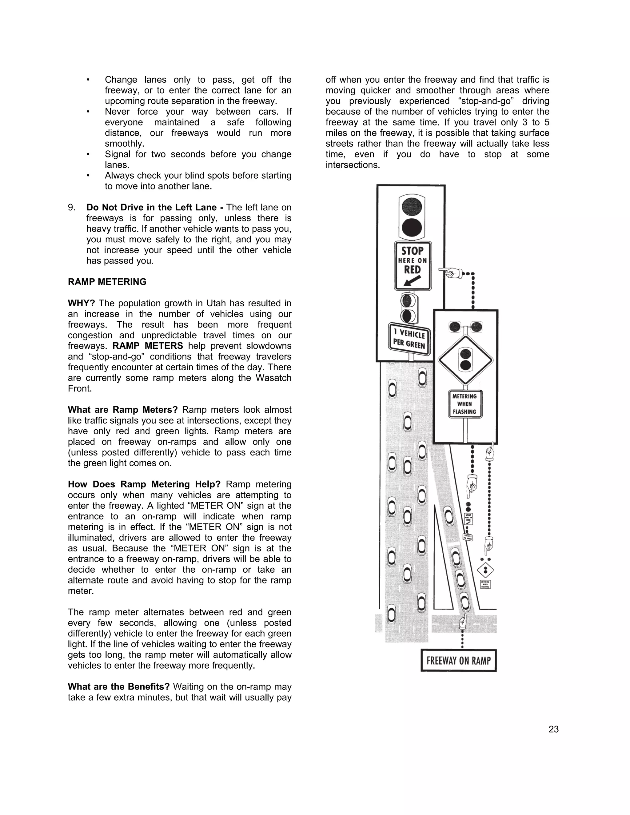 •   Change lanes only to pass, get off the               off when you enter the freeway and find that traffic is
         freeway, or to enter the correct lane for an         moving quicker and smoother through areas where
         upcoming route separation in the freeway.            you previously experienced “stop-and-go” driving
     •   Never force your way between cars. If                because of the number of vehicles trying to enter the
         everyone maintained a safe following                 freeway at the same time. If you travel only 3 to 5
         distance, our freeways would run more                miles on the freeway, it is possible that taking surface
         smoothly.                                            streets rather than the freeway will actually take less
     •   Signal for two seconds before you change             time, even if you do have to stop at some
         lanes.                                               intersections.
     •   Always check your blind spots before starting
         to move into another lane.

9.   Do Not Drive in the Left Lane - The left lane on
     freeways is for passing only, unless there is
     heavy traffic. If another vehicle wants to pass you,
     you must move safely to the right, and you may
     not increase your speed until the other vehicle
     has passed you.

RAMP METERING

WHY? The population growth in Utah has resulted in
an increase in the number of vehicles using our
freeways. The result has been more frequent
congestion and unpredictable travel times on our
freeways. RAMP METERS help prevent slowdowns
and “stop-and-go” conditions that freeway travelers
frequently encounter at certain times of the day. There
are currently some ramp meters along the Wasatch
Front.

What are Ramp Meters? Ramp meters look almost
like traffic signals you see at intersections, except they
have only red and green lights. Ramp meters are
placed on freeway on-ramps and allow only one
(unless posted differently) vehicle to pass each time
the green light comes on.

How Does Ramp Metering Help? Ramp metering
occurs only when many vehicles are attempting to
enter the freeway. A lighted “METER ON” sign at the
entrance to an on-ramp will indicate when ramp
metering is in effect. If the “METER ON” sign is not
illuminated, drivers are allowed to enter the freeway
as usual. Because the “METER ON” sign is at the
entrance to a freeway on-ramp, drivers will be able to
decide whether to enter the on-ramp or take an
alternate route and avoid having to stop for the ramp
meter.

The ramp meter alternates between red and green
every few seconds, allowing one (unless posted
differently) vehicle to enter the freeway for each green
light. If the line of vehicles waiting to enter the freeway
gets too long, the ramp meter will automatically allow
vehicles to enter the freeway more frequently.

What are the Benefits? Waiting on the on-ramp may
take a few extra minutes, but that wait will usually pay


                                                                                                                     23
 