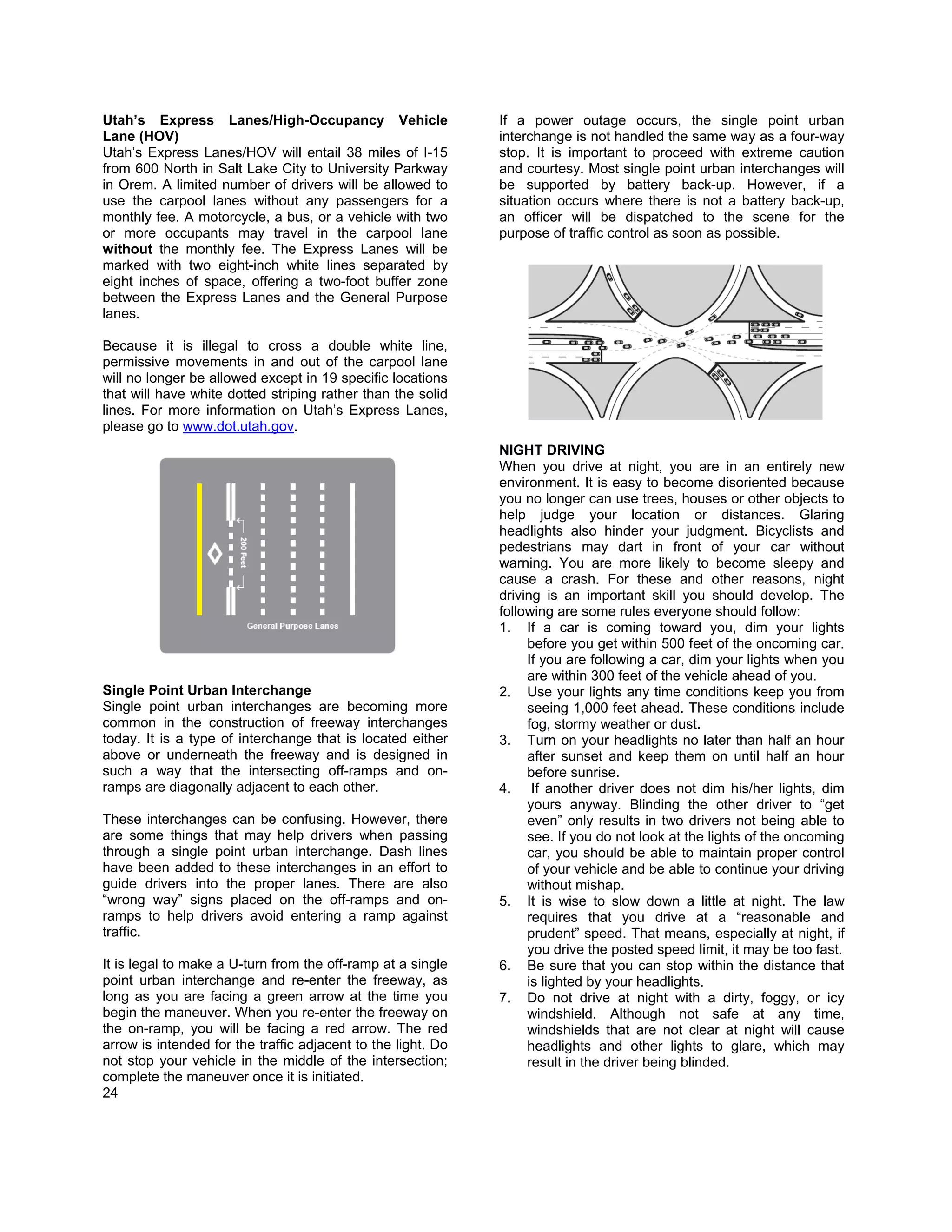 Utah’s Express Lanes/High-Occupancy Vehicle                   If a power outage occurs, the single point urban
Lane (HOV)                                                    interchange is not handled the same way as a four-way
Utah’s Express Lanes/HOV will entail 38 miles of I-15         stop. It is important to proceed with extreme caution
from 600 North in Salt Lake City to University Parkway        and courtesy. Most single point urban interchanges will
in Orem. A limited number of drivers will be allowed to       be supported by battery back-up. However, if a
use the carpool lanes without any passengers for a            situation occurs where there is not a battery back-up,
monthly fee. A motorcycle, a bus, or a vehicle with two       an officer will be dispatched to the scene for the
or more occupants may travel in the carpool lane              purpose of traffic control as soon as possible.
without the monthly fee. The Express Lanes will be
marked with two eight-inch white lines separated by
eight inches of space, offering a two-foot buffer zone
between the Express Lanes and the General Purpose
lanes.

Because it is illegal to cross a double white line,
permissive movements in and out of the carpool lane
will no longer be allowed except in 19 specific locations
that will have white dotted striping rather than the solid
lines. For more information on Utah’s Express Lanes,
please go to www.dot.utah.gov.
                                                              NIGHT DRIVING
                                                              When you drive at night, you are in an entirely new
                                                              environment. It is easy to become disoriented because
                                                              you no longer can use trees, houses or other objects to
                                                              help judge your location or distances. Glaring
                                                              headlights also hinder your judgment. Bicyclists and
                                                              pedestrians may dart in front of your car without
                                                              warning. You are more likely to become sleepy and
                                                              cause a crash. For these and other reasons, night
                                                              driving is an important skill you should develop. The
                                                              following are some rules everyone should follow:
                                                              1. If a car is coming toward you, dim your lights
                                                                   before you get within 500 feet of the oncoming car.
                                                                   If you are following a car, dim your lights when you
                                                                   are within 300 feet of the vehicle ahead of you.
Single Point Urban Interchange                                2. Use your lights any time conditions keep you from
Single point urban interchanges are becoming more                  seeing 1,000 feet ahead. These conditions include
common in the construction of freeway interchanges                 fog, stormy weather or dust.
today. It is a type of interchange that is located either     3. Turn on your headlights no later than half an hour
above or underneath the freeway and is designed in                 after sunset and keep them on until half an hour
such a way that the intersecting off-ramps and on-                 before sunrise.
ramps are diagonally adjacent to each other.                  4. If another driver does not dim his/her lights, dim
                                                                   yours anyway. Blinding the other driver to “get
These interchanges can be confusing. However, there                even” only results in two drivers not being able to
are some things that may help drivers when passing                 see. If you do not look at the lights of the oncoming
through a single point urban interchange. Dash lines               car, you should be able to maintain proper control
have been added to these interchanges in an effort to              of your vehicle and be able to continue your driving
guide drivers into the proper lanes. There are also                without mishap.
“wrong way” signs placed on the off-ramps and on-             5. It is wise to slow down a little at night. The law
ramps to help drivers avoid entering a ramp against                requires that you drive at a “reasonable and
traffic.                                                           prudent” speed. That means, especially at night, if
                                                                   you drive the posted speed limit, it may be too fast.
It is legal to make a U-turn from the off-ramp at a single    6. Be sure that you can stop within the distance that
point urban interchange and re-enter the freeway, as               is lighted by your headlights.
long as you are facing a green arrow at the time you          7. Do not drive at night with a dirty, foggy, or icy
begin the maneuver. When you re-enter the freeway on               windshield. Although not safe at any time,
the on-ramp, you will be facing a red arrow. The red               windshields that are not clear at night will cause
arrow is intended for the traffic adjacent to the light. Do        headlights and other lights to glare, which may
not stop your vehicle in the middle of the intersection;           result in the driver being blinded.
complete the maneuver once it is initiated.
24
 