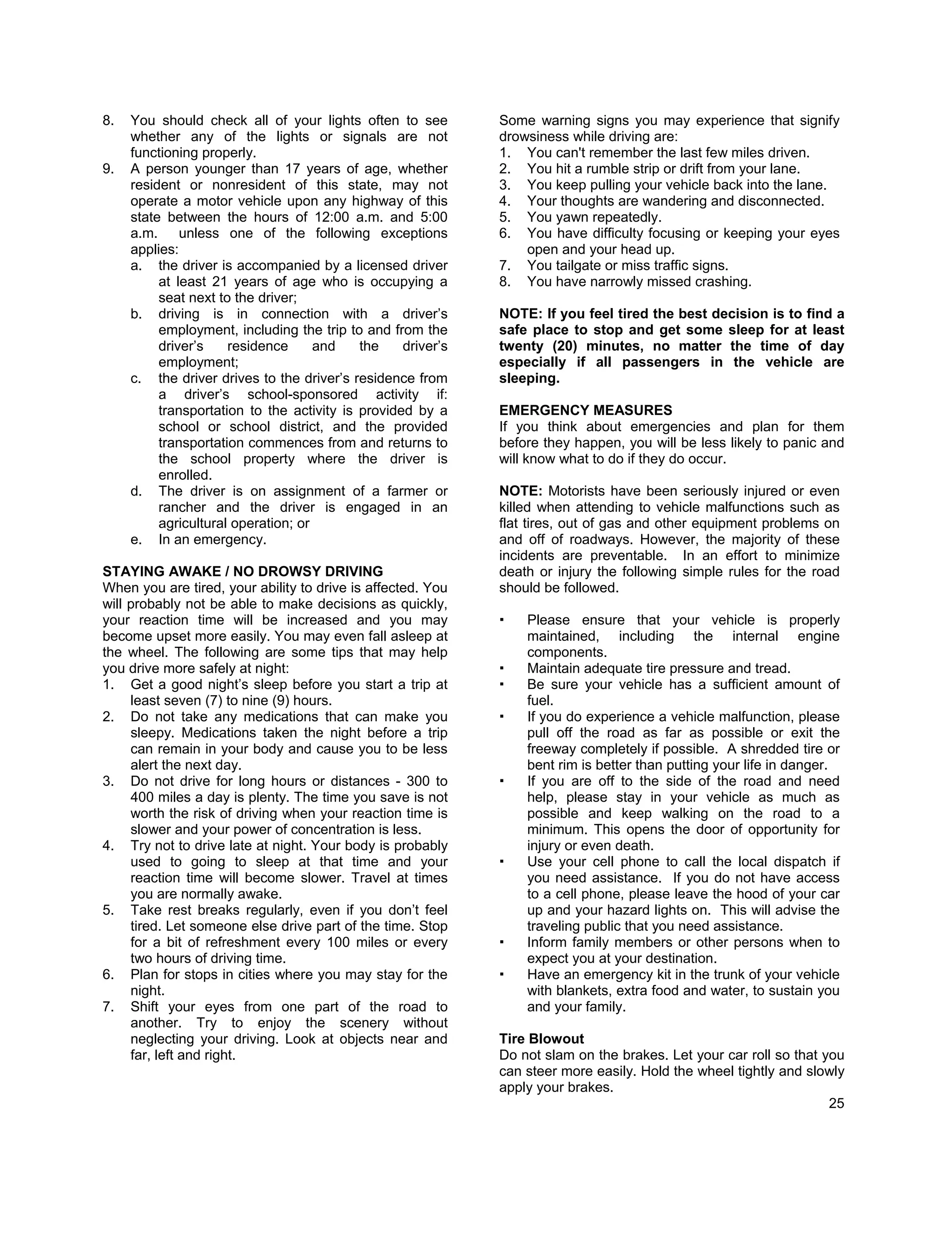 8.   You should check all of your lights often to see         Some warning signs you may experience that signify
     whether any of the lights or signals are not             drowsiness while driving are:
     functioning properly.                                    1. You can't remember the last few miles driven.
9.   A person younger than 17 years of age, whether           2. You hit a rumble strip or drift from your lane.
     resident or nonresident of this state, may not           3. You keep pulling your vehicle back into the lane.
     operate a motor vehicle upon any highway of this         4. Your thoughts are wandering and disconnected.
     state between the hours of 12:00 a.m. and 5:00           5. You yawn repeatedly.
     a.m.     unless one of the following exceptions          6. You have difficulty focusing or keeping your eyes
     applies:                                                     open and your head up.
     a. the driver is accompanied by a licensed driver        7. You tailgate or miss traffic signs.
          at least 21 years of age who is occupying a         8. You have narrowly missed crashing.
          seat next to the driver;
     b. driving is in connection with a driver’s              NOTE: If you feel tired the best decision is to find a
          employment, including the trip to and from the      safe place to stop and get some sleep for at least
          driver’s    residence      and    the    driver’s   twenty (20) minutes, no matter the time of day
          employment;                                         especially if all passengers in the vehicle are
     c. the driver drives to the driver’s residence from      sleeping.
          a driver’s school-sponsored activity if:
          transportation to the activity is provided by a     EMERGENCY MEASURES
          school or school district, and the provided         If you think about emergencies and plan for them
          transportation commences from and returns to        before they happen, you will be less likely to panic and
          the school property where the driver is             will know what to do if they do occur.
          enrolled.
     d. The driver is on assignment of a farmer or            NOTE: Motorists have been seriously injured or even
          rancher and the driver is engaged in an             killed when attending to vehicle malfunctions such as
          agricultural operation; or                          flat tires, out of gas and other equipment problems on
     e. In an emergency.                                      and off of roadways. However, the majority of these
                                                              incidents are preventable. In an effort to minimize
STAYING AWAKE / NO DROWSY DRIVING                             death or injury the following simple rules for the road
When you are tired, your ability to drive is affected. You    should be followed.
will probably not be able to make decisions as quickly,
your reaction time will be increased and you may                  Please ensure that your vehicle is properly
become upset more easily. You may even fall asleep at             maintained, including the internal engine
the wheel. The following are some tips that may help              components.
you drive more safely at night:                                   Maintain adequate tire pressure and tread.
1. Get a good night’s sleep before you start a trip at            Be sure your vehicle has a sufficient amount of
     least seven (7) to nine (9) hours.                           fuel.
2. Do not take any medications that can make you                  If you do experience a vehicle malfunction, please
     sleepy. Medications taken the night before a trip            pull off the road as far as possible or exit the
     can remain in your body and cause you to be less             freeway completely if possible. A shredded tire or
     alert the next day.                                          bent rim is better than putting your life in danger.
3. Do not drive for long hours or distances - 300 to              If you are off to the side of the road and need
     400 miles a day is plenty. The time you save is not          help, please stay in your vehicle as much as
     worth the risk of driving when your reaction time is         possible and keep walking on the road to a
     slower and your power of concentration is less.              minimum. This opens the door of opportunity for
4. Try not to drive late at night. Your body is probably          injury or even death.
     used to going to sleep at that time and your                 Use your cell phone to call the local dispatch if
     reaction time will become slower. Travel at times            you need assistance. If you do not have access
     you are normally awake.                                      to a cell phone, please leave the hood of your car
5. Take rest breaks regularly, even if you don’t feel             up and your hazard lights on. This will advise the
     tired. Let someone else drive part of the time. Stop         traveling public that you need assistance.
     for a bit of refreshment every 100 miles or every            Inform family members or other persons when to
     two hours of driving time.                                   expect you at your destination.
6. Plan for stops in cities where you may stay for the            Have an emergency kit in the trunk of your vehicle
     night.                                                       with blankets, extra food and water, to sustain you
7. Shift your eyes from one part of the road to                   and your family.
     another. Try to enjoy the scenery without
     neglecting your driving. Look at objects near and        Tire Blowout
     far, left and right.                                     Do not slam on the brakes. Let your car roll so that you
                                                              can steer more easily. Hold the wheel tightly and slowly
                                                              apply your brakes.
                                                                                                                    25
 