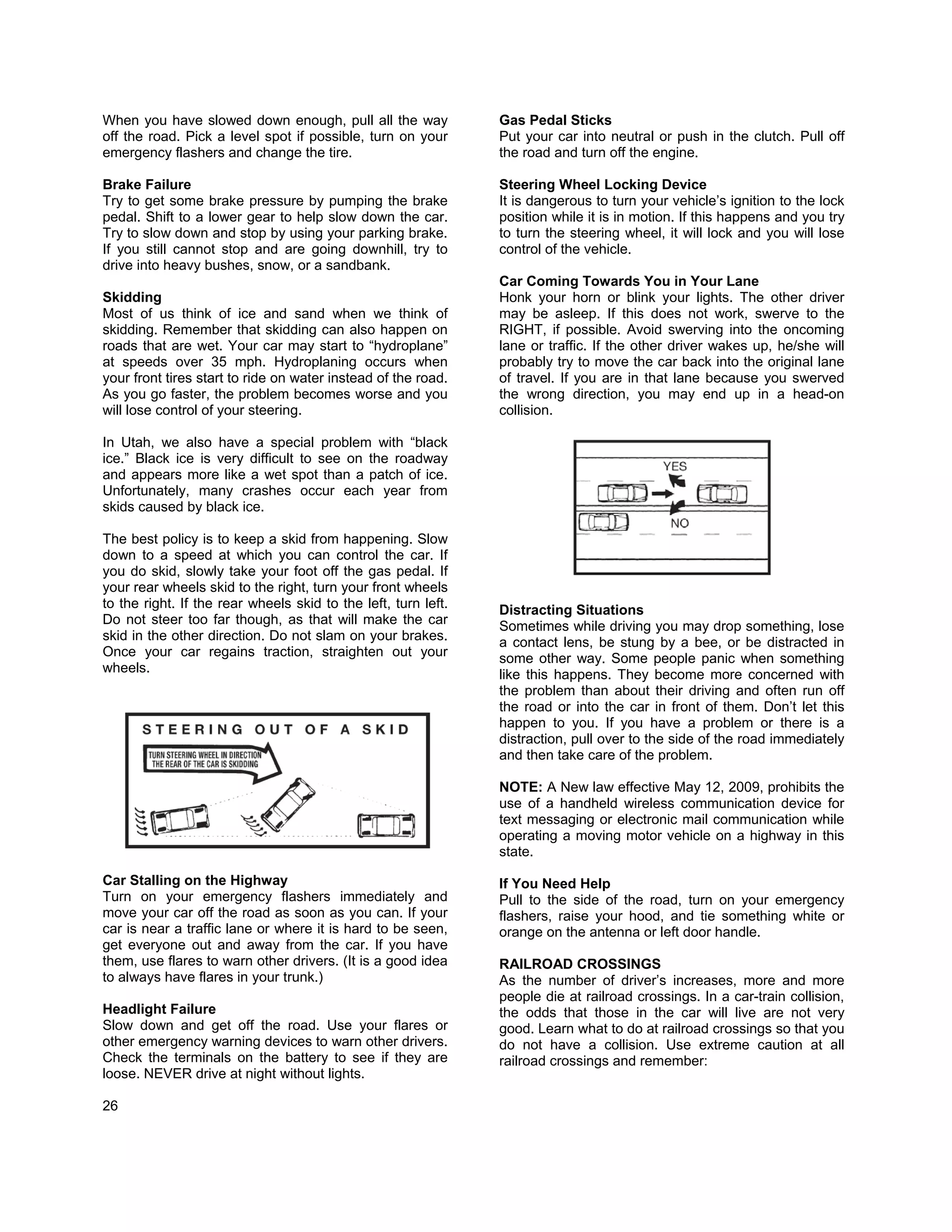 When you have slowed down enough, pull all the way              Gas Pedal Sticks
off the road. Pick a level spot if possible, turn on your       Put your car into neutral or push in the clutch. Pull off
emergency flashers and change the tire.                         the road and turn off the engine.

Brake Failure                                                   Steering Wheel Locking Device
Try to get some brake pressure by pumping the brake             It is dangerous to turn your vehicle’s ignition to the lock
pedal. Shift to a lower gear to help slow down the car.         position while it is in motion. If this happens and you try
Try to slow down and stop by using your parking brake.          to turn the steering wheel, it will lock and you will lose
If you still cannot stop and are going downhill, try to         control of the vehicle.
drive into heavy bushes, snow, or a sandbank.
                                                                Car Coming Towards You in Your Lane
Skidding                                                        Honk your horn or blink your lights. The other driver
Most of us think of ice and sand when we think of               may be asleep. If this does not work, swerve to the
skidding. Remember that skidding can also happen on             RIGHT, if possible. Avoid swerving into the oncoming
roads that are wet. Your car may start to “hydroplane”          lane or traffic. If the other driver wakes up, he/she will
at speeds over 35 mph. Hydroplaning occurs when                 probably try to move the car back into the original lane
your front tires start to ride on water instead of the road.    of travel. If you are in that lane because you swerved
As you go faster, the problem becomes worse and you             the wrong direction, you may end up in a head-on
will lose control of your steering.                             collision.

In Utah, we also have a special problem with “black
ice.” Black ice is very difficult to see on the roadway
and appears more like a wet spot than a patch of ice.
Unfortunately, many crashes occur each year from
skids caused by black ice.

The best policy is to keep a skid from happening. Slow
down to a speed at which you can control the car. If
you do skid, slowly take your foot off the gas pedal. If
your rear wheels skid to the right, turn your front wheels
to the right. If the rear wheels skid to the left, turn left.   Distracting Situations
Do not steer too far though, as that will make the car          Sometimes while driving you may drop something, lose
skid in the other direction. Do not slam on your brakes.        a contact lens, be stung by a bee, or be distracted in
Once your car regains traction, straighten out your             some other way. Some people panic when something
wheels.                                                         like this happens. They become more concerned with
                                                                the problem than about their driving and often run off
                                                                the road or into the car in front of them. Don’t let this
                                                                happen to you. If you have a problem or there is a
                                                                distraction, pull over to the side of the road immediately
                                                                and then take care of the problem.

                                                                NOTE: A New law effective May 12, 2009, prohibits the
                                                                use of a handheld wireless communication device for
                                                                text messaging or electronic mail communication while
                                                                operating a moving motor vehicle on a highway in this
                                                                state.

Car Stalling on the Highway                                     If You Need Help
Turn on your emergency flashers immediately and                 Pull to the side of the road, turn on your emergency
move your car off the road as soon as you can. If your          flashers, raise your hood, and tie something white or
car is near a traffic lane or where it is hard to be seen,      orange on the antenna or left door handle.
get everyone out and away from the car. If you have
them, use flares to warn other drivers. (It is a good idea      RAILROAD CROSSINGS
to always have flares in your trunk.)                           As the number of driver’s increases, more and more
                                                                people die at railroad crossings. In a car-train collision,
Headlight Failure                                               the odds that those in the car will live are not very
Slow down and get off the road. Use your flares or              good. Learn what to do at railroad crossings so that you
other emergency warning devices to warn other drivers.          do not have a collision. Use extreme caution at all
Check the terminals on the battery to see if they are           railroad crossings and remember:
loose. NEVER drive at night without lights.

26
 