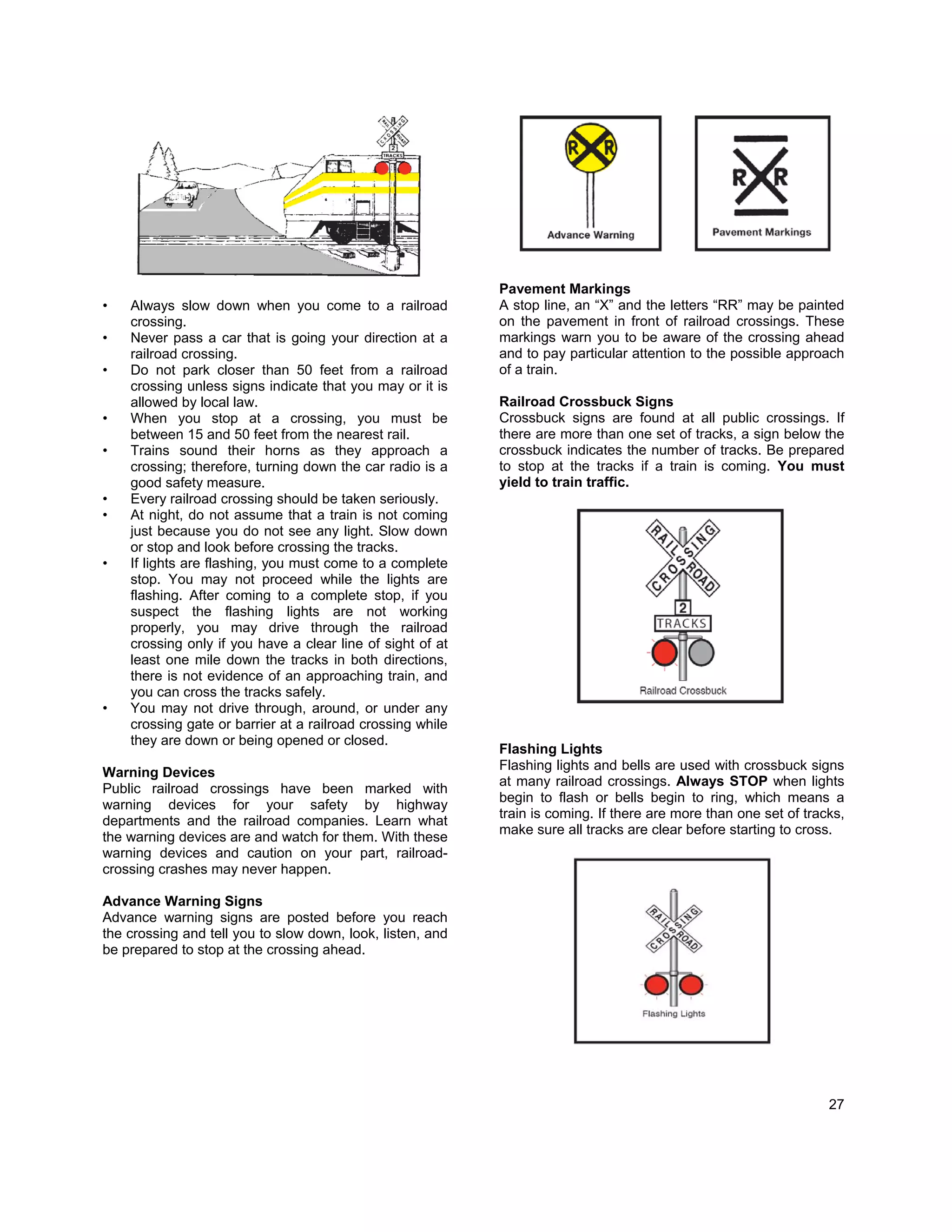 Pavement Markings
•   Always slow down when you come to a railroad            A stop line, an “X” and the letters “RR” may be painted
    crossing.                                               on the pavement in front of railroad crossings. These
•   Never pass a car that is going your direction at a      markings warn you to be aware of the crossing ahead
    railroad crossing.                                      and to pay particular attention to the possible approach
•   Do not park closer than 50 feet from a railroad         of a train.
    crossing unless signs indicate that you may or it is
    allowed by local law.                                   Railroad Crossbuck Signs
•   When you stop at a crossing, you must be                Crossbuck signs are found at all public crossings. If
    between 15 and 50 feet from the nearest rail.           there are more than one set of tracks, a sign below the
•   Trains sound their horns as they approach a             crossbuck indicates the number of tracks. Be prepared
    crossing; therefore, turning down the car radio is a    to stop at the tracks if a train is coming. You must
    good safety measure.                                    yield to train traffic.
•   Every railroad crossing should be taken seriously.
•   At night, do not assume that a train is not coming
    just because you do not see any light. Slow down
    or stop and look before crossing the tracks.
•   If lights are flashing, you must come to a complete
    stop. You may not proceed while the lights are
    flashing. After coming to a complete stop, if you
    suspect the flashing lights are not working
    properly, you may drive through the railroad
    crossing only if you have a clear line of sight of at
    least one mile down the tracks in both directions,
    there is not evidence of an approaching train, and
    you can cross the tracks safely.
•   You may not drive through, around, or under any
    crossing gate or barrier at a railroad crossing while
    they are down or being opened or closed.
                                                            Flashing Lights
                                                            Flashing lights and bells are used with crossbuck signs
Warning Devices
                                                            at many railroad crossings. Always STOP when lights
Public railroad crossings have been marked with
                                                            begin to flash or bells begin to ring, which means a
warning devices for your safety by highway
                                                            train is coming. If there are more than one set of tracks,
departments and the railroad companies. Learn what
                                                            make sure all tracks are clear before starting to cross.
the warning devices are and watch for them. With these
warning devices and caution on your part, railroad-
crossing crashes may never happen.

Advance Warning Signs
Advance warning signs are posted before you reach
the crossing and tell you to slow down, look, listen, and
be prepared to stop at the crossing ahead.




                                                                                                                   27
 