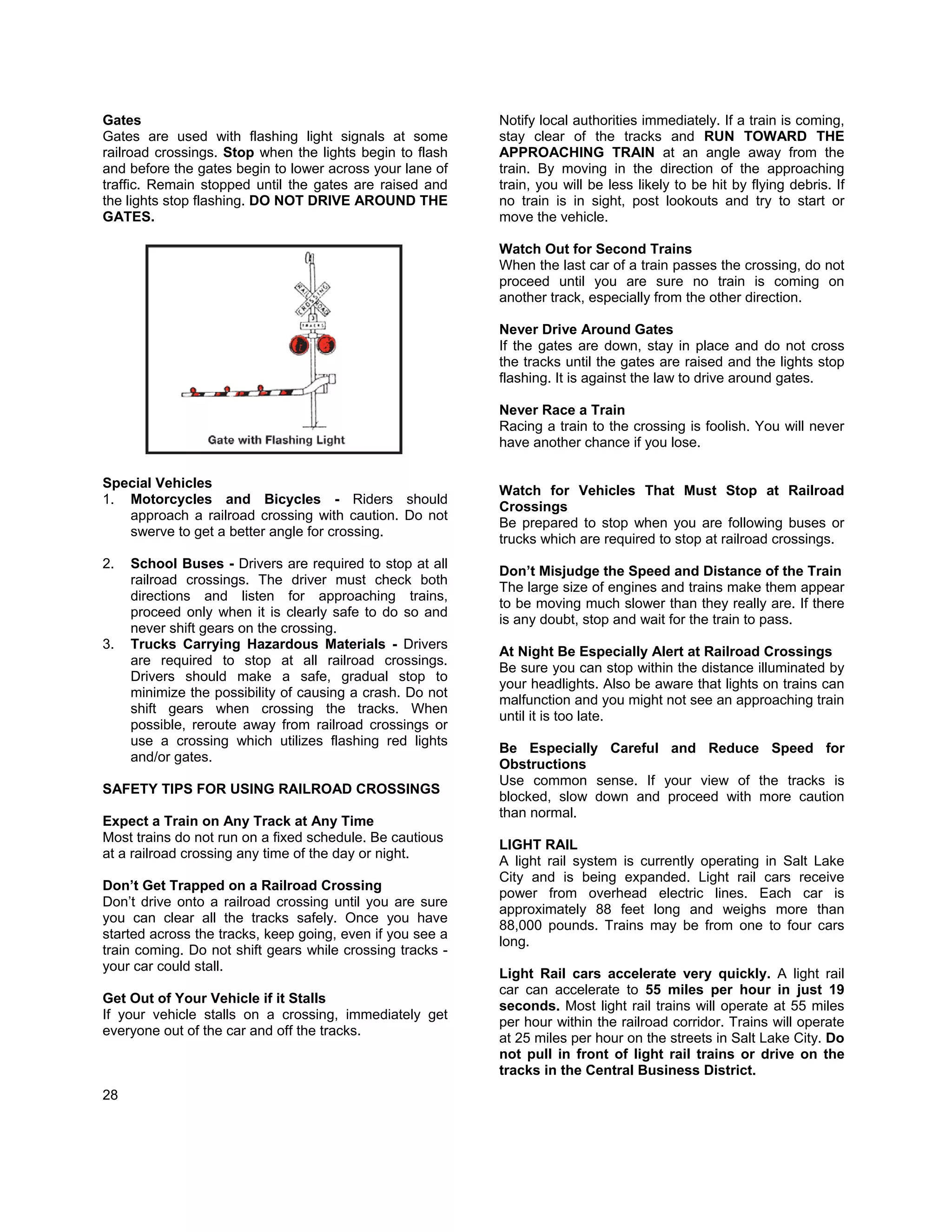 Gates                                                      Notify local authorities immediately. If a train is coming,
Gates are used with flashing light signals at some         stay clear of the tracks and RUN TOWARD THE
railroad crossings. Stop when the lights begin to flash    APPROACHING TRAIN at an angle away from the
and before the gates begin to lower across your lane of    train. By moving in the direction of the approaching
traffic. Remain stopped until the gates are raised and     train, you will be less likely to be hit by flying debris. If
the lights stop flashing. DO NOT DRIVE AROUND THE          no train is in sight, post lookouts and try to start or
GATES.                                                     move the vehicle.

                                                           Watch Out for Second Trains
                                                           When the last car of a train passes the crossing, do not
                                                           proceed until you are sure no train is coming on
                                                           another track, especially from the other direction.

                                                           Never Drive Around Gates
                                                           If the gates are down, stay in place and do not cross
                                                           the tracks until the gates are raised and the lights stop
                                                           flashing. It is against the law to drive around gates.

                                                           Never Race a Train
                                                           Racing a train to the crossing is foolish. You will never
                                                           have another chance if you lose.

Special Vehicles
                                                           Watch for Vehicles That Must Stop at Railroad
1. Motorcycles and Bicycles - Riders should
                                                           Crossings
   approach a railroad crossing with caution. Do not
                                                           Be prepared to stop when you are following buses or
   swerve to get a better angle for crossing.
                                                           trucks which are required to stop at railroad crossings.
2.   School Buses - Drivers are required to stop at all
                                                           Don’t Misjudge the Speed and Distance of the Train
     railroad crossings. The driver must check both
                                                           The large size of engines and trains make them appear
     directions and listen for approaching trains,
                                                           to be moving much slower than they really are. If there
     proceed only when it is clearly safe to do so and
                                                           is any doubt, stop and wait for the train to pass.
     never shift gears on the crossing.
3.   Trucks Carrying Hazardous Materials - Drivers
                                                           At Night Be Especially Alert at Railroad Crossings
     are required to stop at all railroad crossings.
                                                           Be sure you can stop within the distance illuminated by
     Drivers should make a safe, gradual stop to
                                                           your headlights. Also be aware that lights on trains can
     minimize the possibility of causing a crash. Do not
                                                           malfunction and you might not see an approaching train
     shift gears when crossing the tracks. When
                                                           until it is too late.
     possible, reroute away from railroad crossings or
     use a crossing which utilizes flashing red lights
                                                           Be Especially Careful and Reduce Speed for
     and/or gates.
                                                           Obstructions
                                                           Use common sense. If your view of the tracks is
SAFETY TIPS FOR USING RAILROAD CROSSINGS
                                                           blocked, slow down and proceed with more caution
                                                           than normal.
Expect a Train on Any Track at Any Time
Most trains do not run on a fixed schedule. Be cautious
                                                           LIGHT RAIL
at a railroad crossing any time of the day or night.
                                                           A light rail system is currently operating in Salt Lake
                                                           City and is being expanded. Light rail cars receive
Don’t Get Trapped on a Railroad Crossing
                                                           power from overhead electric lines. Each car is
Don’t drive onto a railroad crossing until you are sure
                                                           approximately 88 feet long and weighs more than
you can clear all the tracks safely. Once you have
                                                           88,000 pounds. Trains may be from one to four cars
started across the tracks, keep going, even if you see a
                                                           long.
train coming. Do not shift gears while crossing tracks -
your car could stall.
                                                           Light Rail cars accelerate very quickly. A light rail
                                                           car can accelerate to 55 miles per hour in just 19
Get Out of Your Vehicle if it Stalls
                                                           seconds. Most light rail trains will operate at 55 miles
If your vehicle stalls on a crossing, immediately get
                                                           per hour within the railroad corridor. Trains will operate
everyone out of the car and off the tracks.
                                                           at 25 miles per hour on the streets in Salt Lake City. Do
                                                           not pull in front of light rail trains or drive on the
                                                           tracks in the Central Business District.
28
 