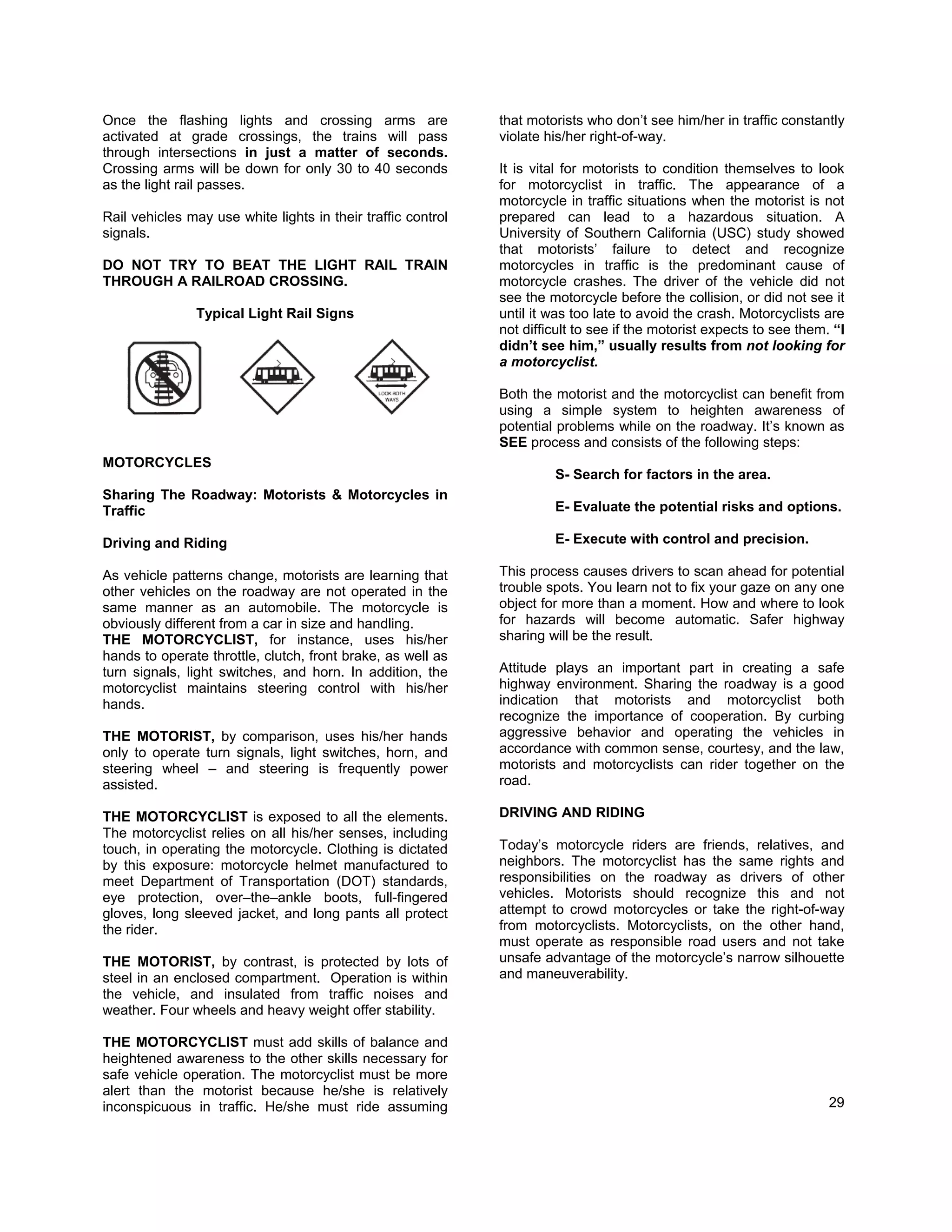 Once the flashing lights and crossing arms are                that motorists who don’t see him/her in traffic constantly
activated at grade crossings, the trains will pass            violate his/her right-of-way.
through intersections in just a matter of seconds.
Crossing arms will be down for only 30 to 40 seconds          It is vital for motorists to condition themselves to look
as the light rail passes.                                     for motorcyclist in traffic. The appearance of a
                                                              motorcycle in traffic situations when the motorist is not
Rail vehicles may use white lights in their traffic control   prepared can lead to a hazardous situation. A
signals.                                                      University of Southern California (USC) study showed
                                                              that motorists’ failure to detect and recognize
DO NOT TRY TO BEAT THE LIGHT RAIL TRAIN                       motorcycles in traffic is the predominant cause of
THROUGH A RAILROAD CROSSING.                                  motorcycle crashes. The driver of the vehicle did not
                                                              see the motorcycle before the collision, or did not see it
               Typical Light Rail Signs                       until it was too late to avoid the crash. Motorcyclists are
                                                              not difficult to see if the motorist expects to see them. “I
                                                              didn’t see him,” usually results from not looking for
                                                              a motorcyclist.

                                                              Both the motorist and the motorcyclist can benefit from
                                                              using a simple system to heighten awareness of
                                                              potential problems while on the roadway. It’s known as
                                                              SEE process and consists of the following steps:
MOTORCYCLES
                                                                       S- Search for factors in the area.
Sharing The Roadway: Motorists & Motorcycles in
Traffic                                                                E- Evaluate the potential risks and options.

Driving and Riding                                                     E- Execute with control and precision.

As vehicle patterns change, motorists are learning that       This process causes drivers to scan ahead for potential
other vehicles on the roadway are not operated in the         trouble spots. You learn not to fix your gaze on any one
same manner as an automobile. The motorcycle is               object for more than a moment. How and where to look
obviously different from a car in size and handling.          for hazards will become automatic. Safer highway
THE MOTORCYCLIST, for instance, uses his/her                  sharing will be the result.
hands to operate throttle, clutch, front brake, as well as
turn signals, light switches, and horn. In addition, the      Attitude plays an important part in creating a safe
motorcyclist maintains steering control with his/her          highway environment. Sharing the roadway is a good
hands.                                                        indication that motorists and motorcyclist both
                                                              recognize the importance of cooperation. By curbing
THE MOTORIST, by comparison, uses his/her hands               aggressive behavior and operating the vehicles in
only to operate turn signals, light switches, horn, and       accordance with common sense, courtesy, and the law,
steering wheel – and steering is frequently power             motorists and motorcyclists can rider together on the
assisted.                                                     road.

THE MOTORCYCLIST is exposed to all the elements.              DRIVING AND RIDING
The motorcyclist relies on all his/her senses, including
touch, in operating the motorcycle. Clothing is dictated      Today’s motorcycle riders are friends, relatives, and
by this exposure: motorcycle helmet manufactured to           neighbors. The motorcyclist has the same rights and
meet Department of Transportation (DOT) standards,            responsibilities on the roadway as drivers of other
eye protection, over–the–ankle boots, full-fingered           vehicles. Motorists should recognize this and not
gloves, long sleeved jacket, and long pants all protect       attempt to crowd motorcycles or take the right-of-way
the rider.                                                    from motorcyclists. Motorcyclists, on the other hand,
                                                              must operate as responsible road users and not take
THE MOTORIST, by contrast, is protected by lots of            unsafe advantage of the motorcycle’s narrow silhouette
steel in an enclosed compartment. Operation is within         and maneuverability.
the vehicle, and insulated from traffic noises and
weather. Four wheels and heavy weight offer stability.

THE MOTORCYCLIST must add skills of balance and
heightened awareness to the other skills necessary for
safe vehicle operation. The motorcyclist must be more
alert than the motorist because he/she is relatively
inconspicuous in traffic. He/she must ride assuming                                                                    29
 