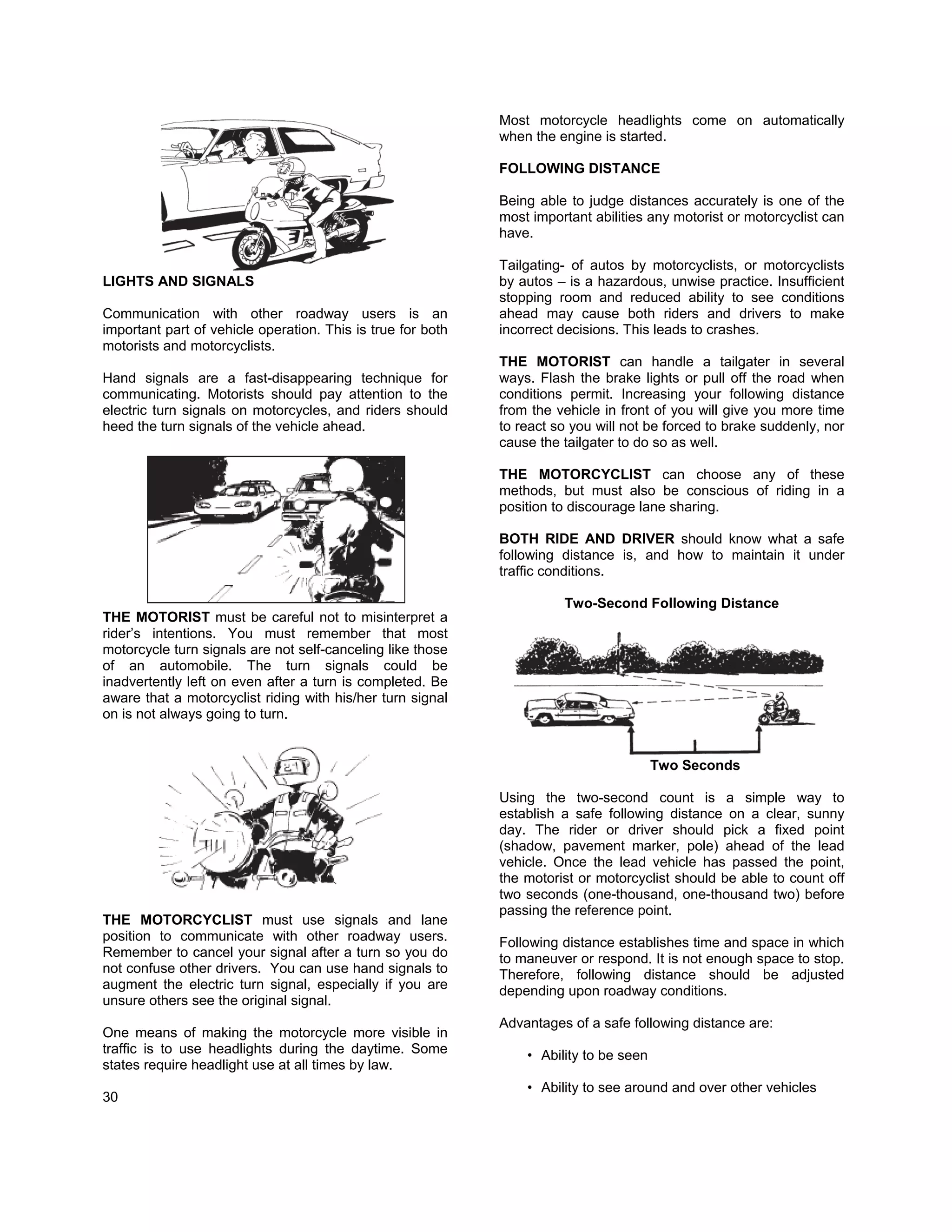 Most motorcycle headlights come on automatically
                                                             when the engine is started.

                                                             FOLLOWING DISTANCE

                                                             Being able to judge distances accurately is one of the
                                                             most important abilities any motorist or motorcyclist can
                                                             have.

                                                             Tailgating- of autos by motorcyclists, or motorcyclists
LIGHTS AND SIGNALS                                           by autos – is a hazardous, unwise practice. Insufficient
                                                             stopping room and reduced ability to see conditions
Communication with other roadway users is an                 ahead may cause both riders and drivers to make
important part of vehicle operation. This is true for both   incorrect decisions. This leads to crashes.
motorists and motorcyclists.
                                                             THE MOTORIST can handle a tailgater in several
Hand signals are a fast-disappearing technique for           ways. Flash the brake lights or pull off the road when
communicating. Motorists should pay attention to the         conditions permit. Increasing your following distance
electric turn signals on motorcycles, and riders should      from the vehicle in front of you will give you more time
heed the turn signals of the vehicle ahead.                  to react so you will not be forced to brake suddenly, nor
                                                             cause the tailgater to do so as well.

                                                             THE MOTORCYCLIST can choose any of these
                                                             methods, but must also be conscious of riding in a
                                                             position to discourage lane sharing.

                                                             BOTH RIDE AND DRIVER should know what a safe
                                                             following distance is, and how to maintain it under
                                                             traffic conditions.

                                                                       Two-Second Following Distance
THE MOTORIST must be careful not to misinterpret a
rider’s intentions. You must remember that most
motorcycle turn signals are not self-canceling like those
of an automobile. The turn signals could be
inadvertently left on even after a turn is completed. Be
aware that a motorcyclist riding with his/her turn signal
on is not always going to turn.


                                                                                        Two Seconds

                                                             Using the two-second count is a simple way to
                                                             establish a safe following distance on a clear, sunny
                                                             day. The rider or driver should pick a fixed point
                                                             (shadow, pavement marker, pole) ahead of the lead
                                                             vehicle. Once the lead vehicle has passed the point,
                                                             the motorist or motorcyclist should be able to count off
                                                             two seconds (one-thousand, one-thousand two) before
                                                             passing the reference point.
THE MOTORCYCLIST must use signals and lane
position to communicate with other roadway users.            Following distance establishes time and space in which
Remember to cancel your signal after a turn so you do        to maneuver or respond. It is not enough space to stop.
not confuse other drivers. You can use hand signals to       Therefore, following distance should be adjusted
augment the electric turn signal, especially if you are      depending upon roadway conditions.
unsure others see the original signal.
                                                             Advantages of a safe following distance are:
One means of making the motorcycle more visible in
traffic is to use headlights during the daytime. Some            • Ability to be seen
states require headlight use at all times by law.
                                                                 • Ability to see around and over other vehicles
30
 