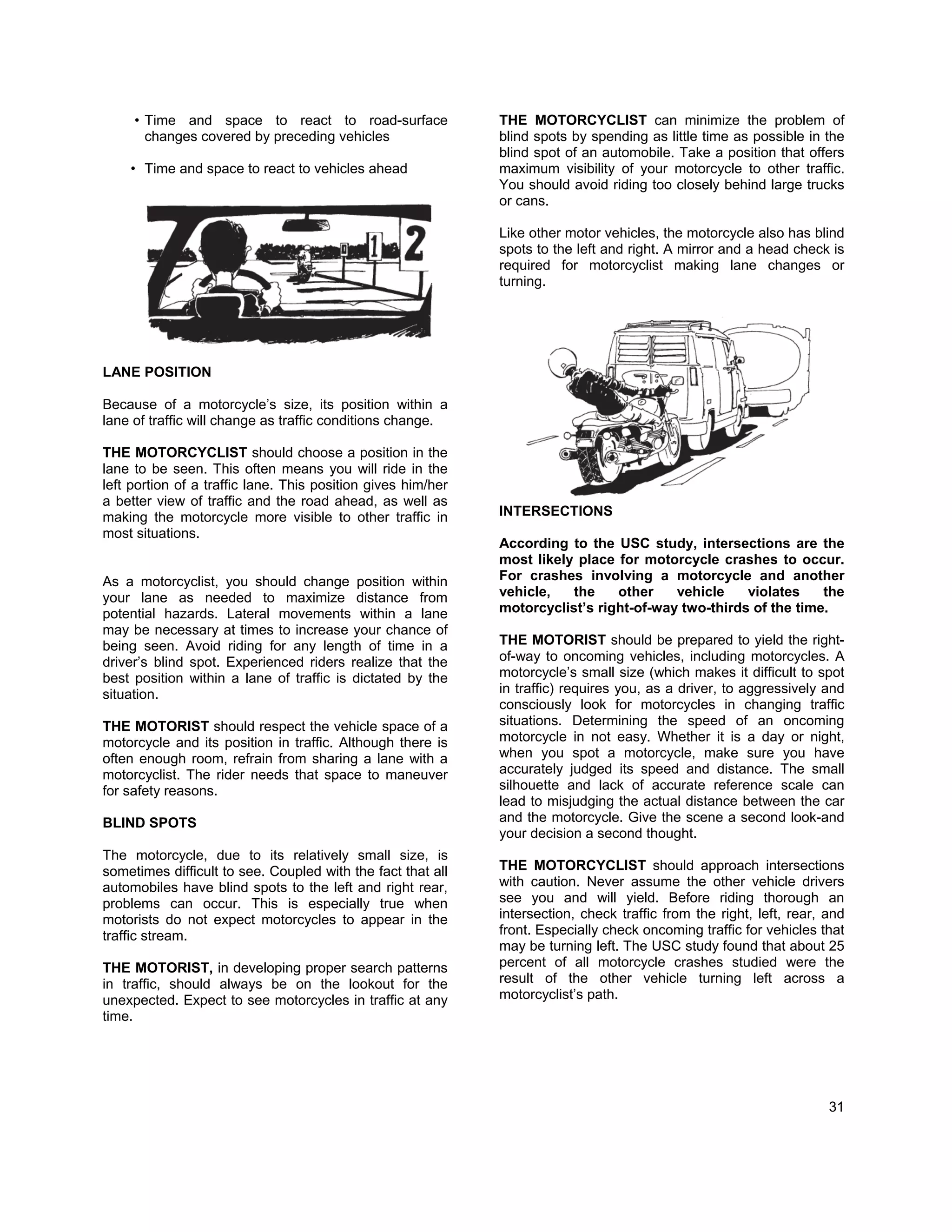 • Time and space to react to road-surface                THE MOTORCYCLIST can minimize the problem of
       changes covered by preceding vehicles                  blind spots by spending as little time as possible in the
                                                              blind spot of an automobile. Take a position that offers
    • Time and space to react to vehicles ahead               maximum visibility of your motorcycle to other traffic.
                                                              You should avoid riding too closely behind large trucks
                                                              or cans.

                                                              Like other motor vehicles, the motorcycle also has blind
                                                              spots to the left and right. A mirror and a head check is
                                                              required for motorcyclist making lane changes or
                                                              turning.




LANE POSITION

Because of a motorcycle’s size, its position within a
lane of traffic will change as traffic conditions change.

THE MOTORCYCLIST should choose a position in the
lane to be seen. This often means you will ride in the
left portion of a traffic lane. This position gives him/her
a better view of traffic and the road ahead, as well as
making the motorcycle more visible to other traffic in        INTERSECTIONS
most situations.
                                                              According to the USC study, intersections are the
                                                              most likely place for motorcycle crashes to occur.
As a motorcyclist, you should change position within          For crashes involving a motorcycle and another
your lane as needed to maximize distance from                 vehicle,   the    other    vehicle    violates    the
potential hazards. Lateral movements within a lane            motorcyclist’s right-of-way two-thirds of the time.
may be necessary at times to increase your chance of
being seen. Avoid riding for any length of time in a          THE MOTORIST should be prepared to yield the right-
driver’s blind spot. Experienced riders realize that the      of-way to oncoming vehicles, including motorcycles. A
best position within a lane of traffic is dictated by the     motorcycle’s small size (which makes it difficult to spot
situation.                                                    in traffic) requires you, as a driver, to aggressively and
                                                              consciously look for motorcycles in changing traffic
THE MOTORIST should respect the vehicle space of a            situations. Determining the speed of an oncoming
motorcycle and its position in traffic. Although there is     motorcycle in not easy. Whether it is a day or night,
often enough room, refrain from sharing a lane with a         when you spot a motorcycle, make sure you have
motorcyclist. The rider needs that space to maneuver          accurately judged its speed and distance. The small
for safety reasons.                                           silhouette and lack of accurate reference scale can
                                                              lead to misjudging the actual distance between the car
BLIND SPOTS                                                   and the motorcycle. Give the scene a second look-and
                                                              your decision a second thought.
The motorcycle, due to its relatively small size, is
sometimes difficult to see. Coupled with the fact that all    THE MOTORCYCLIST should approach intersections
automobiles have blind spots to the left and right rear,      with caution. Never assume the other vehicle drivers
problems can occur. This is especially true when              see you and will yield. Before riding thorough an
motorists do not expect motorcycles to appear in the          intersection, check traffic from the right, left, rear, and
traffic stream.                                               front. Especially check oncoming traffic for vehicles that
                                                              may be turning left. The USC study found that about 25
THE MOTORIST, in developing proper search patterns            percent of all motorcycle crashes studied were the
in traffic, should always be on the lookout for the           result of the other vehicle turning left across a
unexpected. Expect to see motorcycles in traffic at any       motorcyclist’s path.
time.




                                                                                                                      31
 