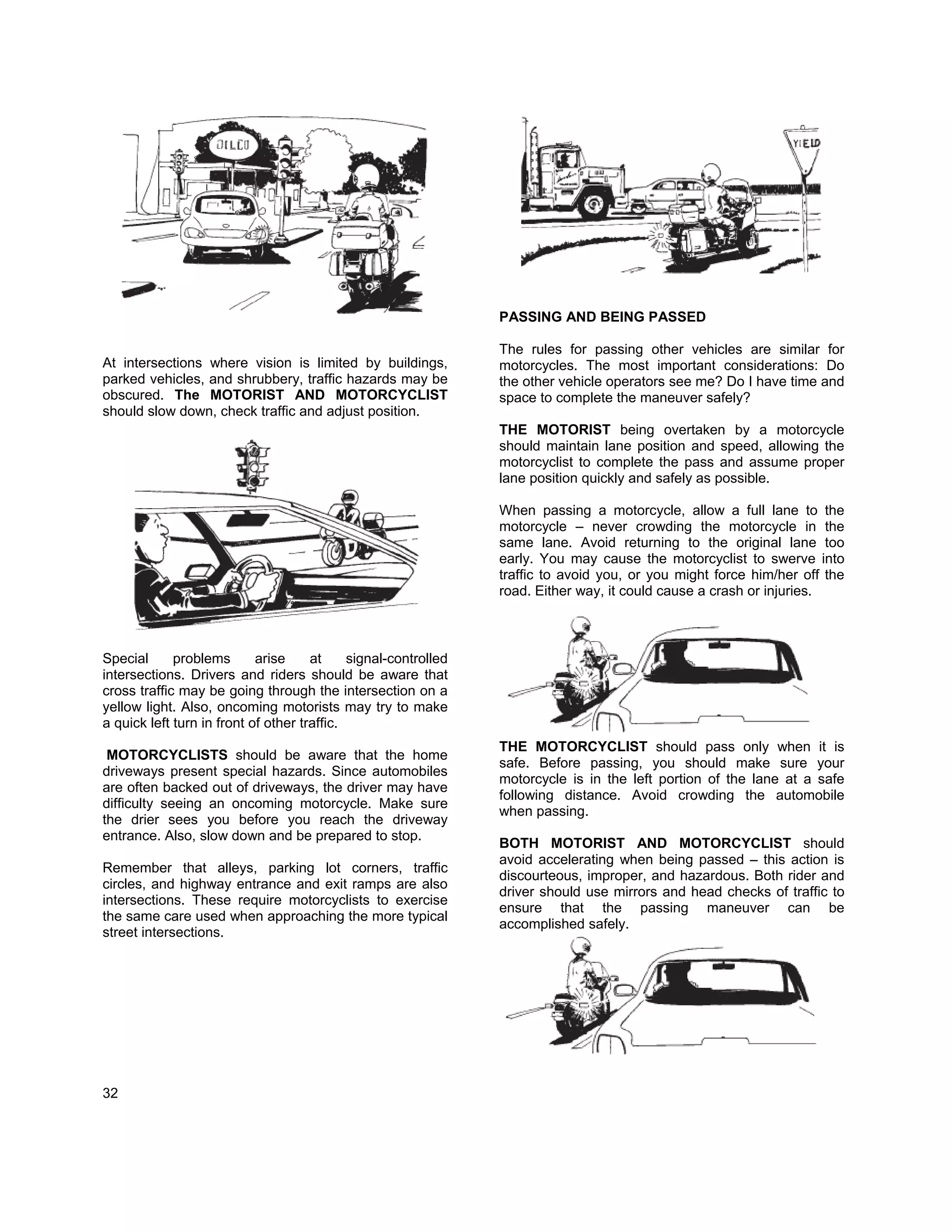 PASSING AND BEING PASSED

                                                                 The rules for passing other vehicles are similar for
At intersections where vision is limited by buildings,           motorcycles. The most important considerations: Do
parked vehicles, and shrubbery, traffic hazards may be           the other vehicle operators see me? Do I have time and
obscured. The MOTORIST AND MOTORCYCLIST                          space to complete the maneuver safely?
should slow down, check traffic and adjust position.
                                                                 THE MOTORIST being overtaken by a motorcycle
                                                                 should maintain lane position and speed, allowing the
                                                                 motorcyclist to complete the pass and assume proper
                                                                 lane position quickly and safely as possible.

                                                                 When passing a motorcycle, allow a full lane to the
                                                                 motorcycle – never crowding the motorcycle in the
                                                                 same lane. Avoid returning to the original lane too
                                                                 early. You may cause the motorcyclist to swerve into
                                                                 traffic to avoid you, or you might force him/her off the
                                                                 road. Either way, it could cause a crash or injuries.



Special      problems       arise     at     signal-controlled
intersections. Drivers and riders should be aware that
cross traffic may be going through the intersection on a
yellow light. Also, oncoming motorists may try to make
a quick left turn in front of other traffic.
                                                                 THE MOTORCYCLIST should pass only when it is
 MOTORCYCLISTS should be aware that the home
                                                                 safe. Before passing, you should make sure your
driveways present special hazards. Since automobiles
                                                                 motorcycle is in the left portion of the lane at a safe
are often backed out of driveways, the driver may have
                                                                 following distance. Avoid crowding the automobile
difficulty seeing an oncoming motorcycle. Make sure
                                                                 when passing.
the drier sees you before you reach the driveway
entrance. Also, slow down and be prepared to stop.
                                                                 BOTH MOTORIST AND MOTORCYCLIST should
                                                                 avoid accelerating when being passed – this action is
Remember that alleys, parking lot corners, traffic
                                                                 discourteous, improper, and hazardous. Both rider and
circles, and highway entrance and exit ramps are also
                                                                 driver should use mirrors and head checks of traffic to
intersections. These require motorcyclists to exercise
                                                                 ensure that the passing maneuver can be
the same care used when approaching the more typical
                                                                 accomplished safely.
street intersections.




32
 