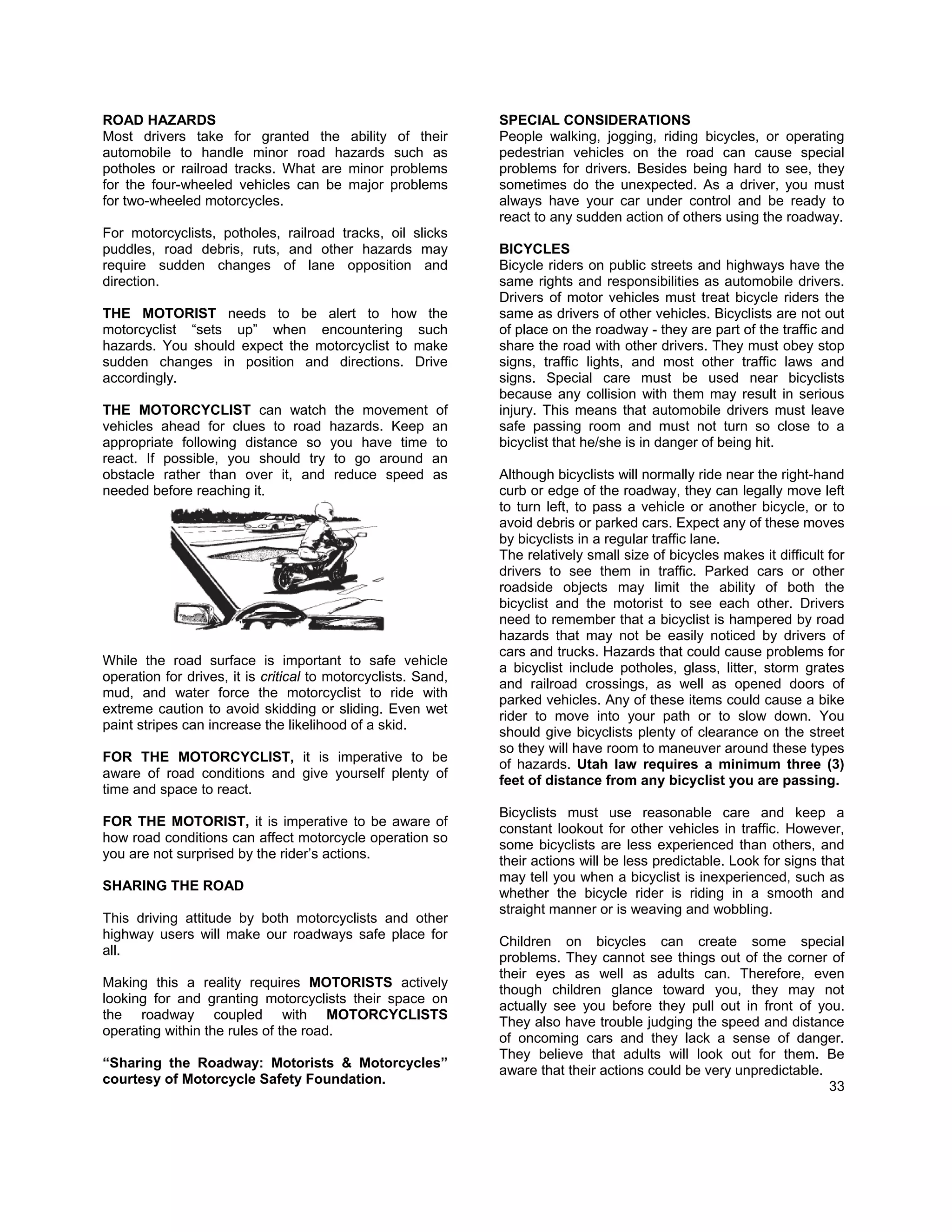 ROAD HAZARDS                                                   SPECIAL CONSIDERATIONS
Most drivers take for granted the ability of their             People walking, jogging, riding bicycles, or operating
automobile to handle minor road hazards such as                pedestrian vehicles on the road can cause special
potholes or railroad tracks. What are minor problems           problems for drivers. Besides being hard to see, they
for the four-wheeled vehicles can be major problems            sometimes do the unexpected. As a driver, you must
for two-wheeled motorcycles.                                   always have your car under control and be ready to
                                                               react to any sudden action of others using the roadway.
For motorcyclists, potholes, railroad tracks, oil slicks
puddles, road debris, ruts, and other hazards may              BICYCLES
require sudden changes of lane opposition and                  Bicycle riders on public streets and highways have the
direction.                                                     same rights and responsibilities as automobile drivers.
                                                               Drivers of motor vehicles must treat bicycle riders the
THE MOTORIST needs to be alert to how the                      same as drivers of other vehicles. Bicyclists are not out
motorcyclist “sets up” when encountering such                  of place on the roadway - they are part of the traffic and
hazards. You should expect the motorcyclist to make            share the road with other drivers. They must obey stop
sudden changes in position and directions. Drive               signs, traffic lights, and most other traffic laws and
accordingly.                                                   signs. Special care must be used near bicyclists
                                                               because any collision with them may result in serious
THE MOTORCYCLIST can watch the movement                   of   injury. This means that automobile drivers must leave
vehicles ahead for clues to road hazards. Keep           an    safe passing room and must not turn so close to a
appropriate following distance so you have time           to   bicyclist that he/she is in danger of being hit.
react. If possible, you should try to go around          an
obstacle rather than over it, and reduce speed           as    Although bicyclists will normally ride near the right-hand
needed before reaching it.                                     curb or edge of the roadway, they can legally move left
                                                               to turn left, to pass a vehicle or another bicycle, or to
                                                               avoid debris or parked cars. Expect any of these moves
                                                               by bicyclists in a regular traffic lane.
                                                               The relatively small size of bicycles makes it difficult for
                                                               drivers to see them in traffic. Parked cars or other
                                                               roadside objects may limit the ability of both the
                                                               bicyclist and the motorist to see each other. Drivers
                                                               need to remember that a bicyclist is hampered by road
                                                               hazards that may not be easily noticed by drivers of
                                                               cars and trucks. Hazards that could cause problems for
While the road surface is important to safe vehicle
                                                               a bicyclist include potholes, glass, litter, storm grates
operation for drives, it is critical to motorcyclists. Sand,
                                                               and railroad crossings, as well as opened doors of
mud, and water force the motorcyclist to ride with
                                                               parked vehicles. Any of these items could cause a bike
extreme caution to avoid skidding or sliding. Even wet
                                                               rider to move into your path or to slow down. You
paint stripes can increase the likelihood of a skid.
                                                               should give bicyclists plenty of clearance on the street
                                                               so they will have room to maneuver around these types
FOR THE MOTORCYCLIST, it is imperative to be
                                                               of hazards. Utah law requires a minimum three (3)
aware of road conditions and give yourself plenty of
                                                               feet of distance from any bicyclist you are passing.
time and space to react.
                                                               Bicyclists must use reasonable care and keep a
FOR THE MOTORIST, it is imperative to be aware of
                                                               constant lookout for other vehicles in traffic. However,
how road conditions can affect motorcycle operation so
                                                               some bicyclists are less experienced than others, and
you are not surprised by the rider’s actions.
                                                               their actions will be less predictable. Look for signs that
                                                               may tell you when a bicyclist is inexperienced, such as
SHARING THE ROAD
                                                               whether the bicycle rider is riding in a smooth and
                                                               straight manner or is weaving and wobbling.
This driving attitude by both motorcyclists and other
highway users will make our roadways safe place for
                                                               Children on bicycles can create some special
all.
                                                               problems. They cannot see things out of the corner of
                                                               their eyes as well as adults can. Therefore, even
Making this a reality requires MOTORISTS actively
                                                               though children glance toward you, they may not
looking for and granting motorcyclists their space on
                                                               actually see you before they pull out in front of you.
the roadway coupled with MOTORCYCLISTS
                                                               They also have trouble judging the speed and distance
operating within the rules of the road.
                                                               of oncoming cars and they lack a sense of danger.
                                                               They believe that adults will look out for them. Be
“Sharing the Roadway: Motorists & Motorcycles”
                                                               aware that their actions could be very unpredictable.
courtesy of Motorcycle Safety Foundation.
                                                                                                                     33
 