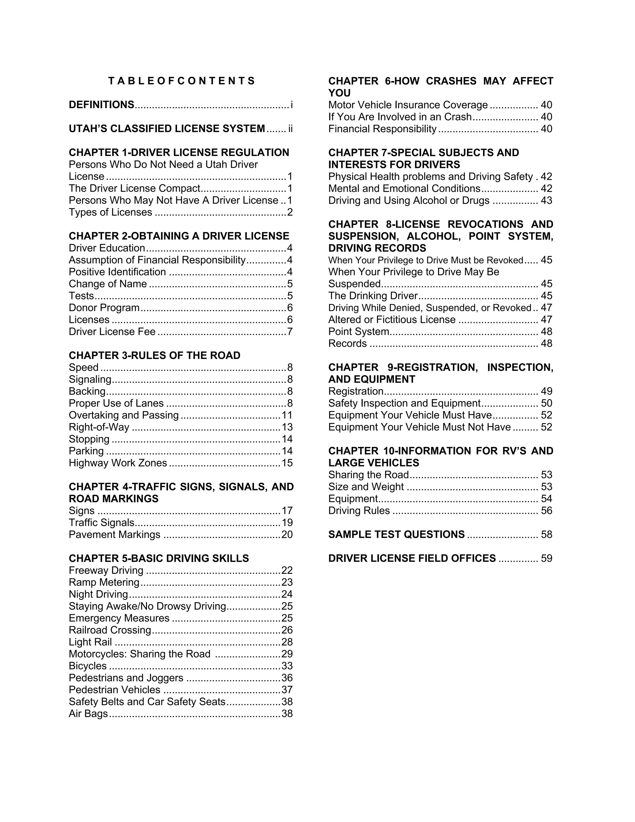 TABLEOFCONTENTS                                                  CHAPTER 6-HOW CRASHES MAY AFFECT
                                                                              YOU
DEFINITIONS...................................................... i           Motor Vehicle Insurance Coverage ................. 40
                                                                              If You Are Involved in an Crash ....................... 40
UTAH’S CLASSIFIED LICENSE SYSTEM ....... ii                                   Financial Responsibility ................................... 40

CHAPTER 1-DRIVER LICENSE REGULATION                                           CHAPTER 7-SPECIAL SUBJECTS AND
Persons Who Do Not Need a Utah Driver                                         INTERESTS FOR DRIVERS
License ............................................................... 1     Physical Health problems and Driving Safety . 42
The Driver License Compact.............................. 1                    Mental and Emotional Conditions .................... 42
Persons Who May Not Have A Driver License .. 1                                Driving and Using Alcohol or Drugs ................ 43
Types of Licenses .............................................. 2
                                                                              CHAPTER 8-LICENSE REVOCATIONS AND
CHAPTER 2-OBTAINING A DRIVER LICENSE                                          SUSPENSION, ALCOHOL, POINT SYSTEM,
Driver Education ................................................. 4          DRIVING RECORDS
Assumption of Financial Responsibility .............. 4                       When Your Privilege to Drive Must be Revoked ..... 45
Positive Identification ......................................... 4           When Your Privilege to Drive May Be
Change of Name ................................................ 5             Suspended....................................................... 45
Tests ................................................................... 5   The Drinking Driver .......................................... 45
Donor Program ................................................... 6           Driving While Denied, Suspended, or Revoked .. 47
Licenses ............................................................. 6      Altered or Fictitious License ............................ 47
Driver License Fee ............................................. 7            Point System.................................................... 48
                                                                              Records ........................................................... 48
CHAPTER 3-RULES OF THE ROAD
Speed ................................................................. 8     CHAPTER 9-REGISTRATION, INSPECTION,
Signaling............................................................. 8      AND EQUIPMENT
Backing............................................................... 8      Registration...................................................... 49
Proper Use of Lanes .......................................... 8              Safety Inspection and Equipment .................... 50
Overtaking and Passing ................................... 11                 Equipment Your Vehicle Must Have ................ 52
Right-of-Way .................................................... 13          Equipment Your Vehicle Must Not Have ......... 52
Stopping ........................................................... 14
Parking ............................................................. 14      CHAPTER 10-INFORMATION FOR RV’S AND
Highway Work Zones ....................................... 15                 LARGE VEHICLES
                                                                              Sharing the Road ............................................. 53
CHAPTER 4-TRAFFIC SIGNS, SIGNALS, AND                                         Size and Weight .............................................. 53
ROAD MARKINGS                                                                 Equipment........................................................ 54
Signs ................................................................ 17     Driving Rules ................................................... 56
Traffic Signals................................................... 19
Pavement Markings ......................................... 20                SAMPLE TEST QUESTIONS ......................... 58

CHAPTER 5-BASIC DRIVING SKILLS                                                DRIVER LICENSE FIELD OFFICES .............. 59
Freeway Driving ............................................... 22
Ramp Metering ................................................. 23
Night Driving ..................................................... 24
Staying Awake/No Drowsy Driving................... 25
Emergency Measures ...................................... 25
Railroad Crossing ............................................. 26
Light Rail .......................................................... 28
Motorcycles: Sharing the Road ....................... 29
Bicycles ............................................................ 33
Pedestrians and Joggers ................................. 36
Pedestrian Vehicles ......................................... 37
Safety Belts and Car Safety Seats ................... 38
Air Bags ............................................................ 38
 