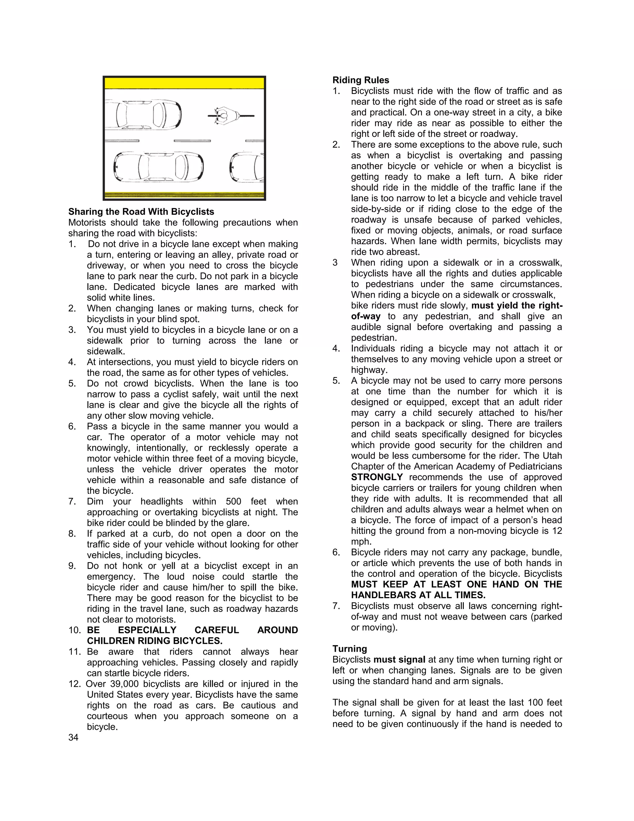 Riding Rules
                                                             1. Bicyclists must ride with the flow of traffic and as
                                                                 near to the right side of the road or street as is safe
                                                                 and practical. On a one-way street in a city, a bike
                                                                 rider may ride as near as possible to either the
                                                                 right or left side of the street or roadway.
                                                             2. There are some exceptions to the above rule, such
                                                                 as when a bicyclist is overtaking and passing
                                                                 another bicycle or vehicle or when a bicyclist is
                                                                 getting ready to make a left turn. A bike rider
                                                                 should ride in the middle of the traffic lane if the
                                                                 lane is too narrow to let a bicycle and vehicle travel
Sharing the Road With Bicyclists                                 side-by-side or if riding close to the edge of the
Motorists should take the following precautions when             roadway is unsafe because of parked vehicles,
sharing the road with bicyclists:                                fixed or moving objects, animals, or road surface
1. Do not drive in a bicycle lane except when making             hazards. When lane width permits, bicyclists may
    a turn, entering or leaving an alley, private road or        ride two abreast.
    driveway, or when you need to cross the bicycle          3 When riding upon a sidewalk or in a crosswalk,
    lane to park near the curb. Do not park in a bicycle         bicyclists have all the rights and duties applicable
    lane. Dedicated bicycle lanes are marked with                to pedestrians under the same circumstances.
    solid white lines.                                           When riding a bicycle on a sidewalk or crosswalk,
2. When changing lanes or making turns, check for                bike riders must ride slowly, must yield the right-
    bicyclists in your blind spot.                               of-way to any pedestrian, and shall give an
3. You must yield to bicycles in a bicycle lane or on a          audible signal before overtaking and passing a
    sidewalk prior to turning across the lane or                 pedestrian.
    sidewalk.                                                4. Individuals riding a bicycle may not attach it or
4. At intersections, you must yield to bicycle riders on         themselves to any moving vehicle upon a street or
    the road, the same as for other types of vehicles.           highway.
5. Do not crowd bicyclists. When the lane is too             5. A bicycle may not be used to carry more persons
    narrow to pass a cyclist safely, wait until the next         at one time than the number for which it is
    lane is clear and give the bicycle all the rights of         designed or equipped, except that an adult rider
    any other slow moving vehicle.                               may carry a child securely attached to his/her
6. Pass a bicycle in the same manner you would a                 person in a backpack or sling. There are trailers
    car. The operator of a motor vehicle may not                 and child seats specifically designed for bicycles
    knowingly, intentionally, or recklessly operate a            which provide good security for the children and
    motor vehicle within three feet of a moving bicycle,         would be less cumbersome for the rider. The Utah
    unless the vehicle driver operates the motor                 Chapter of the American Academy of Pediatricians
    vehicle within a reasonable and safe distance of             STRONGLY recommends the use of approved
    the bicycle.                                                 bicycle carriers or trailers for young children when
7. Dim your headlights within 500 feet when                      they ride with adults. It is recommended that all
    approaching or overtaking bicyclists at night. The           children and adults always wear a helmet when on
    bike rider could be blinded by the glare.                    a bicycle. The force of impact of a person’s head
8. If parked at a curb, do not open a door on the                hitting the ground from a non-moving bicycle is 12
    traffic side of your vehicle without looking for other       mph.
    vehicles, including bicycles.                            6. Bicycle riders may not carry any package, bundle,
9. Do not honk or yell at a bicyclist except in an               or article which prevents the use of both hands in
    emergency. The loud noise could startle the                  the control and operation of the bicycle. Bicyclists
    bicycle rider and cause him/her to spill the bike.           MUST KEEP AT LEAST ONE HAND ON THE
    There may be good reason for the bicyclist to be             HANDLEBARS AT ALL TIMES.
    riding in the travel lane, such as roadway hazards       7. Bicyclists must observe all laws concerning right-
    not clear to motorists.                                      of-way and must not weave between cars (parked
10. BE       ESPECIALLY         CAREFUL         AROUND           or moving).
    CHILDREN RIDING BICYCLES.
11. Be aware that riders cannot always hear                  Turning
    approaching vehicles. Passing closely and rapidly        Bicyclists must signal at any time when turning right or
    can startle bicycle riders.                              left or when changing lanes. Signals are to be given
12. Over 39,000 bicyclists are killed or injured in the      using the standard hand and arm signals.
    United States every year. Bicyclists have the same
    rights on the road as cars. Be cautious and              The signal shall be given for at least the last 100 feet
    courteous when you approach someone on a                 before turning. A signal by hand and arm does not
    bicycle.                                                 need to be given continuously if the hand is needed to
34
 