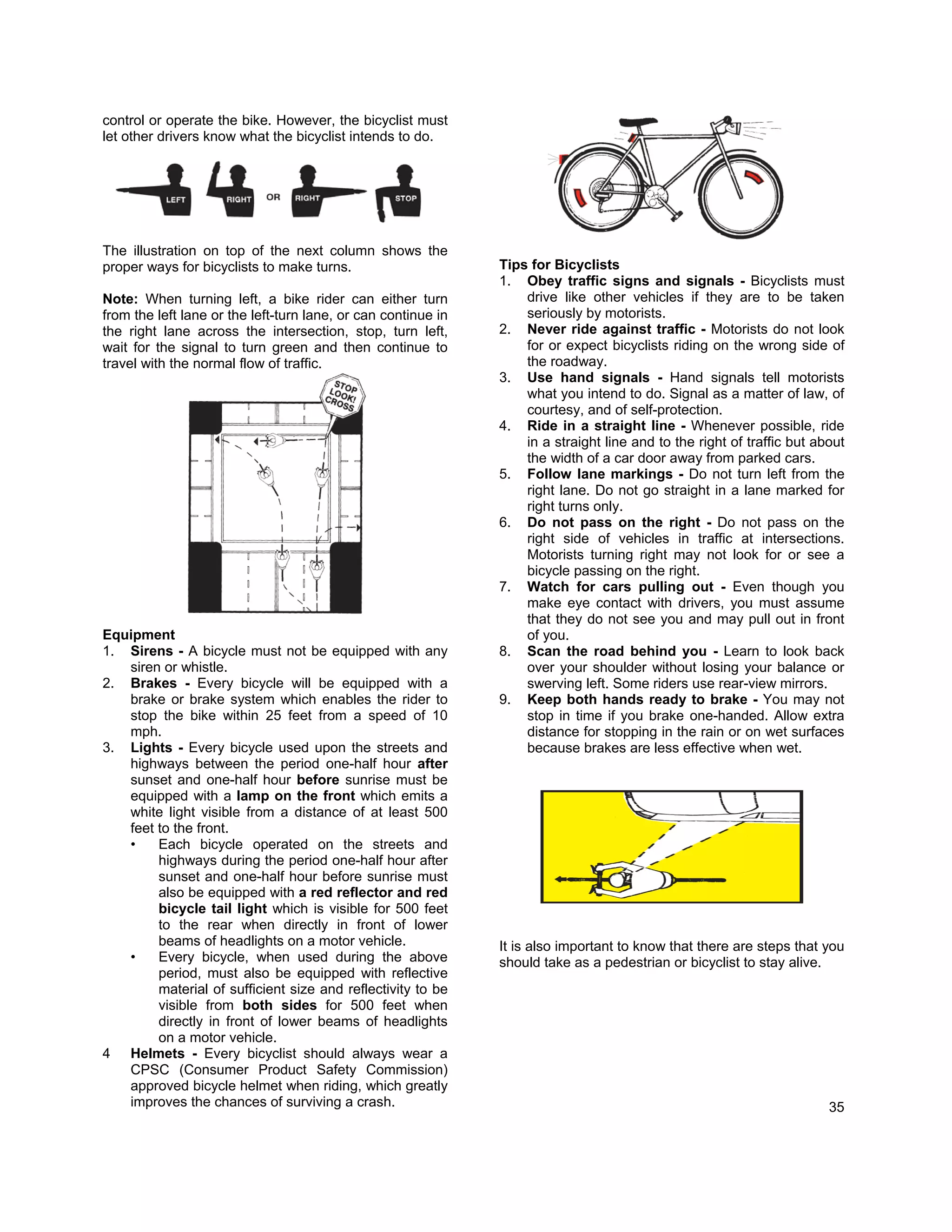 control or operate the bike. However, the bicyclist must
let other drivers know what the bicyclist intends to do.




The illustration on top of the next column shows the
proper ways for bicyclists to make turns.                      Tips for Bicyclists
                                                               1. Obey traffic signs and signals - Bicyclists must
Note: When turning left, a bike rider can either turn              drive like other vehicles if they are to be taken
from the left lane or the left-turn lane, or can continue in       seriously by motorists.
the right lane across the intersection, stop, turn left,       2. Never ride against traffic - Motorists do not look
wait for the signal to turn green and then continue to             for or expect bicyclists riding on the wrong side of
travel with the normal flow of traffic.                            the roadway.
                                                               3. Use hand signals - Hand signals tell motorists
                                                                   what you intend to do. Signal as a matter of law, of
                                                                   courtesy, and of self-protection.
                                                               4. Ride in a straight line - Whenever possible, ride
                                                                   in a straight line and to the right of traffic but about
                                                                   the width of a car door away from parked cars.
                                                               5. Follow lane markings - Do not turn left from the
                                                                   right lane. Do not go straight in a lane marked for
                                                                   right turns only.
                                                               6. Do not pass on the right - Do not pass on the
                                                                   right side of vehicles in traffic at intersections.
                                                                   Motorists turning right may not look for or see a
                                                                   bicycle passing on the right.
                                                               7. Watch for cars pulling out - Even though you
                                                                   make eye contact with drivers, you must assume
                                                                   that they do not see you and may pull out in front
Equipment                                                          of you.
1. Sirens - A bicycle must not be equipped with any            8. Scan the road behind you - Learn to look back
   siren or whistle.                                               over your shoulder without losing your balance or
2. Brakes - Every bicycle will be equipped with a                  swerving left. Some riders use rear-view mirrors.
   brake or brake system which enables the rider to            9. Keep both hands ready to brake - You may not
   stop the bike within 25 feet from a speed of 10                 stop in time if you brake one-handed. Allow extra
   mph.                                                            distance for stopping in the rain or on wet surfaces
3. Lights - Every bicycle used upon the streets and                because brakes are less effective when wet.
   highways between the period one-half hour after
   sunset and one-half hour before sunrise must be
   equipped with a lamp on the front which emits a
   white light visible from a distance of at least 500
   feet to the front.
   •    Each bicycle operated on the streets and
        highways during the period one-half hour after
        sunset and one-half hour before sunrise must
        also be equipped with a red reflector and red
        bicycle tail light which is visible for 500 feet
        to the rear when directly in front of lower
        beams of headlights on a motor vehicle.                It is also important to know that there are steps that you
   •    Every bicycle, when used during the above              should take as a pedestrian or bicyclist to stay alive.
        period, must also be equipped with reflective
        material of sufficient size and reflectivity to be
        visible from both sides for 500 feet when
        directly in front of lower beams of headlights
        on a motor vehicle.
4 Helmets - Every bicyclist should always wear a
   CPSC (Consumer Product Safety Commission)
   approved bicycle helmet when riding, which greatly
   improves the chances of surviving a crash.                                                                           35
 