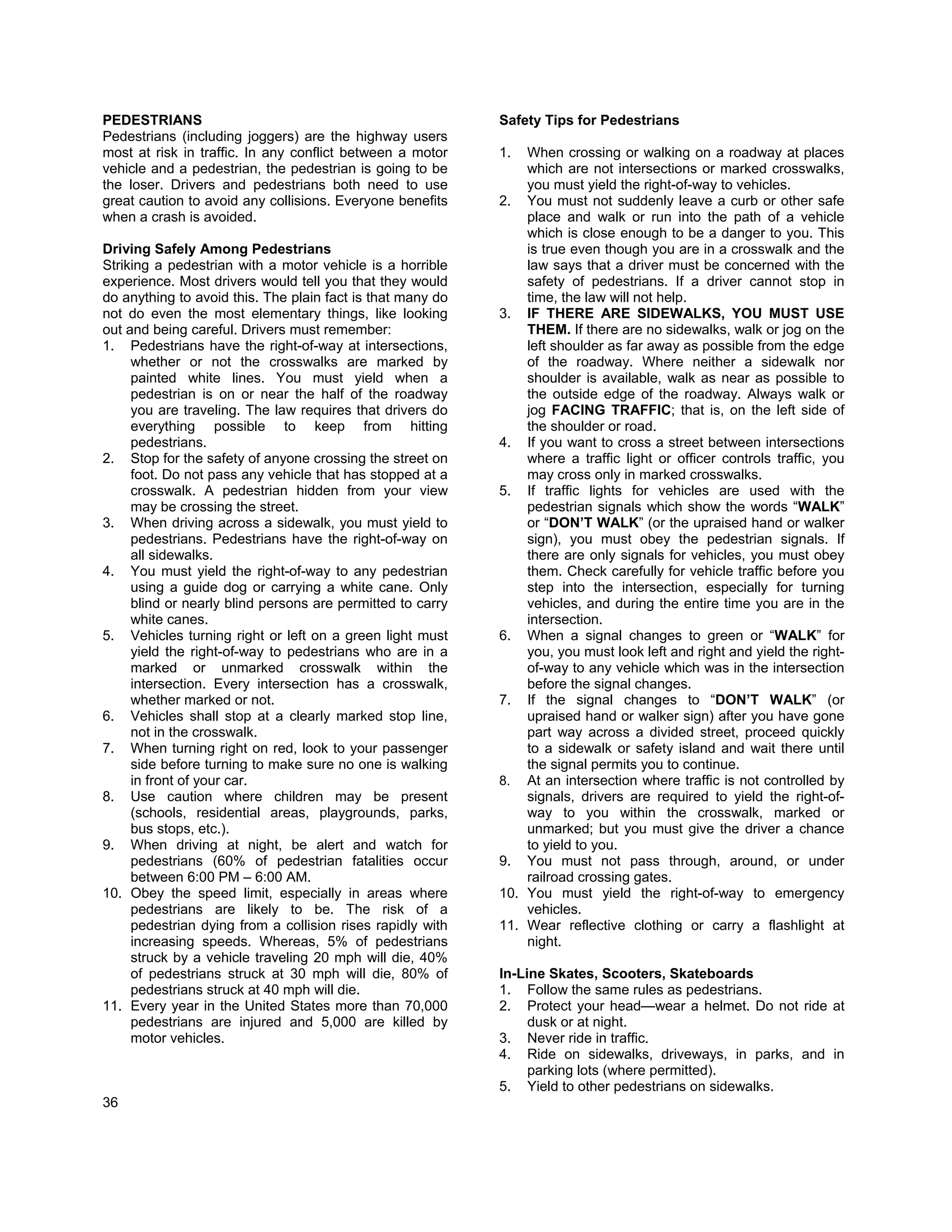 PEDESTRIANS                                                 Safety Tips for Pedestrians
Pedestrians (including joggers) are the highway users
most at risk in traffic. In any conflict between a motor    1.  When crossing or walking on a roadway at places
vehicle and a pedestrian, the pedestrian is going to be         which are not intersections or marked crosswalks,
the loser. Drivers and pedestrians both need to use             you must yield the right-of-way to vehicles.
great caution to avoid any collisions. Everyone benefits    2. You must not suddenly leave a curb or other safe
when a crash is avoided.                                        place and walk or run into the path of a vehicle
                                                                which is close enough to be a danger to you. This
Driving Safely Among Pedestrians                                is true even though you are in a crosswalk and the
Striking a pedestrian with a motor vehicle is a horrible        law says that a driver must be concerned with the
experience. Most drivers would tell you that they would         safety of pedestrians. If a driver cannot stop in
do anything to avoid this. The plain fact is that many do       time, the law will not help.
not do even the most elementary things, like looking        3. IF THERE ARE SIDEWALKS, YOU MUST USE
out and being careful. Drivers must remember:                   THEM. If there are no sidewalks, walk or jog on the
1. Pedestrians have the right-of-way at intersections,          left shoulder as far away as possible from the edge
     whether or not the crosswalks are marked by                of the roadway. Where neither a sidewalk nor
     painted white lines. You must yield when a                 shoulder is available, walk as near as possible to
     pedestrian is on or near the half of the roadway           the outside edge of the roadway. Always walk or
     you are traveling. The law requires that drivers do        jog FACING TRAFFIC; that is, on the left side of
     everything possible to keep from hitting                   the shoulder or road.
     pedestrians.                                           4. If you want to cross a street between intersections
2. Stop for the safety of anyone crossing the street on         where a traffic light or officer controls traffic, you
     foot. Do not pass any vehicle that has stopped at a        may cross only in marked crosswalks.
     crosswalk. A pedestrian hidden from your view          5. If traffic lights for vehicles are used with the
     may be crossing the street.                                pedestrian signals which show the words “WALK”
3. When driving across a sidewalk, you must yield to            or “DON’T WALK” (or the upraised hand or walker
     pedestrians. Pedestrians have the right-of-way on          sign), you must obey the pedestrian signals. If
     all sidewalks.                                             there are only signals for vehicles, you must obey
4. You must yield the right-of-way to any pedestrian            them. Check carefully for vehicle traffic before you
     using a guide dog or carrying a white cane. Only           step into the intersection, especially for turning
     blind or nearly blind persons are permitted to carry       vehicles, and during the entire time you are in the
     white canes.                                               intersection.
5. Vehicles turning right or left on a green light must     6. When a signal changes to green or “WALK” for
     yield the right-of-way to pedestrians who are in a         you, you must look left and right and yield the right-
     marked or unmarked crosswalk within the                    of-way to any vehicle which was in the intersection
     intersection. Every intersection has a crosswalk,          before the signal changes.
     whether marked or not.                                 7. If the signal changes to “DON’T WALK” (or
6. Vehicles shall stop at a clearly marked stop line,           upraised hand or walker sign) after you have gone
     not in the crosswalk.                                      part way across a divided street, proceed quickly
7. When turning right on red, look to your passenger            to a sidewalk or safety island and wait there until
     side before turning to make sure no one is walking         the signal permits you to continue.
     in front of your car.                                  8. At an intersection where traffic is not controlled by
8. Use caution where children may be present                    signals, drivers are required to yield the right-of-
     (schools, residential areas, playgrounds, parks,           way to you within the crosswalk, marked or
     bus stops, etc.).                                          unmarked; but you must give the driver a chance
9. When driving at night, be alert and watch for                to yield to you.
     pedestrians (60% of pedestrian fatalities occur        9. You must not pass through, around, or under
     between 6:00 PM – 6:00 AM.                                 railroad crossing gates.
10. Obey the speed limit, especially in areas where         10. You must yield the right-of-way to emergency
     pedestrians are likely to be. The risk of a                vehicles.
     pedestrian dying from a collision rises rapidly with   11. Wear reflective clothing or carry a flashlight at
     increasing speeds. Whereas, 5% of pedestrians              night.
     struck by a vehicle traveling 20 mph will die, 40%
     of pedestrians struck at 30 mph will die, 80% of       In-Line Skates, Scooters, Skateboards
     pedestrians struck at 40 mph will die.                 1. Follow the same rules as pedestrians.
11. Every year in the United States more than 70,000        2. Protect your head—wear a helmet. Do not ride at
     pedestrians are injured and 5,000 are killed by             dusk or at night.
     motor vehicles.                                        3. Never ride in traffic.
                                                            4. Ride on sidewalks, driveways, in parks, and in
                                                                 parking lots (where permitted).
                                                            5. Yield to other pedestrians on sidewalks.
36
 