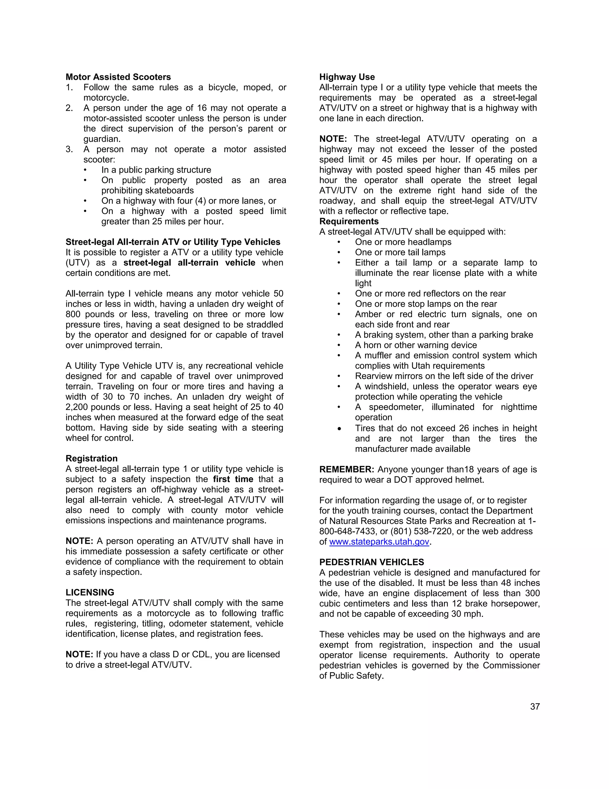 Motor Assisted Scooters                                        Highway Use
1. Follow the same rules as a bicycle, moped, or               All-terrain type I or a utility type vehicle that meets the
   motorcycle.                                                 requirements may be operated as a street-legal
2. A person under the age of 16 may not operate a              ATV/UTV on a street or highway that is a highway with
   motor-assisted scooter unless the person is under           one lane in each direction.
   the direct supervision of the person’s parent or
   guardian.                                                   NOTE: The street-legal ATV/UTV operating on a
3. A person may not operate a motor assisted                   highway may not exceed the lesser of the posted
   scooter:                                                    speed limit or 45 miles per hour. If operating on a
   •    In a public parking structure                          highway with posted speed higher than 45 miles per
   •    On public property posted as an area                   hour the operator shall operate the street legal
        prohibiting skateboards                                ATV/UTV on the extreme right hand side of the
   •    On a highway with four (4) or more lanes, or           roadway, and shall equip the street-legal ATV/UTV
   •    On a highway with a posted speed limit                 with a reflector or reflective tape.
        greater than 25 miles per hour.                        Requirements
                                                               A street-legal ATV/UTV shall be equipped with:
Street-legal All-terrain ATV or Utility Type Vehicles               •    One or more headlamps
It is possible to register a ATV or a utility type vehicle          •    One or more tail lamps
(UTV) as a street-legal all-terrain vehicle when                    •    Either a tail lamp or a separate lamp to
certain conditions are met.                                              illuminate the rear license plate with a white
                                                                         light
All-terrain type I vehicle means any motor vehicle 50               •    One or more red reflectors on the rear
inches or less in width, having a unladen dry weight of             •    One or more stop lamps on the rear
800 pounds or less, traveling on three or more low                  •    Amber or red electric turn signals, one on
pressure tires, having a seat designed to be straddled                   each side front and rear
by the operator and designed for or capable of travel               •    A braking system, other than a parking brake
over unimproved terrain.                                            •    A horn or other warning device
                                                                    •    A muffler and emission control system which
A Utility Type Vehicle UTV is, any recreational vehicle                  complies with Utah requirements
designed for and capable of travel over unimproved                  •    Rearview mirrors on the left side of the driver
terrain. Traveling on four or more tires and having a               •    A windshield, unless the operator wears eye
width of 30 to 70 inches. An unladen dry weight of                       protection while operating the vehicle
2,200 pounds or less. Having a seat height of 25 to 40              •    A speedometer, illuminated for nighttime
inches when measured at the forward edge of the seat                     operation
bottom. Having side by side seating with a steering                 •    Tires that do not exceed 26 inches in height
wheel for control.                                                       and are not larger than the tires the
                                                                         manufacturer made available
Registration
A street-legal all-terrain type 1 or utility type vehicle is   REMEMBER: Anyone younger than18 years of age is
subject to a safety inspection the first time that a           required to wear a DOT approved helmet.
person registers an off-highway vehicle as a street-
legal all-terrain vehicle. A street-legal ATV/UTV will         For information regarding the usage of, or to register
also need to comply with county motor vehicle                  for the youth training courses, contact the Department
emissions inspections and maintenance programs.                of Natural Resources State Parks and Recreation at 1-
                                                               800-648-7433, or (801) 538-7220, or the web address
NOTE: A person operating an ATV/UTV shall have in              of www.stateparks.utah.gov.
his immediate possession a safety certificate or other
evidence of compliance with the requirement to obtain          PEDESTRIAN VEHICLES
a safety inspection.                                           A pedestrian vehicle is designed and manufactured for
                                                               the use of the disabled. It must be less than 48 inches
LICENSING                                                      wide, have an engine displacement of less than 300
The street-legal ATV/UTV shall comply with the same            cubic centimeters and less than 12 brake horsepower,
requirements as a motorcycle as to following traffic           and not be capable of exceeding 30 mph.
rules, registering, titling, odometer statement, vehicle
identification, license plates, and registration fees.         These vehicles may be used on the highways and are
                                                               exempt from registration, inspection and the usual
NOTE: If you have a class D or CDL, you are licensed           operator license requirements. Authority to operate
to drive a street-legal ATV/UTV.                               pedestrian vehicles is governed by the Commissioner
                                                               of Public Safety.


                                                                                                                        37
 