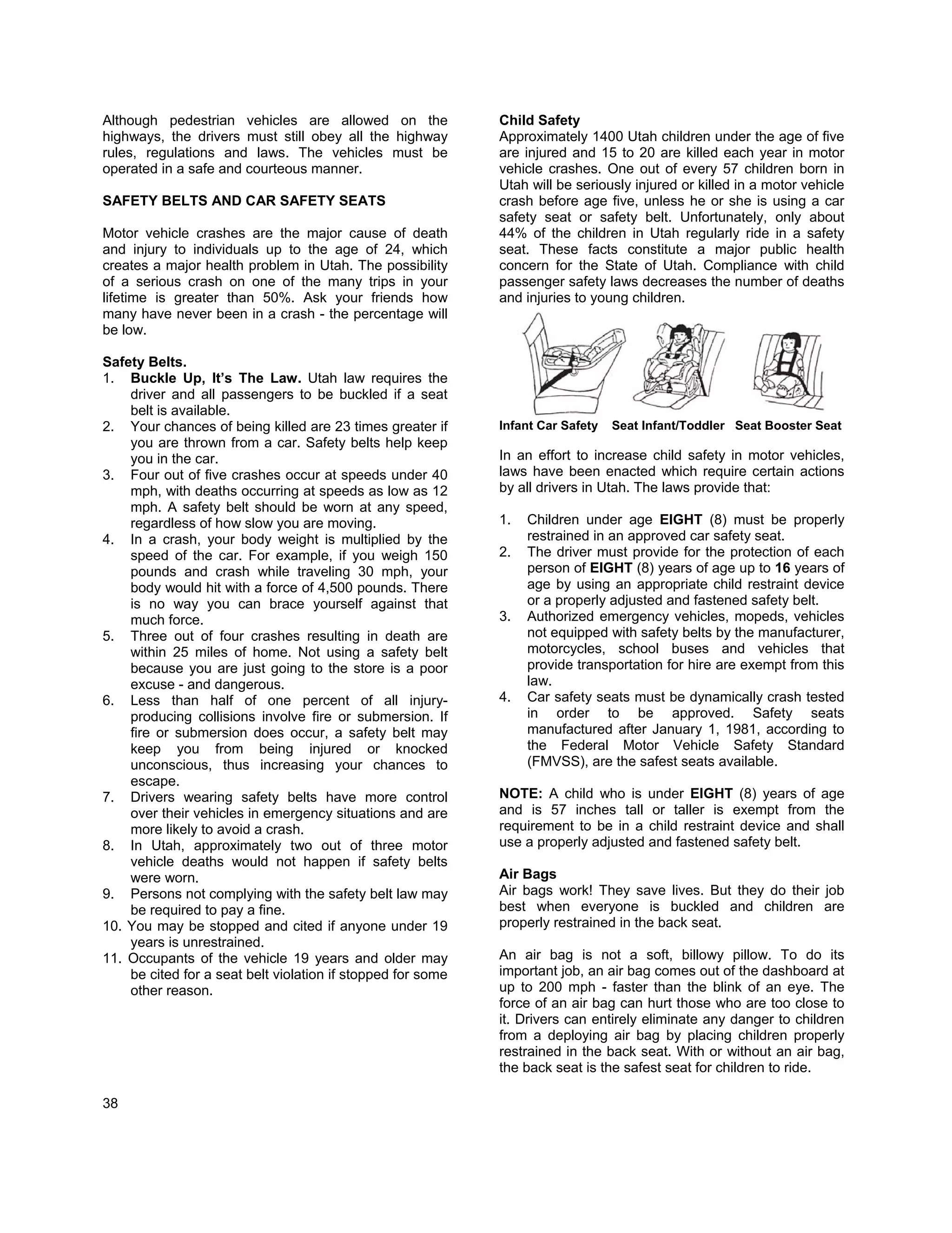 Although pedestrian vehicles are allowed on the              Child Safety
highways, the drivers must still obey all the highway        Approximately 1400 Utah children under the age of five
rules, regulations and laws. The vehicles must be            are injured and 15 to 20 are killed each year in motor
operated in a safe and courteous manner.                     vehicle crashes. One out of every 57 children born in
                                                             Utah will be seriously injured or killed in a motor vehicle
SAFETY BELTS AND CAR SAFETY SEATS                            crash before age five, unless he or she is using a car
                                                             safety seat or safety belt. Unfortunately, only about
Motor vehicle crashes are the major cause of death           44% of the children in Utah regularly ride in a safety
and injury to individuals up to the age of 24, which         seat. These facts constitute a major public health
creates a major health problem in Utah. The possibility      concern for the State of Utah. Compliance with child
of a serious crash on one of the many trips in your          passenger safety laws decreases the number of deaths
lifetime is greater than 50%. Ask your friends how           and injuries to young children.
many have never been in a crash - the percentage will
be low.

Safety Belts.
1. Buckle Up, It’s The Law. Utah law requires the
    driver and all passengers to be buckled if a seat
    belt is available.
2. Your chances of being killed are 23 times greater if      Infant Car Safety   Seat Infant/Toddler Seat Booster Seat
    you are thrown from a car. Safety belts help keep
    you in the car.                                          In an effort to increase child safety in motor vehicles,
3. Four out of five crashes occur at speeds under 40         laws have been enacted which require certain actions
    mph, with deaths occurring at speeds as low as 12        by all drivers in Utah. The laws provide that:
    mph. A safety belt should be worn at any speed,
    regardless of how slow you are moving.                   1.   Children under age EIGHT (8) must be properly
4. In a crash, your body weight is multiplied by the              restrained in an approved car safety seat.
    speed of the car. For example, if you weigh 150          2.   The driver must provide for the protection of each
    pounds and crash while traveling 30 mph, your                 person of EIGHT (8) years of age up to 16 years of
    body would hit with a force of 4,500 pounds. There            age by using an appropriate child restraint device
    is no way you can brace yourself against that                 or a properly adjusted and fastened safety belt.
    much force.                                              3.   Authorized emergency vehicles, mopeds, vehicles
5. Three out of four crashes resulting in death are               not equipped with safety belts by the manufacturer,
    within 25 miles of home. Not using a safety belt              motorcycles, school buses and vehicles that
    because you are just going to the store is a poor             provide transportation for hire are exempt from this
    excuse - and dangerous.                                       law.
6. Less than half of one percent of all injury-              4.   Car safety seats must be dynamically crash tested
    producing collisions involve fire or submersion. If           in order to be approved. Safety seats
    fire or submersion does occur, a safety belt may              manufactured after January 1, 1981, according to
    keep you from being injured or knocked                        the Federal Motor Vehicle Safety Standard
    unconscious, thus increasing your chances to                  (FMVSS), are the safest seats available.
    escape.
7. Drivers wearing safety belts have more control            NOTE: A child who is under EIGHT (8) years of age
    over their vehicles in emergency situations and are      and is 57 inches tall or taller is exempt from the
    more likely to avoid a crash.                            requirement to be in a child restraint device and shall
8. In Utah, approximately two out of three motor             use a properly adjusted and fastened safety belt.
    vehicle deaths would not happen if safety belts
    were worn.                                               Air Bags
9. Persons not complying with the safety belt law may        Air bags work! They save lives. But they do their job
    be required to pay a fine.                               best when everyone is buckled and children are
10. You may be stopped and cited if anyone under 19          properly restrained in the back seat.
    years is unrestrained.
11. Occupants of the vehicle 19 years and older may          An air bag is not a soft, billowy pillow. To do its
    be cited for a seat belt violation if stopped for some   important job, an air bag comes out of the dashboard at
    other reason.                                            up to 200 mph - faster than the blink of an eye. The
                                                             force of an air bag can hurt those who are too close to
                                                             it. Drivers can entirely eliminate any danger to children
                                                             from a deploying air bag by placing children properly
                                                             restrained in the back seat. With or without an air bag,
                                                             the back seat is the safest seat for children to ride.

38
 