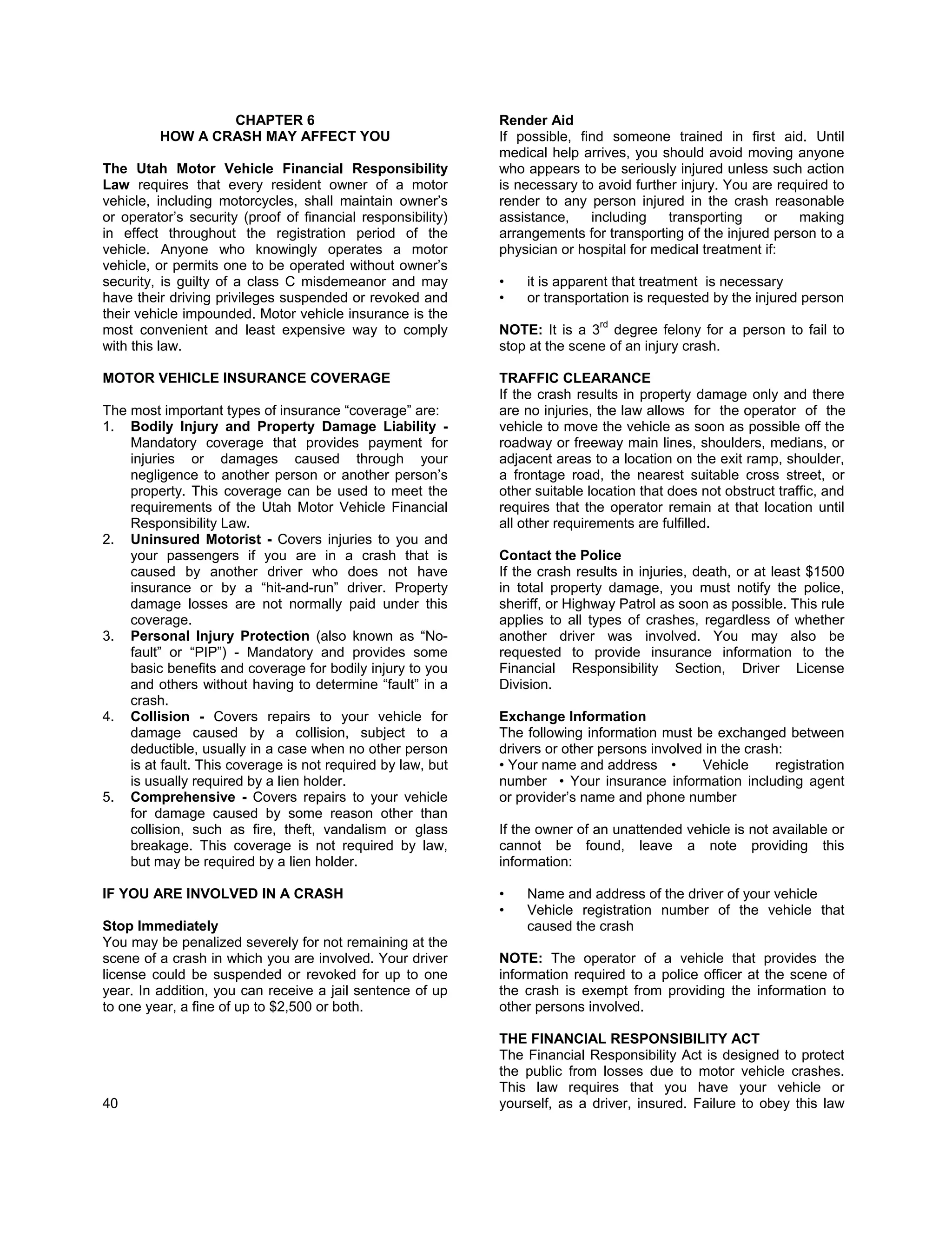CHAPTER 6                                   Render Aid
         HOW A CRASH MAY AFFECT YOU                          If possible, find someone trained in first aid. Until
                                                             medical help arrives, you should avoid moving anyone
The Utah Motor Vehicle Financial Responsibility              who appears to be seriously injured unless such action
Law requires that every resident owner of a motor            is necessary to avoid further injury. You are required to
vehicle, including motorcycles, shall maintain owner’s       render to any person injured in the crash reasonable
or operator’s security (proof of financial responsibility)   assistance,    including    transporting    or   making
in effect throughout the registration period of the          arrangements for transporting of the injured person to a
vehicle. Anyone who knowingly operates a motor               physician or hospital for medical treatment if:
vehicle, or permits one to be operated without owner’s
security, is guilty of a class C misdemeanor and may         •   it is apparent that treatment is necessary
have their driving privileges suspended or revoked and       •   or transportation is requested by the injured person
their vehicle impounded. Motor vehicle insurance is the
                                                                             rd
most convenient and least expensive way to comply            NOTE: It is a 3 degree felony for a person to fail to
with this law.                                               stop at the scene of an injury crash.

MOTOR VEHICLE INSURANCE COVERAGE                             TRAFFIC CLEARANCE
                                                             If the crash results in property damage only and there
The most important types of insurance “coverage” are:        are no injuries, the law allows for the operator of the
1. Bodily Injury and Property Damage Liability -             vehicle to move the vehicle as soon as possible off the
    Mandatory coverage that provides payment for             roadway or freeway main lines, shoulders, medians, or
    injuries or damages caused through your                  adjacent areas to a location on the exit ramp, shoulder,
    negligence to another person or another person’s         a frontage road, the nearest suitable cross street, or
    property. This coverage can be used to meet the          other suitable location that does not obstruct traffic, and
    requirements of the Utah Motor Vehicle Financial         requires that the operator remain at that location until
    Responsibility Law.                                      all other requirements are fulfilled.
2. Uninsured Motorist - Covers injuries to you and
    your passengers if you are in a crash that is            Contact the Police
    caused by another driver who does not have               If the crash results in injuries, death, or at least $1500
    insurance or by a “hit-and-run” driver. Property         in total property damage, you must notify the police,
    damage losses are not normally paid under this           sheriff, or Highway Patrol as soon as possible. This rule
    coverage.                                                applies to all types of crashes, regardless of whether
3. Personal Injury Protection (also known as “No-            another driver was involved. You may also be
    fault” or “PIP”) - Mandatory and provides some           requested to provide insurance information to the
    basic benefits and coverage for bodily injury to you     Financial Responsibility Section, Driver License
    and others without having to determine “fault” in a      Division.
    crash.
4. Collision - Covers repairs to your vehicle for            Exchange Information
    damage caused by a collision, subject to a               The following information must be exchanged between
    deductible, usually in a case when no other person       drivers or other persons involved in the crash:
    is at fault. This coverage is not required by law, but   • Your name and address •        Vehicle      registration
    is usually required by a lien holder.                    number • Your insurance information including agent
5. Comprehensive - Covers repairs to your vehicle            or provider’s name and phone number
    for damage caused by some reason other than
    collision, such as fire, theft, vandalism or glass       If the owner of an unattended vehicle is not available or
    breakage. This coverage is not required by law,          cannot be found, leave a note providing this
    but may be required by a lien holder.                    information:

IF YOU ARE INVOLVED IN A CRASH                               •   Name and address of the driver of your vehicle
                                                             •   Vehicle registration number of the vehicle that
Stop Immediately                                                 caused the crash
You may be penalized severely for not remaining at the
scene of a crash in which you are involved. Your driver      NOTE: The operator of a vehicle that provides the
license could be suspended or revoked for up to one          information required to a police officer at the scene of
year. In addition, you can receive a jail sentence of up     the crash is exempt from providing the information to
to one year, a fine of up to $2,500 or both.                 other persons involved.

                                                             THE FINANCIAL RESPONSIBILITY ACT
                                                             The Financial Responsibility Act is designed to protect
                                                             the public from losses due to motor vehicle crashes.
                                                             This law requires that you have your vehicle or
40                                                           yourself, as a driver, insured. Failure to obey this law
 