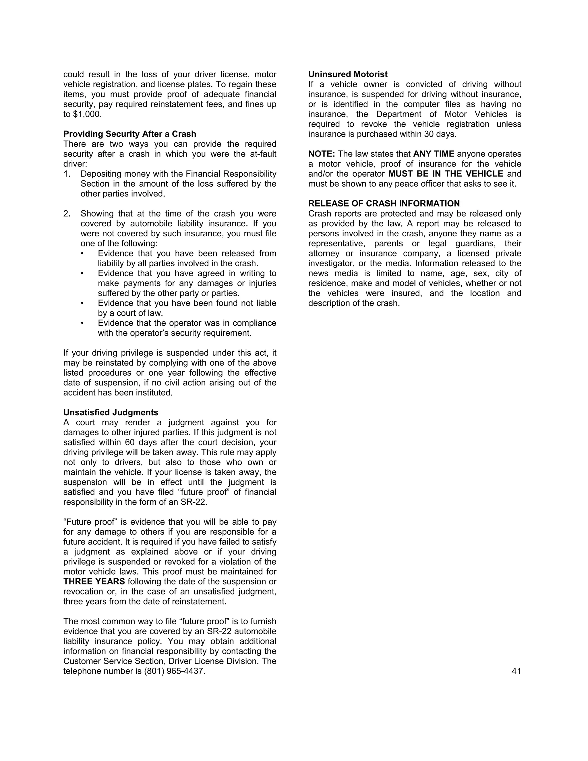 could result in the loss of your driver license, motor          Uninsured Motorist
vehicle registration, and license plates. To regain these       If a vehicle owner is convicted of driving without
items, you must provide proof of adequate financial             insurance, is suspended for driving without insurance,
security, pay required reinstatement fees, and fines up         or is identified in the computer files as having no
to $1,000.                                                      insurance, the Department of Motor Vehicles is
                                                                required to revoke the vehicle registration unless
Providing Security After a Crash                                insurance is purchased within 30 days.
There are two ways you can provide the required
security after a crash in which you were the at-fault           NOTE: The law states that ANY TIME anyone operates
driver:                                                         a motor vehicle, proof of insurance for the vehicle
1. Depositing money with the Financial Responsibility           and/or the operator MUST BE IN THE VEHICLE and
     Section in the amount of the loss suffered by the          must be shown to any peace officer that asks to see it.
     other parties involved.
                                                                RELEASE OF CRASH INFORMATION
2.   Showing that at the time of the crash you were             Crash reports are protected and may be released only
     covered by automobile liability insurance. If you          as provided by the law. A report may be released to
     were not covered by such insurance, you must file          persons involved in the crash, anyone they name as a
     one of the following:                                      representative, parents or legal guardians, their
     •   Evidence that you have been released from              attorney or insurance company, a licensed private
         liability by all parties involved in the crash.        investigator, or the media. Information released to the
     •   Evidence that you have agreed in writing to            news media is limited to name, age, sex, city of
         make payments for any damages or injuries              residence, make and model of vehicles, whether or not
         suffered by the other party or parties.                the vehicles were insured, and the location and
     •   Evidence that you have been found not liable           description of the crash.
         by a court of law.
     •   Evidence that the operator was in compliance
         with the operator’s security requirement.

If your driving privilege is suspended under this act, it
may be reinstated by complying with one of the above
listed procedures or one year following the effective
date of suspension, if no civil action arising out of the
accident has been instituted.

Unsatisfied Judgments
A court may render a judgment against you for
damages to other injured parties. If this judgment is not
satisfied within 60 days after the court decision, your
driving privilege will be taken away. This rule may apply
not only to drivers, but also to those who own or
maintain the vehicle. If your license is taken away, the
suspension will be in effect until the judgment is
satisfied and you have filed “future proof” of financial
responsibility in the form of an SR-22.

“Future proof” is evidence that you will be able to pay
for any damage to others if you are responsible for a
future accident. It is required if you have failed to satisfy
a judgment as explained above or if your driving
privilege is suspended or revoked for a violation of the
motor vehicle laws. This proof must be maintained for
THREE YEARS following the date of the suspension or
revocation or, in the case of an unsatisfied judgment,
three years from the date of reinstatement.

The most common way to file “future proof” is to furnish
evidence that you are covered by an SR-22 automobile
liability insurance policy. You may obtain additional
information on financial responsibility by contacting the
Customer Service Section, Driver License Division. The
telephone number is (801) 965-4437.                                                                                 41
 