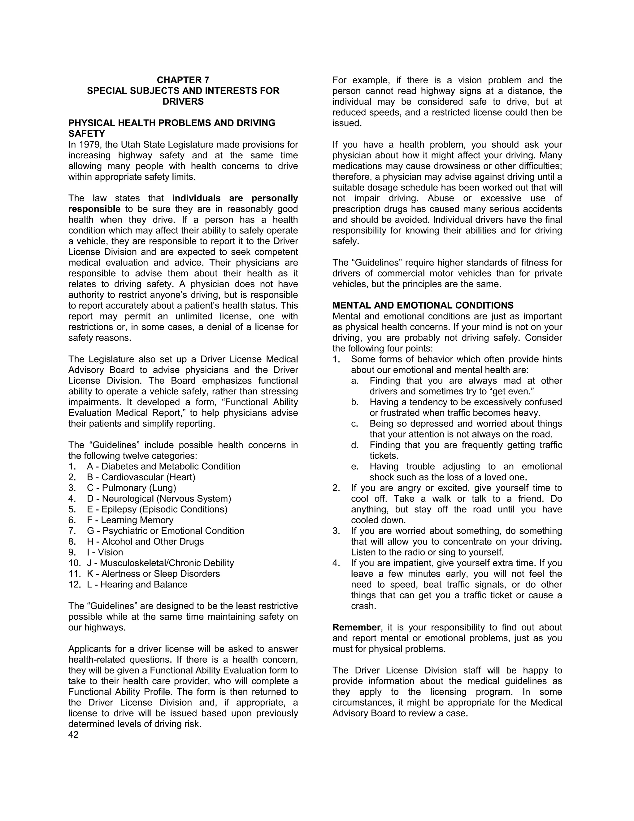 CHAPTER 7                                    For example, if there is a vision problem and the
    SPECIAL SUBJECTS AND INTERESTS FOR                       person cannot read highway signs at a distance, the
                 DRIVERS                                     individual may be considered safe to drive, but at
                                                             reduced speeds, and a restricted license could then be
PHYSICAL HEALTH PROBLEMS AND DRIVING                         issued.
SAFETY
In 1979, the Utah State Legislature made provisions for      If you have a health problem, you should ask your
increasing highway safety and at the same time               physician about how it might affect your driving. Many
allowing many people with health concerns to drive           medications may cause drowsiness or other difficulties;
within appropriate safety limits.                            therefore, a physician may advise against driving until a
                                                             suitable dosage schedule has been worked out that will
The law states that individuals are personally               not impair driving. Abuse or excessive use of
responsible to be sure they are in reasonably good           prescription drugs has caused many serious accidents
health when they drive. If a person has a health             and should be avoided. Individual drivers have the final
condition which may affect their ability to safely operate   responsibility for knowing their abilities and for driving
a vehicle, they are responsible to report it to the Driver   safely.
License Division and are expected to seek competent
medical evaluation and advice. Their physicians are          The “Guidelines” require higher standards of fitness for
responsible to advise them about their health as it          drivers of commercial motor vehicles than for private
relates to driving safety. A physician does not have         vehicles, but the principles are the same.
authority to restrict anyone’s driving, but is responsible
to report accurately about a patient’s health status. This   MENTAL AND EMOTIONAL CONDITIONS
report may permit an unlimited license, one with             Mental and emotional conditions are just as important
restrictions or, in some cases, a denial of a license for    as physical health concerns. If your mind is not on your
safety reasons.                                              driving, you are probably not driving safely. Consider
                                                             the following four points:
The Legislature also set up a Driver License Medical         1. Some forms of behavior which often provide hints
Advisory Board to advise physicians and the Driver                about our emotional and mental health are:
License Division. The Board emphasizes functional                 a. Finding that you are always mad at other
ability to operate a vehicle safely, rather than stressing             drivers and sometimes try to “get even.”
impairments. It developed a form, “Functional Ability             b. Having a tendency to be excessively confused
Evaluation Medical Report,” to help physicians advise                  or frustrated when traffic becomes heavy.
their patients and simplify reporting.                            c. Being so depressed and worried about things
                                                                       that your attention is not always on the road.
The “Guidelines” include possible health concerns in              d. Finding that you are frequently getting traffic
the following twelve categories:                                       tickets.
1. A - Diabetes and Metabolic Condition                           e. Having trouble adjusting to an emotional
2. B - Cardiovascular (Heart)                                          shock such as the loss of a loved one.
3. C - Pulmonary (Lung)                                      2. If you are angry or excited, give yourself time to
4. D - Neurological (Nervous System)                              cool off. Take a walk or talk to a friend. Do
5. E - Epilepsy (Episodic Conditions)                             anything, but stay off the road until you have
6. F - Learning Memory                                            cooled down.
7. G - Psychiatric or Emotional Condition                    3. If you are worried about something, do something
8. H - Alcohol and Other Drugs                                    that will allow you to concentrate on your driving.
9. I - Vision                                                     Listen to the radio or sing to yourself.
10. J - Musculoskeletal/Chronic Debility                     4. If you are impatient, give yourself extra time. If you
11. K - Alertness or Sleep Disorders                              leave a few minutes early, you will not feel the
12. L - Hearing and Balance                                       need to speed, beat traffic signals, or do other
                                                                  things that can get you a traffic ticket or cause a
The “Guidelines” are designed to be the least restrictive         crash.
possible while at the same time maintaining safety on
our highways.                                                Remember, it is your responsibility to find out about
                                                             and report mental or emotional problems, just as you
Applicants for a driver license will be asked to answer      must for physical problems.
health-related questions. If there is a health concern,
they will be given a Functional Ability Evaluation form to   The Driver License Division staff will be happy to
take to their health care provider, who will complete a      provide information about the medical guidelines as
Functional Ability Profile. The form is then returned to     they apply to the licensing program. In some
the Driver License Division and, if appropriate, a           circumstances, it might be appropriate for the Medical
license to drive will be issued based upon previously        Advisory Board to review a case.
determined levels of driving risk.
42
 