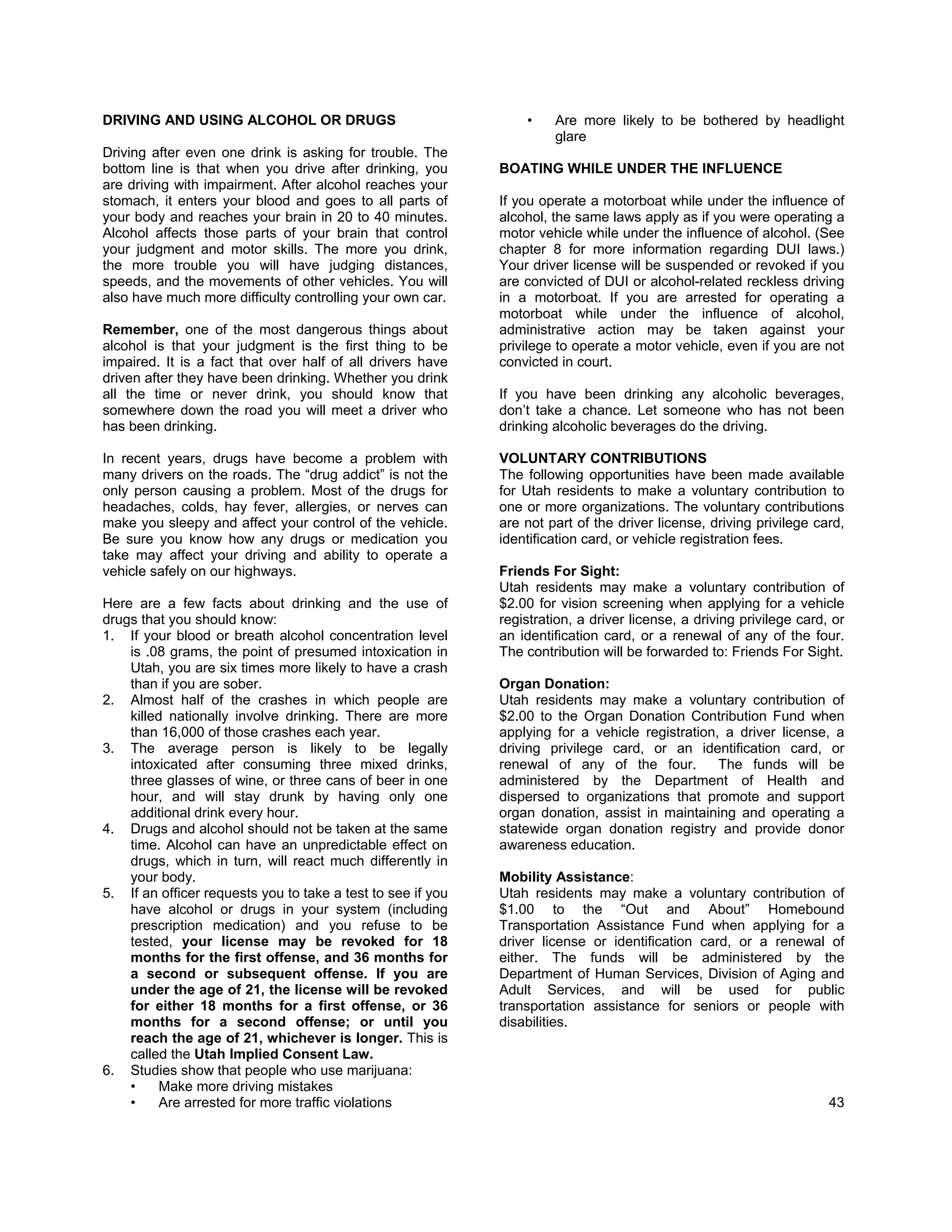 DRIVING AND USING ALCOHOL OR DRUGS                               •    Are more likely to be bothered by headlight
                                                                      glare
Driving after even one drink is asking for trouble. The
bottom line is that when you drive after drinking, you       BOATING WHILE UNDER THE INFLUENCE
are driving with impairment. After alcohol reaches your
stomach, it enters your blood and goes to all parts of       If you operate a motorboat while under the influence of
your body and reaches your brain in 20 to 40 minutes.        alcohol, the same laws apply as if you were operating a
Alcohol affects those parts of your brain that control       motor vehicle while under the influence of alcohol. (See
your judgment and motor skills. The more you drink,          chapter 8 for more information regarding DUI laws.)
the more trouble you will have judging distances,            Your driver license will be suspended or revoked if you
speeds, and the movements of other vehicles. You will        are convicted of DUI or alcohol-related reckless driving
also have much more difficulty controlling your own car.     in a motorboat. If you are arrested for operating a
                                                             motorboat while under the influence of alcohol,
Remember, one of the most dangerous things about             administrative action may be taken against your
alcohol is that your judgment is the first thing to be       privilege to operate a motor vehicle, even if you are not
impaired. It is a fact that over half of all drivers have    convicted in court.
driven after they have been drinking. Whether you drink
all the time or never drink, you should know that            If you have been drinking any alcoholic beverages,
somewhere down the road you will meet a driver who           don’t take a chance. Let someone who has not been
has been drinking.                                           drinking alcoholic beverages do the driving.

In recent years, drugs have become a problem with            VOLUNTARY CONTRIBUTIONS
many drivers on the roads. The “drug addict” is not the      The following opportunities have been made available
only person causing a problem. Most of the drugs for         for Utah residents to make a voluntary contribution to
headaches, colds, hay fever, allergies, or nerves can        one or more organizations. The voluntary contributions
make you sleepy and affect your control of the vehicle.      are not part of the driver license, driving privilege card,
Be sure you know how any drugs or medication you             identification card, or vehicle registration fees.
take may affect your driving and ability to operate a
vehicle safely on our highways.                              Friends For Sight:
                                                             Utah residents may make a voluntary contribution of
Here are a few facts about drinking and the use of           $2.00 for vision screening when applying for a vehicle
drugs that you should know:                                  registration, a driver license, a driving privilege card, or
1. If your blood or breath alcohol concentration level       an identification card, or a renewal of any of the four.
    is .08 grams, the point of presumed intoxication in      The contribution will be forwarded to: Friends For Sight.
    Utah, you are six times more likely to have a crash
    than if you are sober.                                   Organ Donation:
2. Almost half of the crashes in which people are            Utah residents may make a voluntary contribution of
    killed nationally involve drinking. There are more       $2.00 to the Organ Donation Contribution Fund when
    than 16,000 of those crashes each year.                  applying for a vehicle registration, a driver license, a
3. The average person is likely to be legally                driving privilege card, or an identification card, or
    intoxicated after consuming three mixed drinks,          renewal of any of the four.         The funds will be
    three glasses of wine, or three cans of beer in one      administered by the Department of Health and
    hour, and will stay drunk by having only one             dispersed to organizations that promote and support
    additional drink every hour.                             organ donation, assist in maintaining and operating a
4. Drugs and alcohol should not be taken at the same         statewide organ donation registry and provide donor
    time. Alcohol can have an unpredictable effect on        awareness education.
    drugs, which in turn, will react much differently in
    your body.                                               Mobility Assistance:
5. If an officer requests you to take a test to see if you   Utah residents may make a voluntary contribution of
    have alcohol or drugs in your system (including          $1.00 to the “Out and About” Homebound
    prescription medication) and you refuse to be            Transportation Assistance Fund when applying for a
    tested, your license may be revoked for 18               driver license or identification card, or a renewal of
    months for the first offense, and 36 months for          either. The funds will be administered by the
    a second or subsequent offense. If you are               Department of Human Services, Division of Aging and
    under the age of 21, the license will be revoked         Adult Services, and will be used for public
    for either 18 months for a first offense, or 36          transportation assistance for seniors or people with
    months for a second offense; or until you                disabilities.
    reach the age of 21, whichever is longer. This is
    called the Utah Implied Consent Law.
6. Studies show that people who use marijuana:
    •     Make more driving mistakes
    •     Are arrested for more traffic violations                                                                    43
 