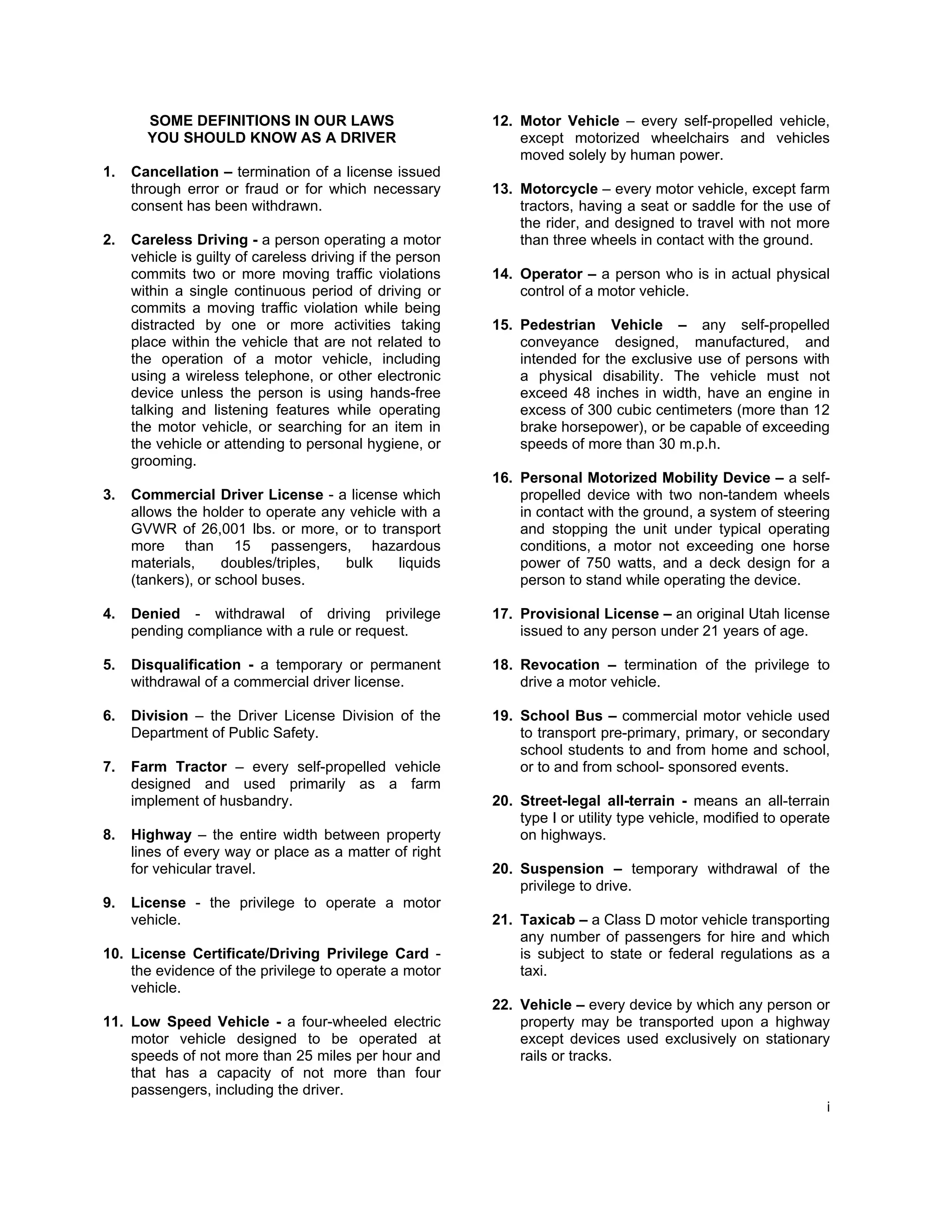 SOME DEFINITIONS IN OUR LAWS                        12. Motor Vehicle – every self-propelled vehicle,
       YOU SHOULD KNOW AS A DRIVER                             except motorized wheelchairs and vehicles
                                                               moved solely by human power.
1.   Cancellation – termination of a license issued
     through error or fraud or for which necessary         13. Motorcycle – every motor vehicle, except farm
     consent has been withdrawn.                               tractors, having a seat or saddle for the use of
                                                               the rider, and designed to travel with not more
2.   Careless Driving - a person operating a motor             than three wheels in contact with the ground.
     vehicle is guilty of careless driving if the person
     commits two or more moving traffic violations         14. Operator – a person who is in actual physical
     within a single continuous period of driving or           control of a motor vehicle.
     commits a moving traffic violation while being
     distracted by one or more activities taking           15. Pedestrian Vehicle – any self-propelled
     place within the vehicle that are not related to          conveyance designed, manufactured, and
     the operation of a motor vehicle, including               intended for the exclusive use of persons with
     using a wireless telephone, or other electronic           a physical disability. The vehicle must not
     device unless the person is using hands-free              exceed 48 inches in width, have an engine in
     talking and listening features while operating            excess of 300 cubic centimeters (more than 12
     the motor vehicle, or searching for an item in            brake horsepower), or be capable of exceeding
     the vehicle or attending to personal hygiene, or          speeds of more than 30 m.p.h.
     grooming.
                                                           16. Personal Motorized Mobility Device – a self-
3.   Commercial Driver License - a license which               propelled device with two non-tandem wheels
     allows the holder to operate any vehicle with a           in contact with the ground, a system of steering
     GVWR of 26,001 lbs. or more, or to transport              and stopping the unit under typical operating
     more than 15 passengers, hazardous                        conditions, a motor not exceeding one horse
     materials,     doubles/triples, bulk     liquids          power of 750 watts, and a deck design for a
     (tankers), or school buses.                               person to stand while operating the device.

4.   Denied - withdrawal of driving privilege              17. Provisional License – an original Utah license
     pending compliance with a rule or request.                issued to any person under 21 years of age.

5.   Disqualification - a temporary or permanent           18. Revocation – termination of the privilege to
     withdrawal of a commercial driver license.                drive a motor vehicle.

6.   Division – the Driver License Division of the         19. School Bus – commercial motor vehicle used
     Department of Public Safety.                              to transport pre-primary, primary, or secondary
                                                               school students to and from home and school,
7.   Farm Tractor – every self-propelled vehicle               or to and from school- sponsored events.
     designed and used primarily as a farm
     implement of husbandry.                               20. Street-legal all-terrain - means an all-terrain
                                                               type I or utility type vehicle, modified to operate
8.   Highway – the entire width between property               on highways.
     lines of every way or place as a matter of right
     for vehicular travel.                                 20. Suspension – temporary withdrawal of the
                                                               privilege to drive.
9.   License - the privilege to operate a motor
     vehicle.                                              21. Taxicab – a Class D motor vehicle transporting
                                                               any number of passengers for hire and which
10. License Certificate/Driving Privilege Card -               is subject to state or federal regulations as a
    the evidence of the privilege to operate a motor           taxi.
    vehicle.
                                                           22. Vehicle – every device by which any person or
11. Low Speed Vehicle - a four-wheeled electric                property may be transported upon a highway
    motor vehicle designed to be operated at                   except devices used exclusively on stationary
    speeds of not more than 25 miles per hour and              rails or tracks.
    that has a capacity of not more than four
    passengers, including the driver.
                                                                                                                 i
 